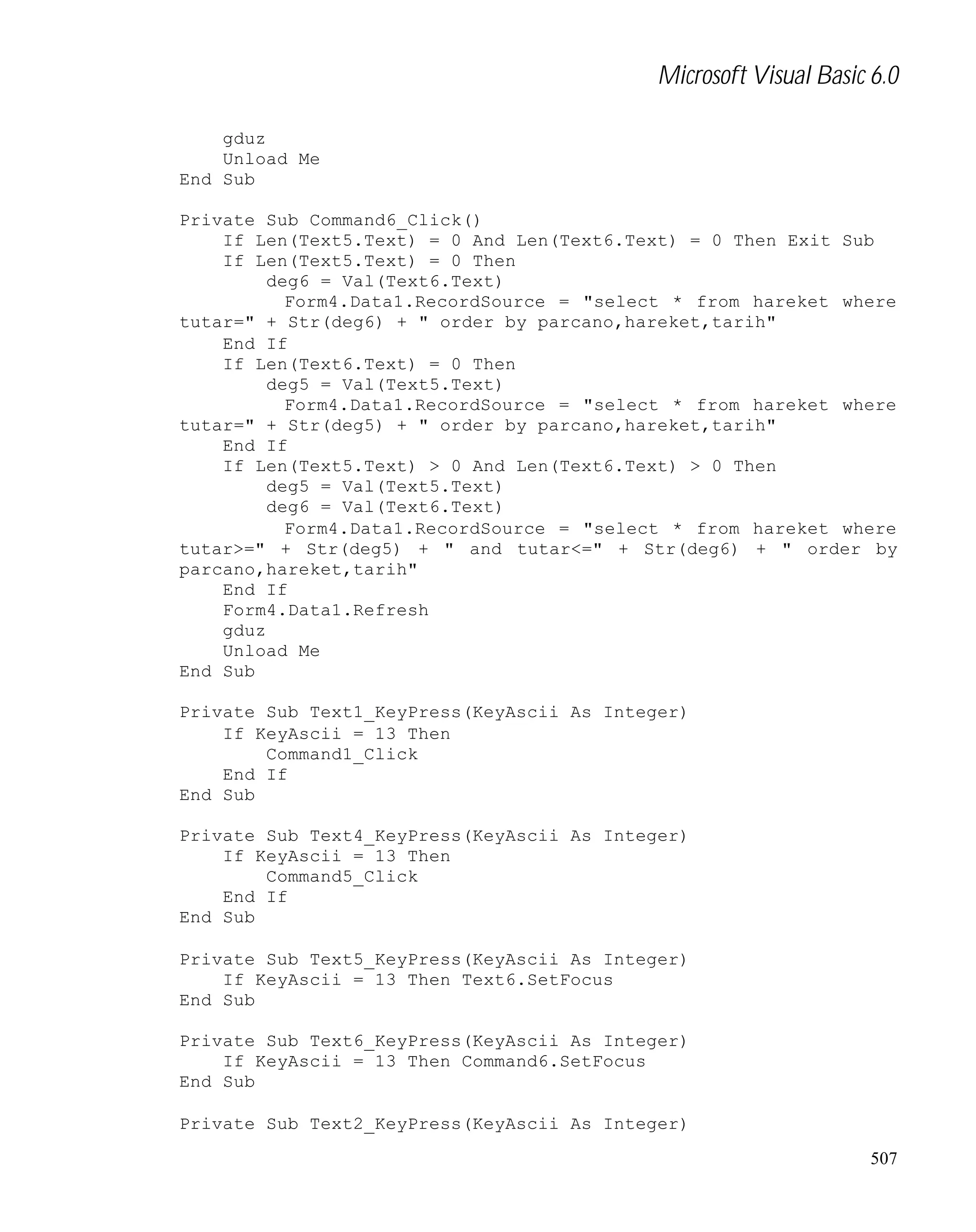 Microsoft Visual Basic 6.0
gduz
Unload Me
End Sub
Private Sub Command6_Click()
If Len(Text5.Text) = 0 And Len(Text6.Text) = 0 Then Exit Sub
If Len(Text5.Text) = 0 Then
deg6 = Val(Text6.Text)
Form4.Data1.RecordSource = "select * from hareket where
tutar=" + Str(deg6) + " order by parcano,hareket,tarih"
End If
If Len(Text6.Text) = 0 Then
deg5 = Val(Text5.Text)
Form4.Data1.RecordSource = "select * from hareket where
tutar=" + Str(deg5) + " order by parcano,hareket,tarih"
End If
If Len(Text5.Text) > 0 And Len(Text6.Text) > 0 Then
deg5 = Val(Text5.Text)
deg6 = Val(Text6.Text)
Form4.Data1.RecordSource = "select * from hareket where
tutar>=" + Str(deg5) + " and tutar<=" + Str(deg6) + " order by
parcano,hareket,tarih"
End If
Form4.Data1.Refresh
gduz
Unload Me
End Sub
Private Sub Text1_KeyPress(KeyAscii As Integer)
If KeyAscii = 13 Then
Command1_Click
End If
End Sub
Private Sub Text4_KeyPress(KeyAscii As Integer)
If KeyAscii = 13 Then
Command5_Click
End If
End Sub
Private Sub Text5_KeyPress(KeyAscii As Integer)
If KeyAscii = 13 Then Text6.SetFocus
End Sub
Private Sub Text6_KeyPress(KeyAscii As Integer)
If KeyAscii = 13 Then Command6.SetFocus
End Sub
Private Sub Text2_KeyPress(KeyAscii As Integer)
507

 