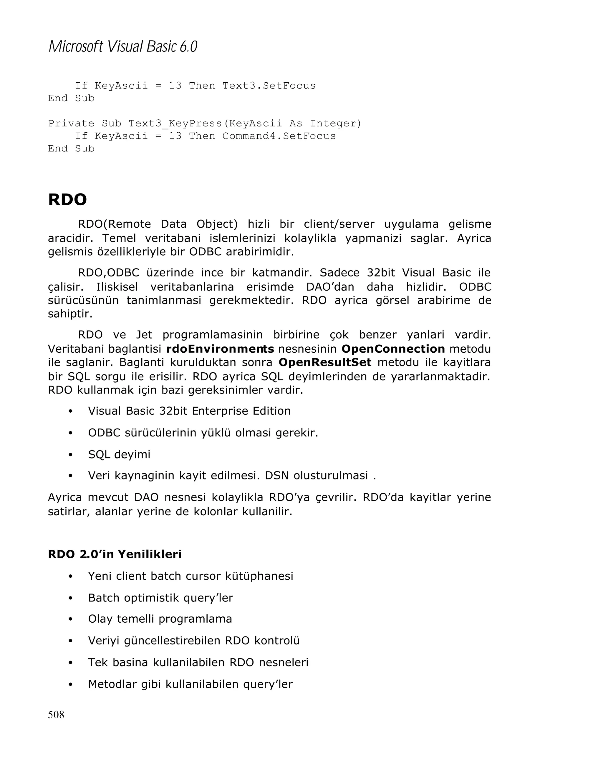 Microsoft Visual Basic 6.0
If KeyAscii = 13 Then Text3.SetFocus
End Sub
Private Sub Text3_KeyPress(KeyAscii As Integer)
If KeyAscii = 13 Then Command4.SetFocus
End Sub

RDO
RDO(Remote Data Object) hizli bir client/server uygulama gelisme
aracidir. Temel veritabani islemlerinizi kolaylikla yapmanizi saglar. Ayrica
gelismis özellikleriyle bir ODBC arabirimidir.
RDO,ODBC üzerinde ince bir katmandir. Sadece 32bit Visual Basic ile
çalisir. Iliskisel veritabanlarina erisimde DAO’dan daha hizlidir. ODBC
sürücüsünün tanimlanmasi gerekmektedir. RDO ayrica görsel arabirime de
sahiptir.
RDO ve Jet programlamasinin birbirine çok benzer yanlari vardir.
Veritabani baglantisi rdoEnvironments nesnesinin OpenConnection metodu
ile saglanir. Baglanti kurulduktan sonra OpenResultSet metodu ile kayitlara
bir SQL sorgu ile erisilir. RDO ayrica SQL deyimlerinden de yararlanmaktadir.
RDO kullanmak için bazi gereksinimler vardir.
•

Visual Basic 32bit Enterprise Edition

•

ODBC sürücülerinin yüklü olmasi gerekir.

•

SQL deyimi

•

Veri kaynaginin kayit edilmesi. DSN olusturulmasi .

Ayrica mevcut DAO nesnesi kolaylikla RDO’ya çevrilir. RDO’da kayitlar yerine
satirlar, alanlar yerine de kolonlar kullanilir.

RDO 2.0’in Yenilikleri
•
•

Batch optimistik query’ler

•

Olay temelli programlama

•

Veriyi güncellestirebilen RDO kontrolü

•

Tek basina kullanilabilen RDO nesneleri

•
508

Yeni client batch cursor kütüphanesi

Metodlar gibi kullanilabilen query’ler

 