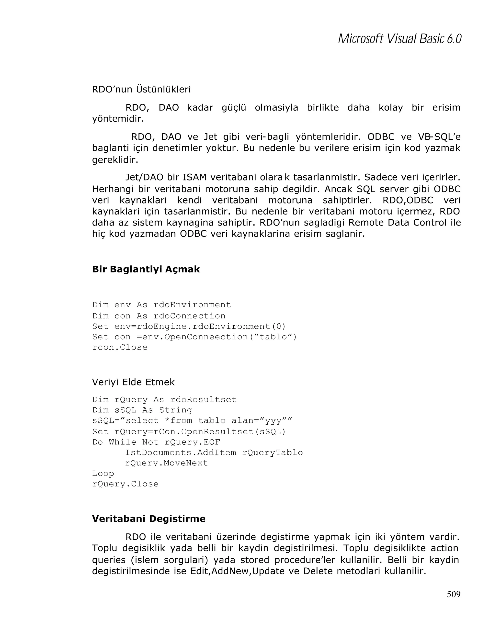 Microsoft Visual Basic 6.0

RDO’nun Üstünlükleri
RDO,
yöntemidir.

DAO kadar güçlü olmasiyla birlikte daha kolay bir erisim

RDO, DAO ve Jet gibi veri-bagli yöntemleridir. ODBC ve VB-SQL’e
baglanti için denetimler yoktur. Bu nedenle bu verilere erisim için kod yazmak
gereklidir.
Jet/DAO bir ISAM veritabani olara k tasarlanmistir. Sadece veri içerirler.
Herhangi bir veritabani motoruna sahip degildir. Ancak SQL server gibi ODBC
veri kaynaklari kendi veritabani motoruna sahiptirler. RDO,ODBC veri
kaynaklari için tasarlanmistir. Bu nedenle bir veritabani motoru içermez, RDO
daha az sistem kaynagina sahiptir. RDO’nun sagladigi Remote Data Control ile
hiç kod yazmadan ODBC veri kaynaklarina erisim saglanir.

Bir Baglantiyi Açmak

Dim env As rdoEnvironment
Dim con As rdoConnection
Set env=rdoEngine.rdoEnvironment(0)
Set con =env.OpenConneection(“tablo”)
rcon.Close

Veriyi Elde Etmek
Dim rQuery As rdoResultset
Dim sSQL As String
sSQL=”select *from tablo alan=”yyy””
Set rQuery=rCon.OpenResultset(sSQL)
Do While Not rQuery.EOF
IstDocuments.AddItem rQueryTablo
rQuery.MoveNext
Loop
rQuery.Close

Veritabani Degistirme
RDO ile veritabani üzerinde degistirme yapmak için iki yöntem vardir.
Toplu degisiklik yada belli bir kaydin degistirilmesi. Toplu degisiklikte action
queries (islem sorgulari) yada stored procedure’ler kullanilir. Belli bir kaydin
degistirilmesinde ise Edit,AddNew,Update ve Delete metodlari kullanilir.
509

 