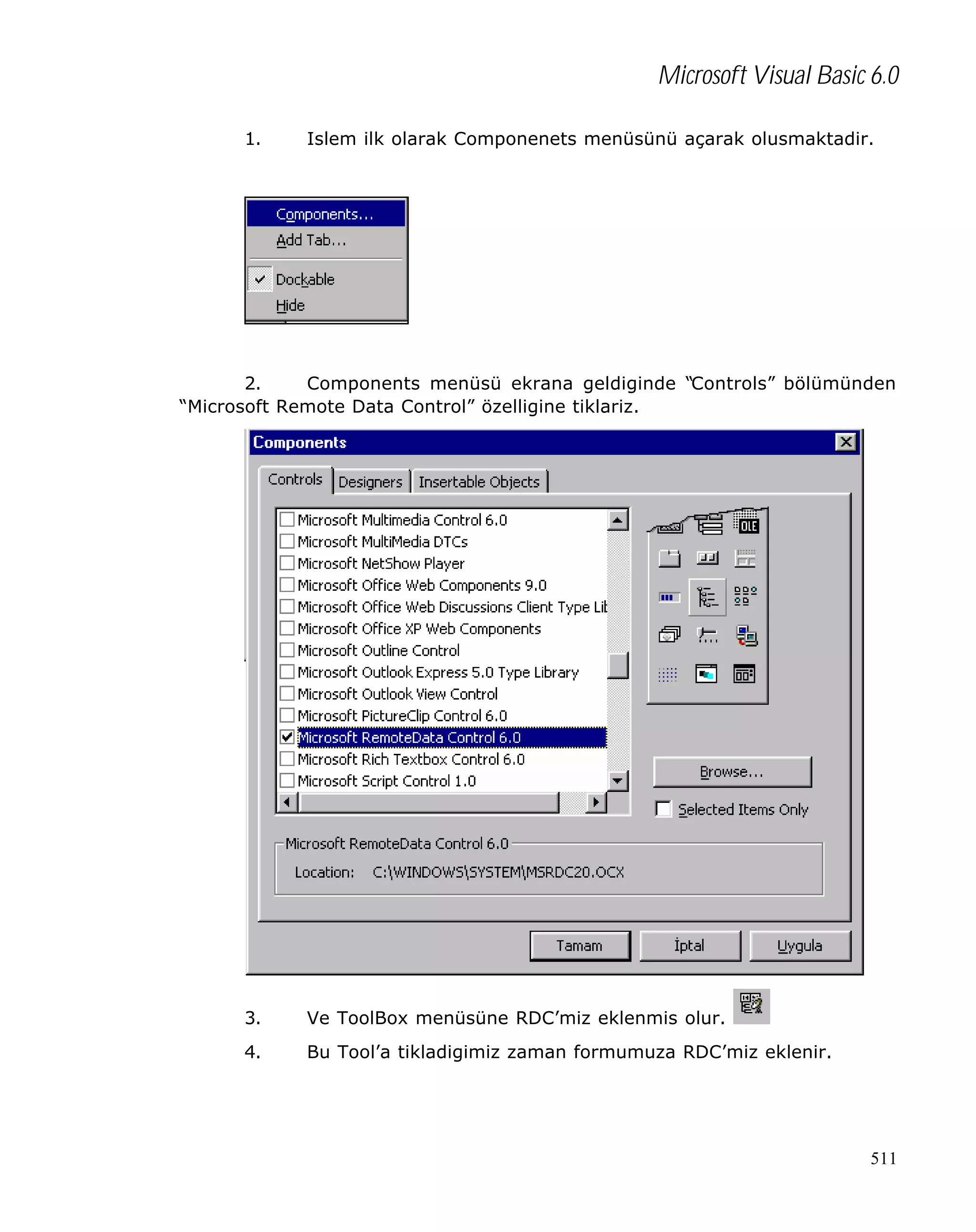 Microsoft Visual Basic 6.0
1.

Islem ilk olarak Componenets menüsünü açarak olusmaktadir.

2.
Components menüsü ekrana geldiginde “Controls” bölümünden
“Microsoft Remote Data Control” özelligine tiklariz.

3.

Ve ToolBox menüsüne RDC’miz eklenmis olur.

4.

Bu Tool’a tikladigimiz zaman formumuza RDC’miz eklenir.

511

 