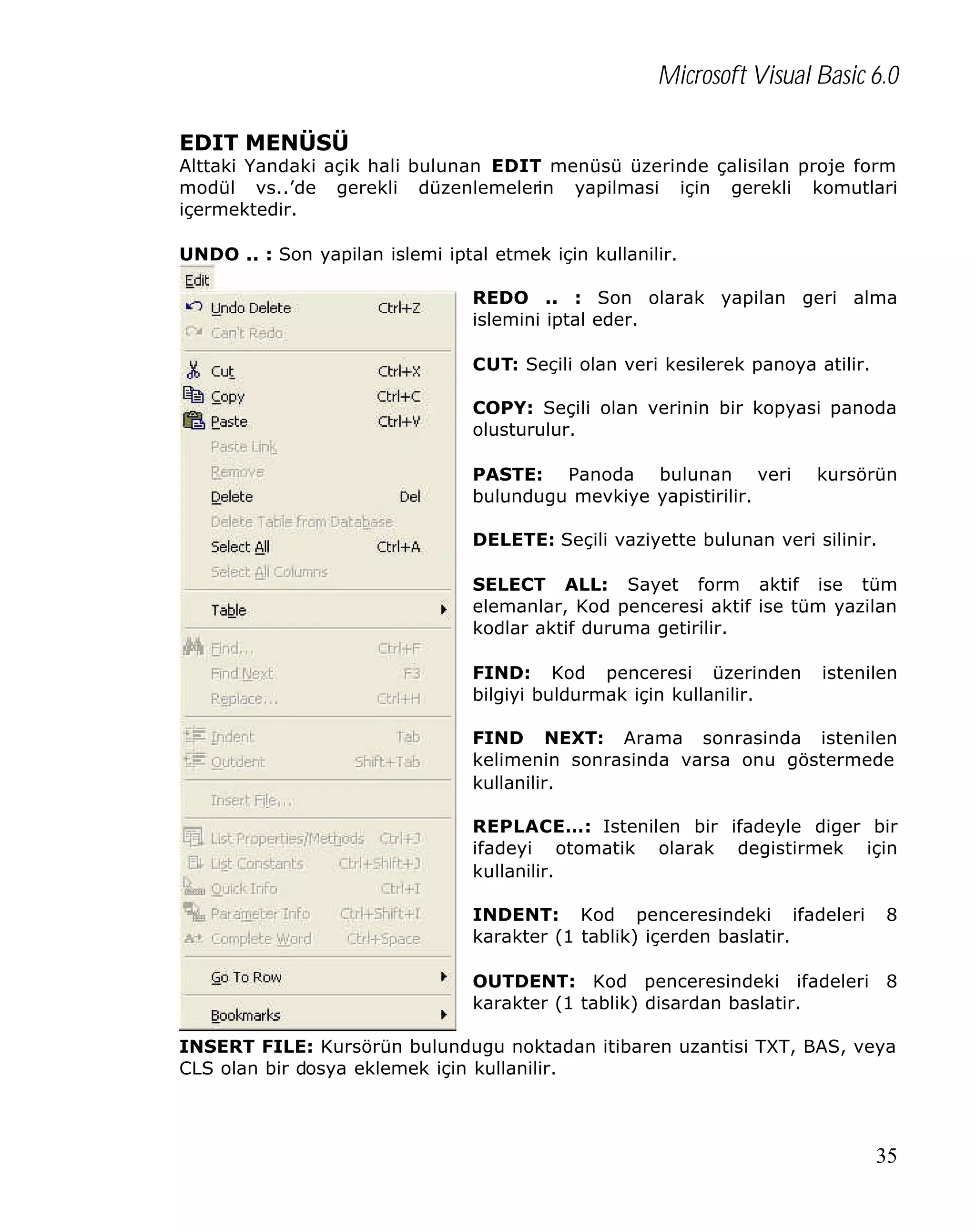 Microsoft Visual Basic 6.0
EDIT MENÜSÜ

Alttaki Yandaki açik hali bulunan EDIT menüsü üzerinde çalisilan proje form
modül vs..’de gerekli düzenlemelerin yapilmasi için gerekli komutlari
içermektedir.
UNDO .. : Son yapilan islemi iptal etmek için kullanilir.
REDO .. : Son olarak yapilan geri alma
islemini iptal eder.
CUT: Seçili olan veri kesilerek panoya atilir.
COPY: Seçili olan verinin bir kopyasi panoda
olusturulur.
PASTE: Panoda bulunan veri
bulundugu mevkiye yapistirilir.

kursörün

DELETE: Seçili vaziyette bulunan veri silinir.
SELECT ALL: Sayet form aktif ise tüm
elemanlar, Kod penceresi aktif ise tüm yazilan
kodlar aktif duruma getirilir.
FIND: Kod penceresi üzerinden
bilgiyi buldurmak için kullanilir.

istenilen

FIND NEXT: Arama sonrasinda istenilen
kelimenin sonrasinda varsa onu göstermede
kullanilir.
REPLACE…: Istenilen bir ifadeyle diger bir
ifadeyi otomatik olarak degistirmek için
kullanilir.
INDENT: Kod penceresindeki ifadeleri
karakter (1 tablik) içerden baslatir.

8

OUTDENT: Kod penceresindeki ifadeleri 8
karakter (1 tablik) disardan baslatir.
INSERT FILE: Kursörün bulundugu noktadan itibaren uzantisi TXT, BAS, veya
CLS olan bir dosya eklemek için kullanilir.

35

 