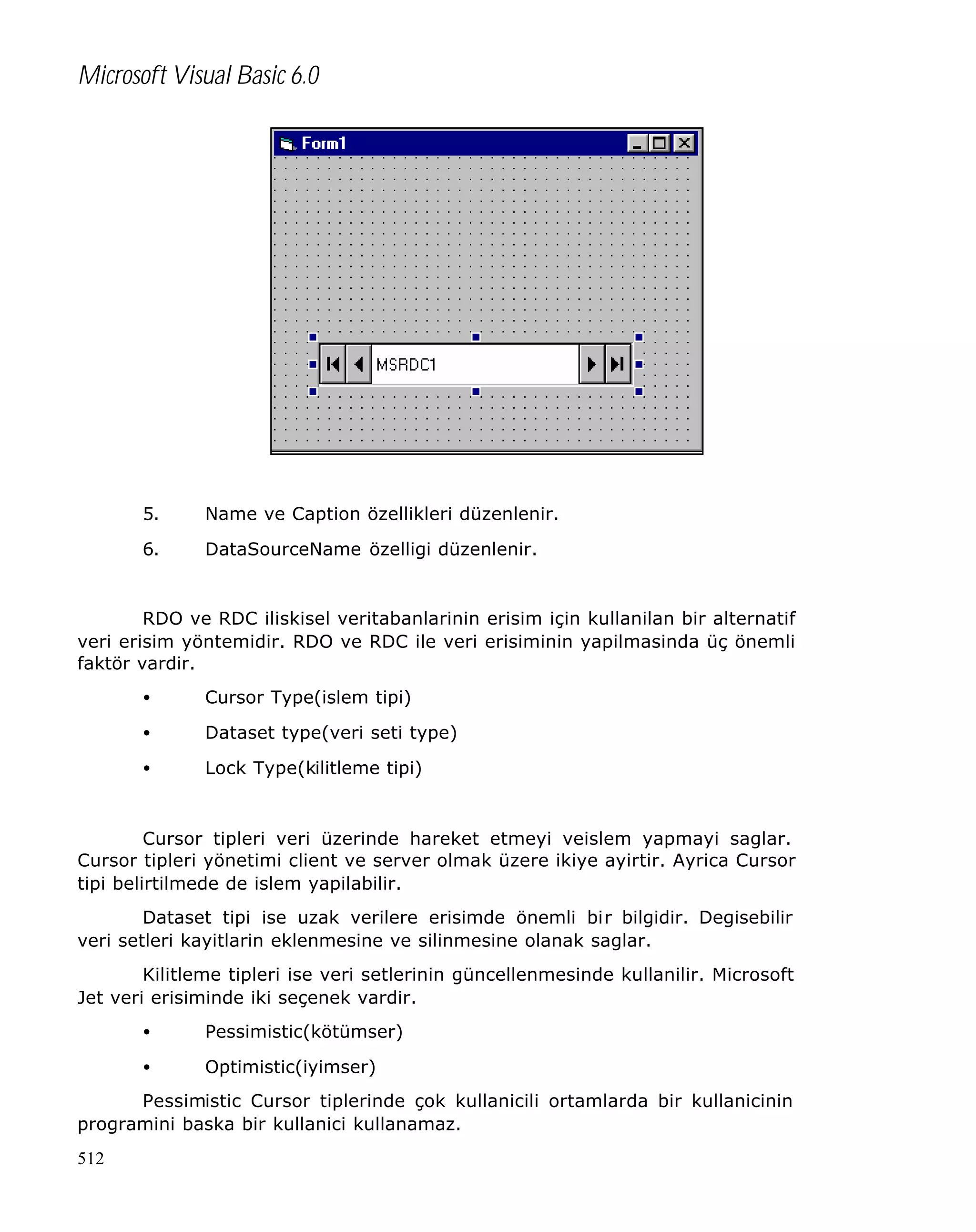 Microsoft Visual Basic 6.0

5.

Name ve Caption özellikleri düzenlenir.

6.

DataSourceName özelligi düzenlenir.

RDO ve RDC iliskisel veritabanlarinin erisim için kullanilan bir alternatif
veri erisim yöntemidir. RDO ve RDC ile veri erisiminin yapilmasinda üç önemli
faktör vardir.
•

Cursor Type(islem tipi)

•

Dataset type(veri seti type)

•

Lock Type(kilitleme tipi)

Cursor tipleri veri üzerinde hareket etmeyi veislem yapmayi saglar.
Cursor tipleri yönetimi client ve server olmak üzere ikiye ayirtir. Ayrica Cursor
tipi belirtilmede de islem yapilabilir.
Dataset tipi ise uzak verilere erisimde önemli bir bilgidir. Degisebilir
veri setleri kayitlarin eklenmesine ve silinmesine olanak saglar.
Kilitleme tipleri ise veri setlerinin güncellenmesinde kullanilir. Microsoft
Jet veri erisiminde iki seçenek vardir.
•

Pessimistic(kötümser)

•

Optimistic(iyimser)

Pessimistic Cursor tiplerinde çok kullanicili ortamlarda bir kullanicinin
programini baska bir kullanici kullanamaz.
512

 