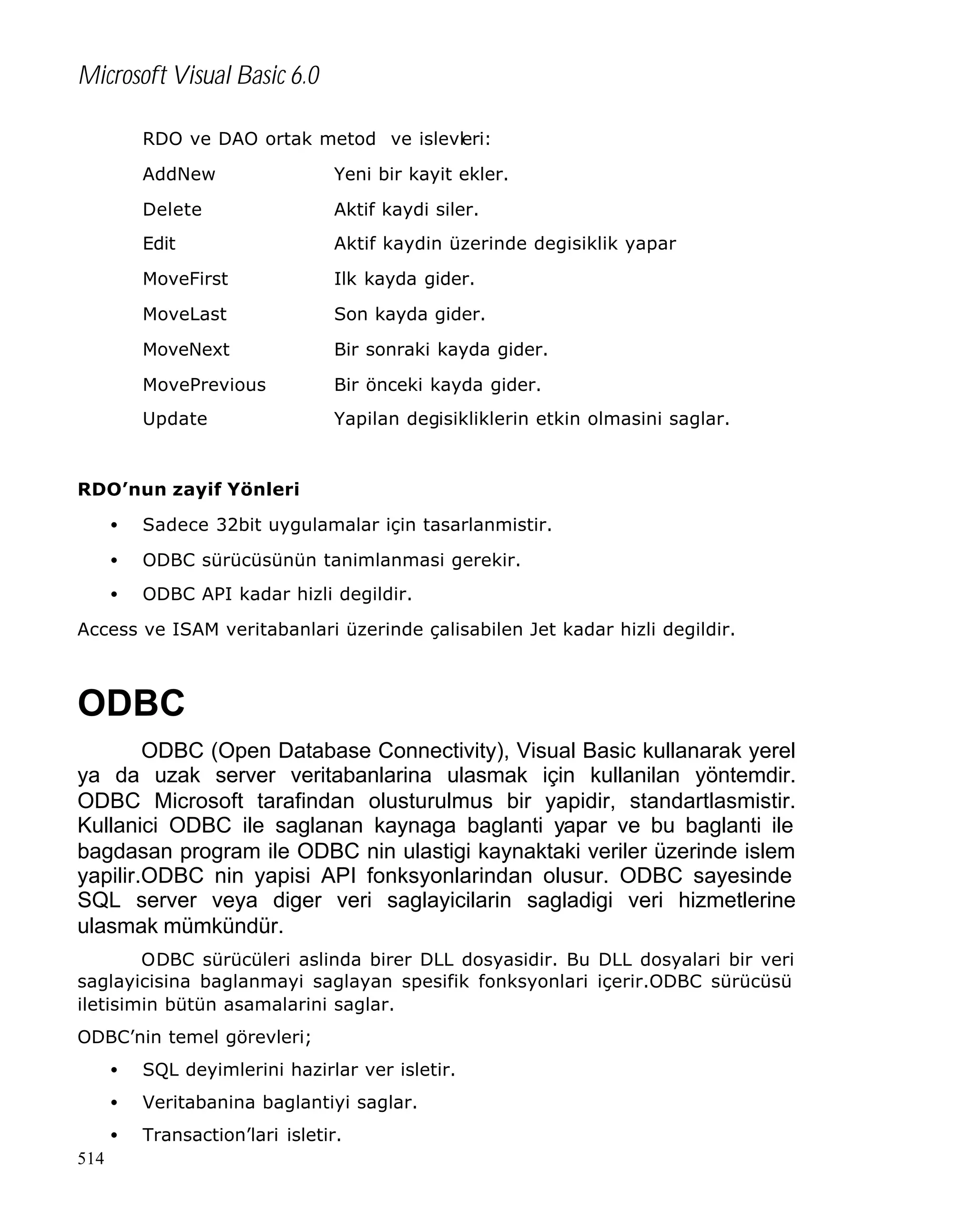 Microsoft Visual Basic 6.0
RDO ve DAO ortak metod ve islevleri:
AddNew

Yeni bir kayit ekler.

Delete

Aktif kaydi siler.

Edit

Aktif kaydin üzerinde degisiklik yapar

MoveFirst

Ilk kayda gider.

MoveLast

Son kayda gider.

MoveNext

Bir sonraki kayda gider.

MovePrevious

Bir önceki kayda gider.

Update

Yapilan degisikliklerin etkin olmasini saglar.

RDO’nun zayif Yönleri
•

Sadece 32bit uygulamalar için tasarlanmistir.

•

ODBC sürücüsünün tanimlanmasi gerekir.

•

ODBC API kadar hizli degildir.

Access ve ISAM veritabanlari üzerinde çalisabilen Jet kadar hizli degildir.

ODBC
ODBC (Open Database Connectivity), Visual Basic kullanarak yerel
ya da uzak server veritabanlarina ulasmak için kullanilan yöntemdir.
ODBC Microsoft tarafindan olusturulmus bir yapidir, standartlasmistir.
Kullanici ODBC ile saglanan kaynaga baglanti yapar ve bu baglanti ile
bagdasan program ile ODBC nin ulastigi kaynaktaki veriler üzerinde islem
yapilir.ODBC nin yapisi API fonksyonlarindan olusur. ODBC sayesinde
SQL server veya diger veri saglayicilarin sagladigi veri hizmetlerine
ulasmak mümkündür.
ODBC sürücüleri aslinda birer DLL dosyasidir. Bu DLL dosyalari bir veri
saglayicisina baglanmayi saglayan spesifik fonksyonlari içerir.ODBC sürücüsü
iletisimin bütün asamalarini saglar.
ODBC’nin temel görevleri;
•
•

Veritabanina baglantiyi saglar.

•
514

SQL deyimlerini hazirlar ver isletir.
Transaction’lari isletir.

 