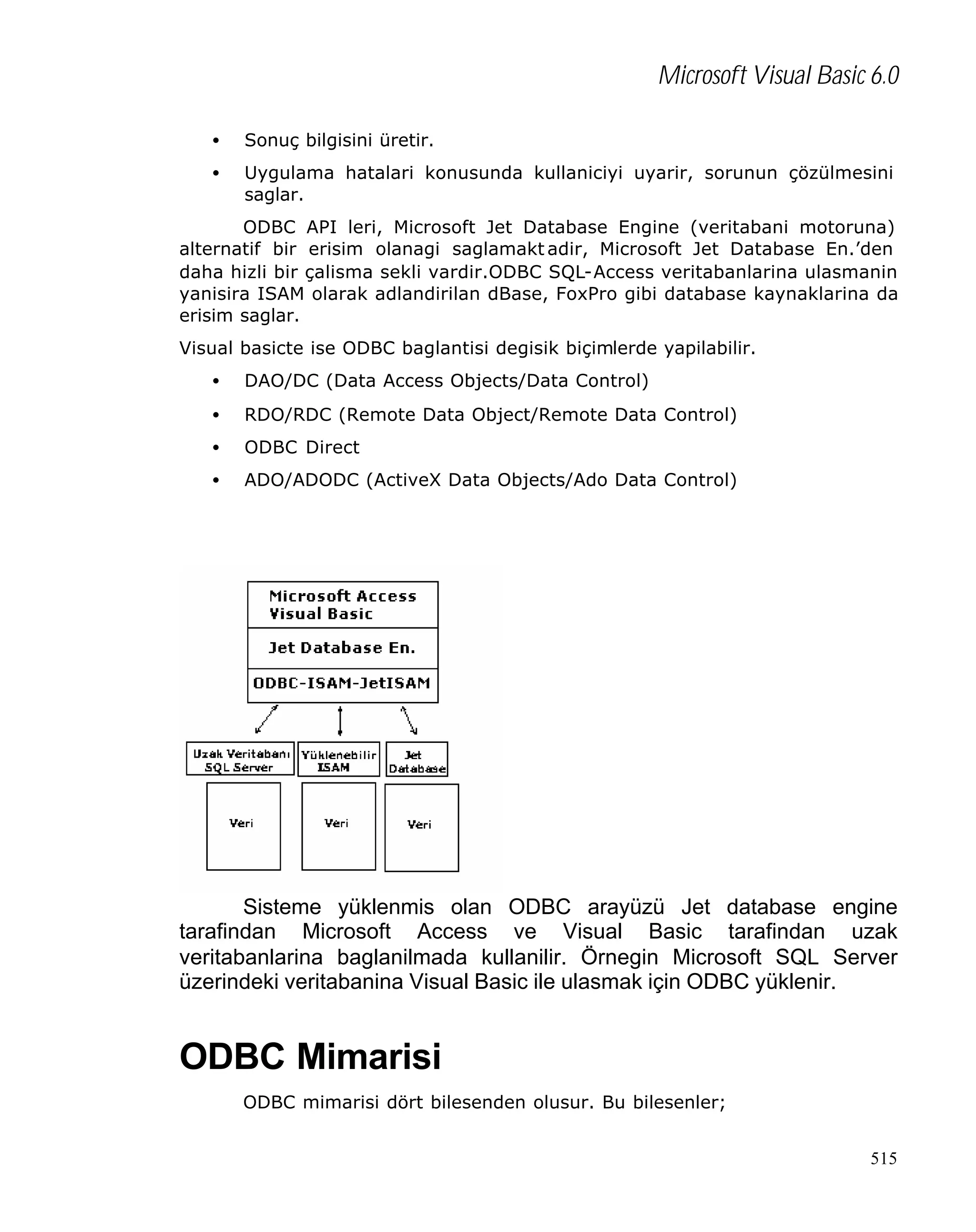 Microsoft Visual Basic 6.0
•

Sonuç bilgisini üretir.

•

Uygulama hatalari konusunda kullaniciyi uyarir, sorunun çözülmesini
saglar.

ODBC API leri, Microsoft Jet Database Engine (veritabani motoruna)
alternatif bir erisim olanagi saglamakt adir, Microsoft Jet Database En.’den
daha hizli bir çalisma sekli vardir.ODBC SQL-Access veritabanlarina ulasmanin
yanisira ISAM olarak adlandirilan dBase, FoxPro gibi database kaynaklarina da
erisim saglar.
Visual basicte ise ODBC baglantisi degisik biçimlerde yapilabilir.
•

DAO/DC (Data Access Objects/Data Control)

•

RDO/RDC (Remote Data Object/Remote Data Control)

•

ODBC Direct

•

ADO/ADODC (ActiveX Data Objects/Ado Data Control)

Sisteme yüklenmis olan ODBC arayüzü Jet database engine
tarafindan Microsoft Access ve Visual Basic tarafindan uzak
veritabanlarina baglanilmada kullanilir. Örnegin Microsoft SQL Server
üzerindeki veritabanina Visual Basic ile ulasmak için ODBC yüklenir.

ODBC Mimarisi
ODBC mimarisi dört bilesenden olusur. Bu bilesenler;
515

 