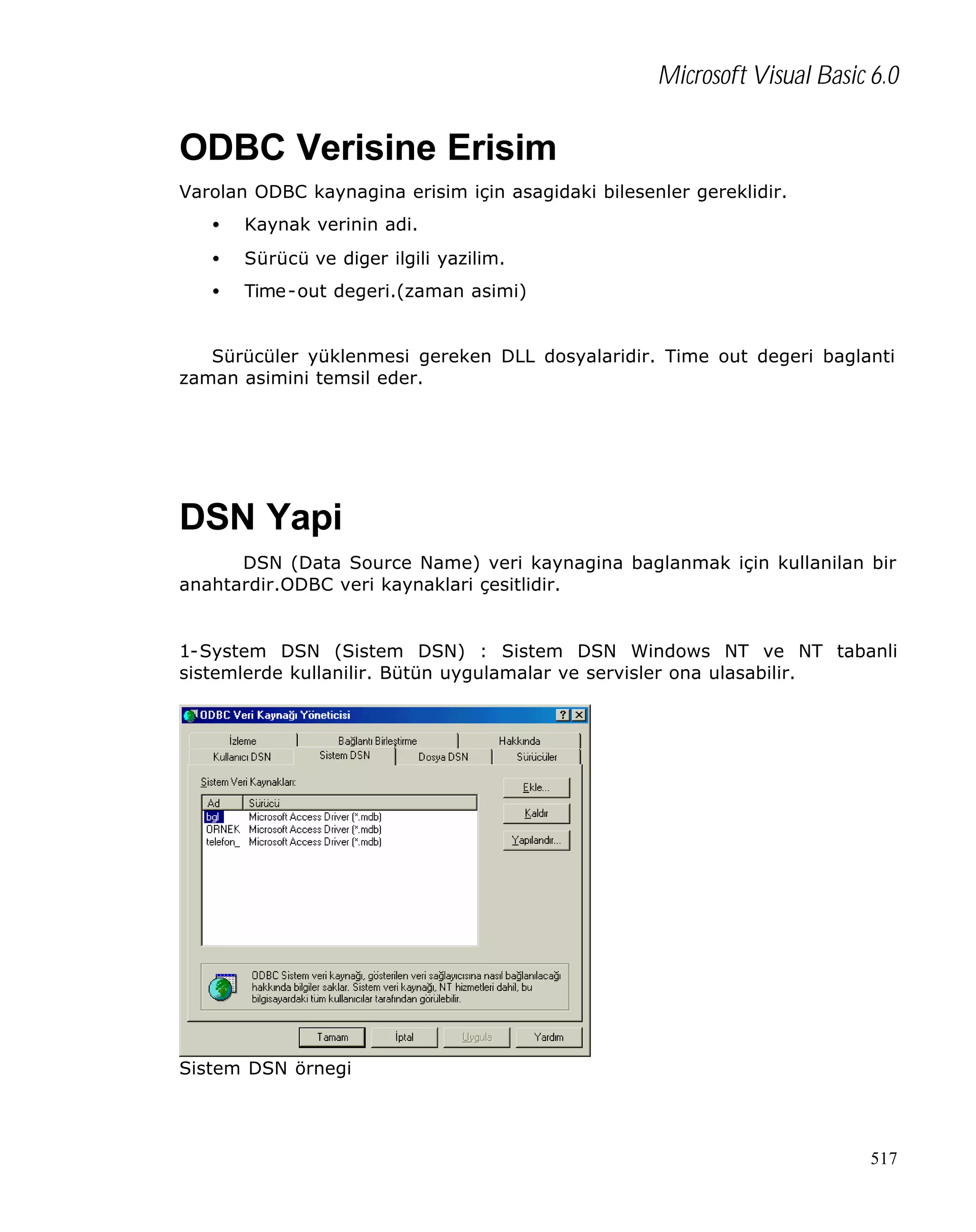 Microsoft Visual Basic 6.0

ODBC Verisine Erisim
Varolan ODBC kaynagina erisim için asagidaki bilesenler gereklidir.
•

Kaynak verinin adi.

•

Sürücü ve diger ilgili yazilim.

•

Time -out degeri.(zaman asimi)

Sürücüler yüklenmesi gereken DLL dosyalaridir. Time out degeri baglanti
zaman asimini temsil eder.

DSN Yapi
DSN (Data Source Name) veri kaynagina baglanmak için kullanilan bir
anahtardir.ODBC veri kaynaklari çesitlidir.

1-System DSN (Sistem DSN) : Sistem DSN Windows NT ve NT tabanli
sistemlerde kullanilir. Bütün uygulamalar ve servisler ona ulasabilir.

Sistem DSN örnegi

517

 