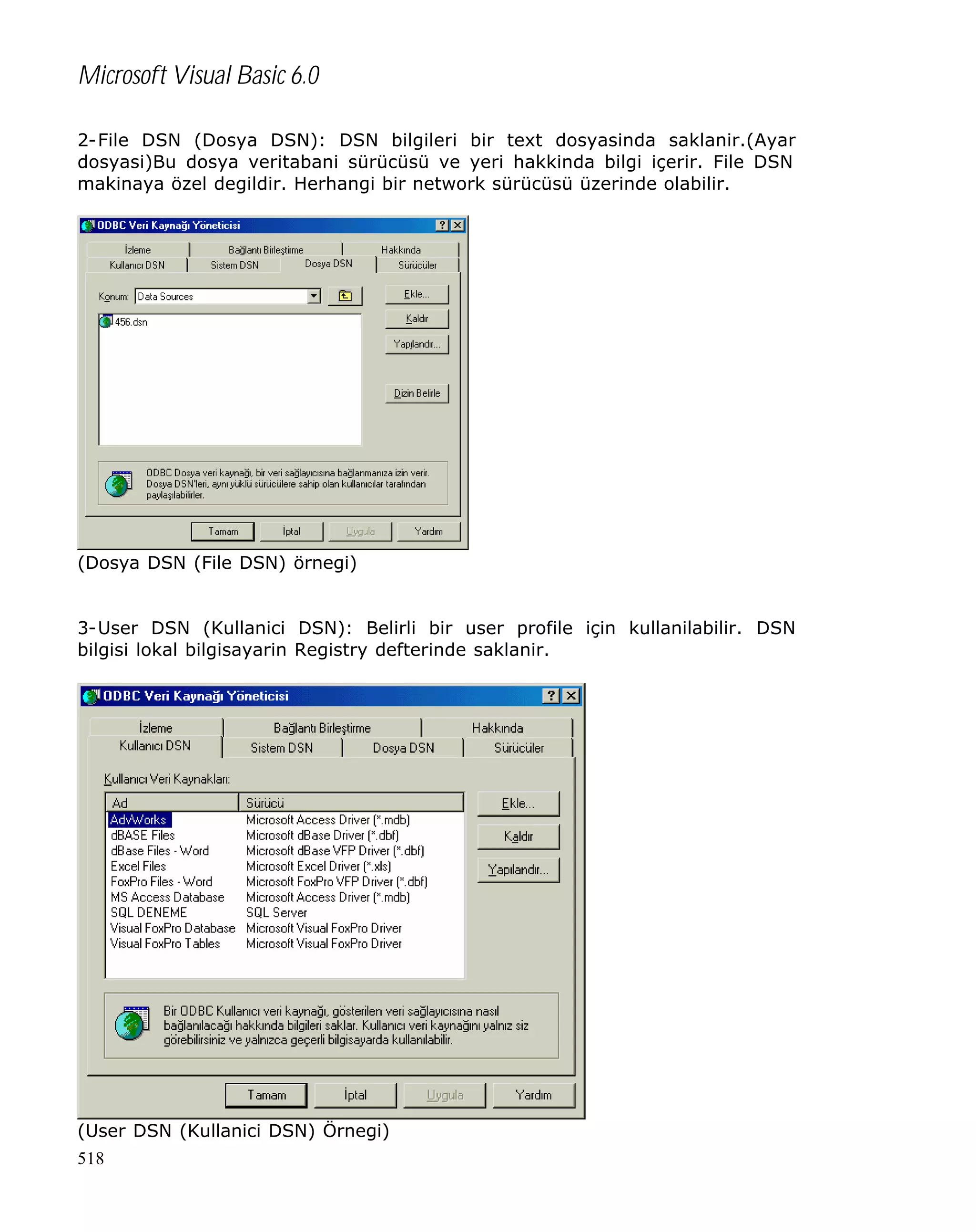 Microsoft Visual Basic 6.0
2-File DSN (Dosya DSN): DSN bilgileri bir text dosyasinda saklanir.(Ayar
dosyasi)Bu dosya veritabani sürücüsü ve yeri hakkinda bilgi içerir. File DSN
makinaya özel degildir. Herhangi bir network sürücüsü üzerinde olabilir.

(Dosya DSN (File DSN) örnegi)
3-User DSN (Kullanici DSN): Belirli bir user profile için kullanilabilir. DSN
bilgisi lokal bilgisayarin Registry defterinde saklanir.

(User DSN (Kullanici DSN) Örnegi)
518

 