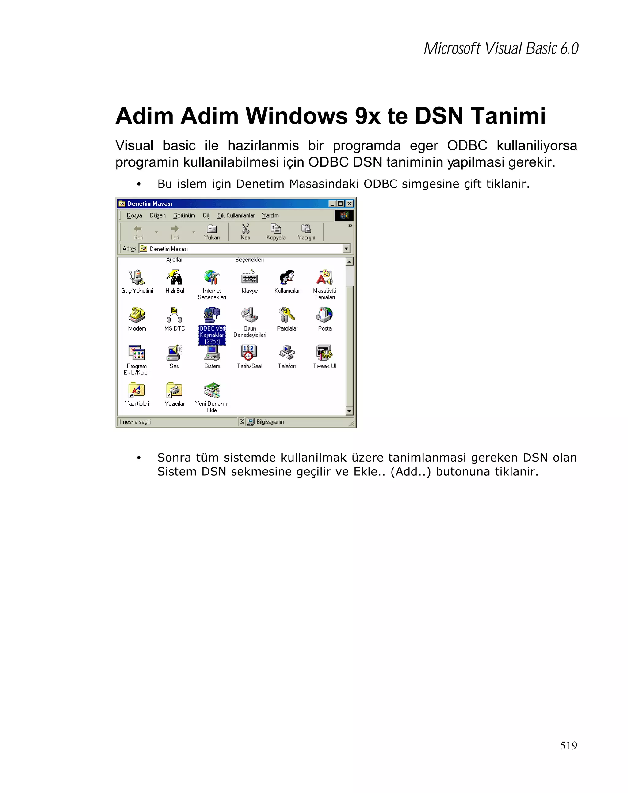 Microsoft Visual Basic 6.0

Adim Adim Windows 9x te DSN Tanimi
Visual basic ile hazirlanmis bir programda eger ODBC kullaniliyorsa
programin kullanilabilmesi için ODBC DSN taniminin yapilmasi gerekir.
•

Bu islem için Denetim Masasindaki ODBC simgesine çift tiklanir.

•

Sonra tüm sistemde kullanilmak üzere tanimlanmasi gereken DSN olan
Sistem DSN sekmesine geçilir ve Ekle.. (Add..) butonuna tiklanir.

519

 