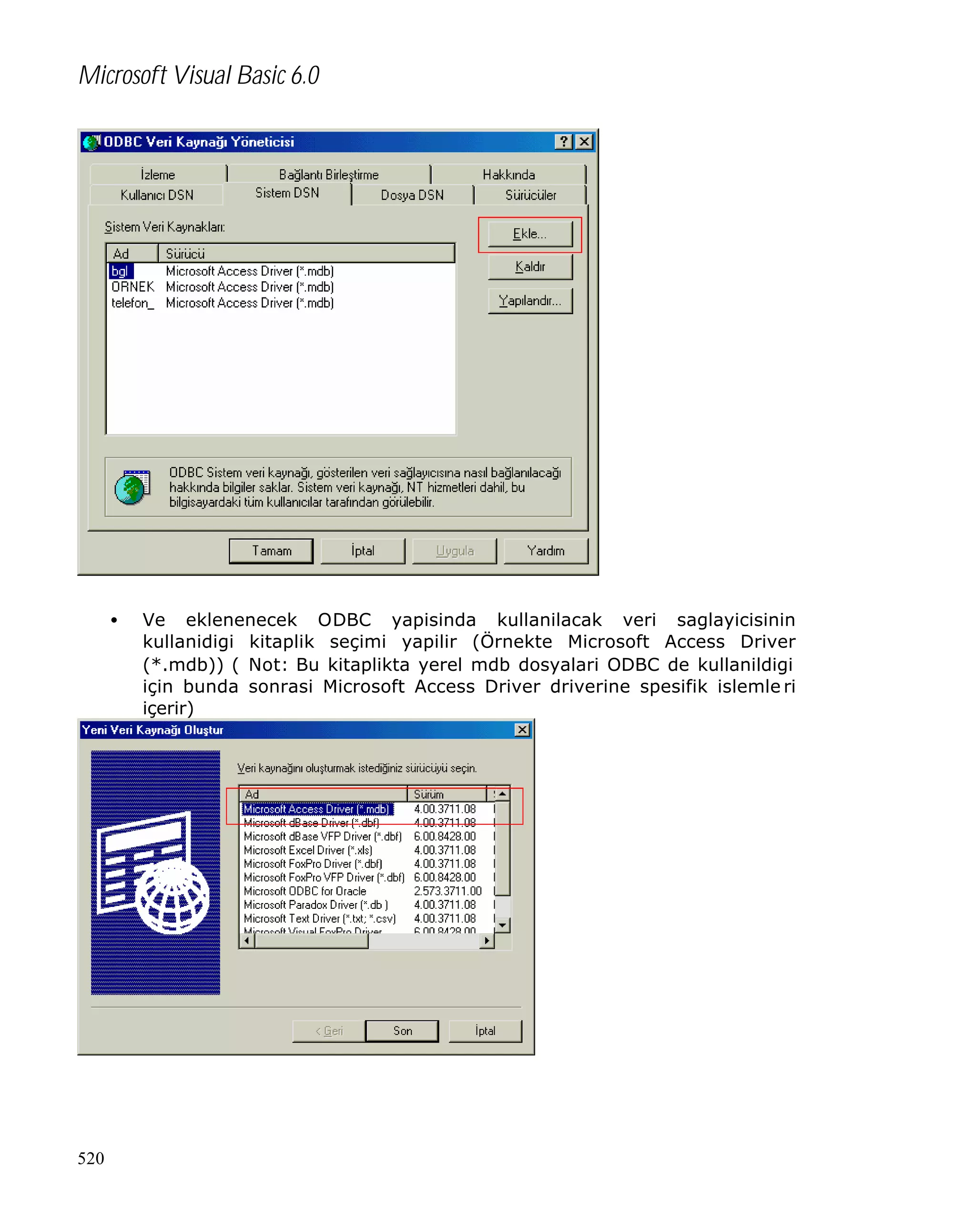 Microsoft Visual Basic 6.0

•

520

Ve eklenenecek ODBC yapisinda kullanilacak veri saglayicisinin
kullanidigi kitaplik seçimi yapilir (Örnekte Microsoft Access Driver
(*.mdb)) ( Not: Bu kitaplikta yerel mdb dosyalari ODBC de kullanildigi
için bunda sonrasi Microsoft Access Driver driverine spesifik islemle ri
içerir)

 