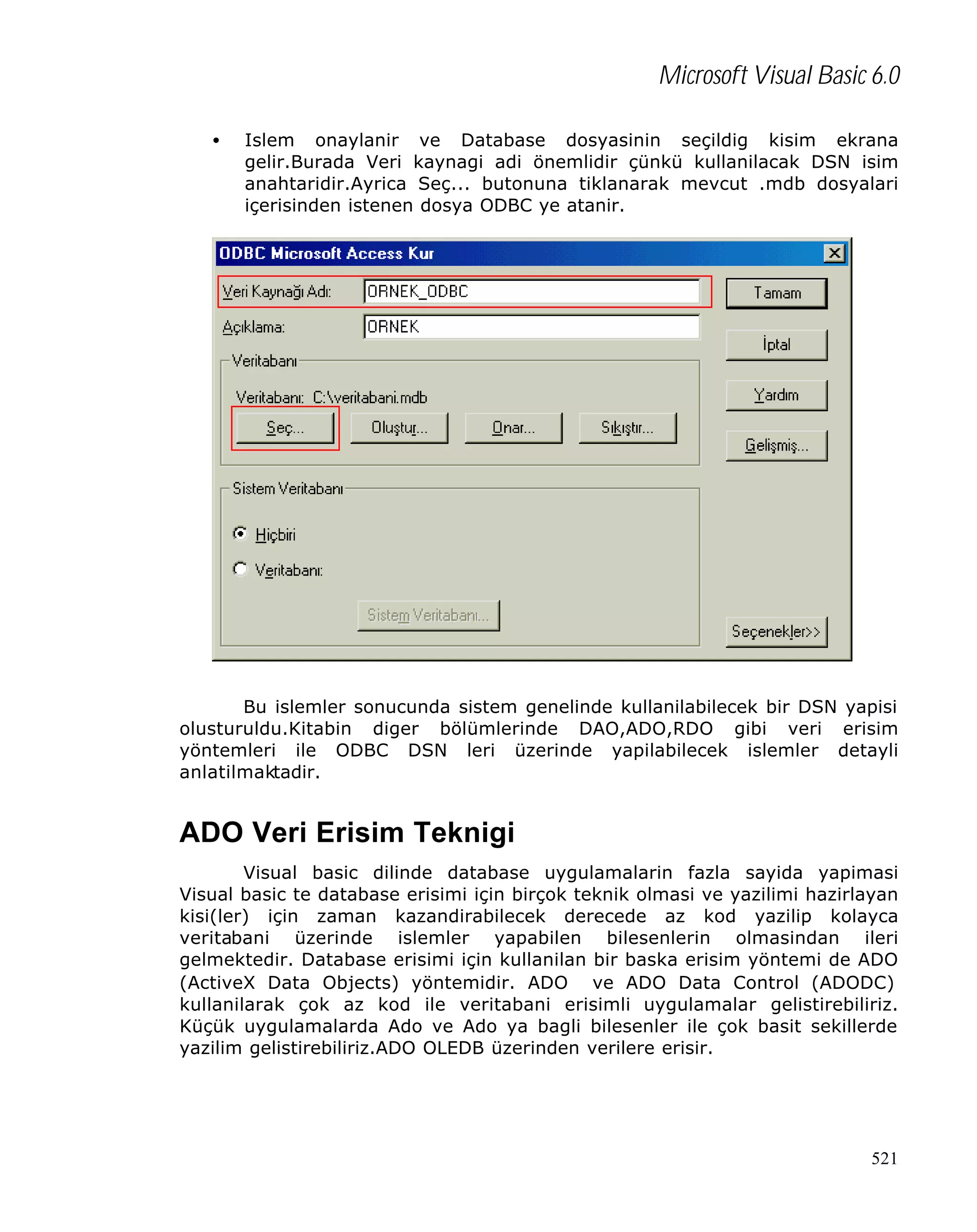 Microsoft Visual Basic 6.0
•

Islem onaylanir ve Database dosyasinin seçildig kisim ekrana
gelir.Burada Veri kaynagi adi önemlidir çünkü kullanilacak DSN isim
anahtaridir.Ayrica Seç... butonuna tiklanarak mevcut .mdb dosyalari
içerisinden istenen dosya ODBC ye atanir.

Bu islemler sonucunda sistem genelinde kullanilabilecek bir DSN yapisi
olusturuldu.Kitabin diger bölümlerinde DAO,ADO,RDO gibi veri erisim
yöntemleri ile ODBC DSN leri üzerinde yapilabilecek islemler detayli
anlatilmaktadir.

ADO Veri Erisim Teknigi
Visual basic dilinde database uygulamalarin fazla sayida yapimasi
Visual basic te database erisimi için birçok teknik olmasi ve yazilimi hazirlayan
kisi(ler) için zaman kazandirabilecek derecede az kod yazilip kolayca
veritabani üzerinde islemler yapabilen bilesenlerin olmasindan ileri
gelmektedir. Database erisimi için kullanilan bir baska erisim yöntemi de ADO
(ActiveX Data Objects) yöntemidir. ADO ve ADO Data Control (ADODC)
kullanilarak çok az kod ile veritabani erisimli uygulamalar gelistirebiliriz.
Küçük uygulamalarda Ado ve Ado ya bagli bilesenler ile çok basit sekillerde
yazilim gelistirebiliriz.ADO OLEDB üzerinden verilere erisir.

521

 