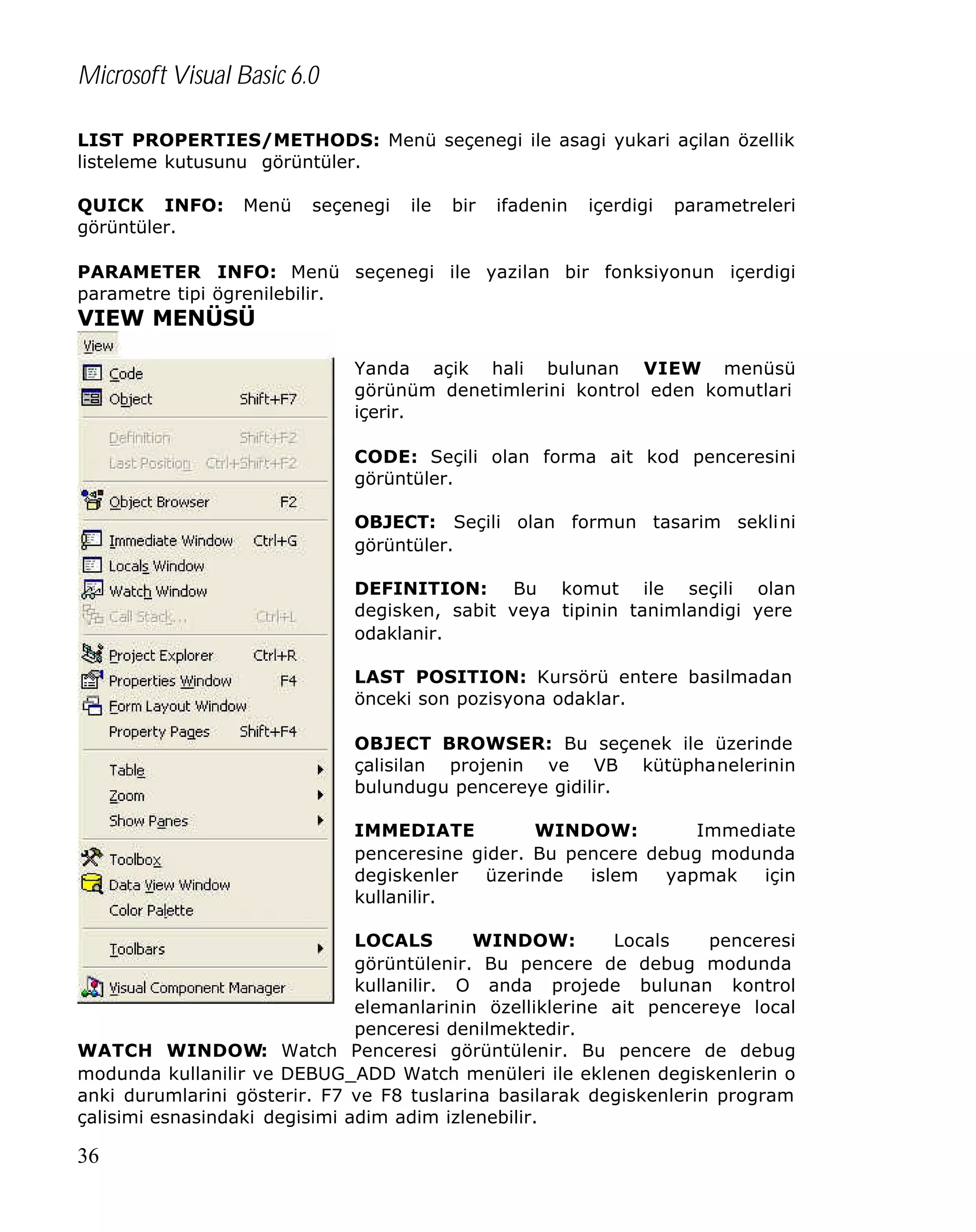 Microsoft Visual Basic 6.0
LIST PROPERTIES/METHODS: Menü seçenegi ile asagi yukari açilan özellik
listeleme kutusunu görüntüler.
QUICK INFO:
görüntüler.

Menü

seçenegi

ile

bir

ifadenin

içerdigi

parametreleri

PARAMETER INFO: Menü seçenegi ile yazilan bir fonksiyonun içerdigi
parametre tipi ögrenilebilir.

VIEW MENÜSÜ
Yanda açik hali bulunan VIEW menüsü
görünüm denetimlerini kontrol eden komutlari
içerir.
CODE: Seçili olan forma ait kod penceresini
görüntüler.
OBJECT: Seçili olan formun tasarim seklini
görüntüler.
DEFINITION: Bu komut ile seçili olan
degisken, sabit veya tipinin tanimlandigi yere
odaklanir.
LAST POSITION: Kursörü entere basilmadan
önceki son pozisyona odaklar.
OBJECT BROWSER: Bu seçenek ile üzerinde
çalisilan projenin ve VB kütüphanelerinin
bulundugu pencereye gidilir.
IMMEDIATE
WINDOW:
Immediate
penceresine gider. Bu pencere debug modunda
degiskenler
üzerinde
islem
yapmak
için
kullanilir.
LOCALS
WINDOW:
Locals
penceresi
görüntülenir. Bu pencere de debug modunda
kullanilir. O anda projede bulunan kontrol
elemanlarinin özelliklerine ait pencereye local
penceresi denilmektedir.
WATCH WINDOW: Watch Penceresi görüntülenir. Bu pencere de debug
modunda kullanilir ve DEBUG_ADD Watch menüleri ile eklenen degiskenlerin o
anki durumlarini gösterir. F7 ve F8 tuslarina basilarak degiskenlerin program
çalisimi esnasindaki degisimi adim adim izlenebilir.

36

 