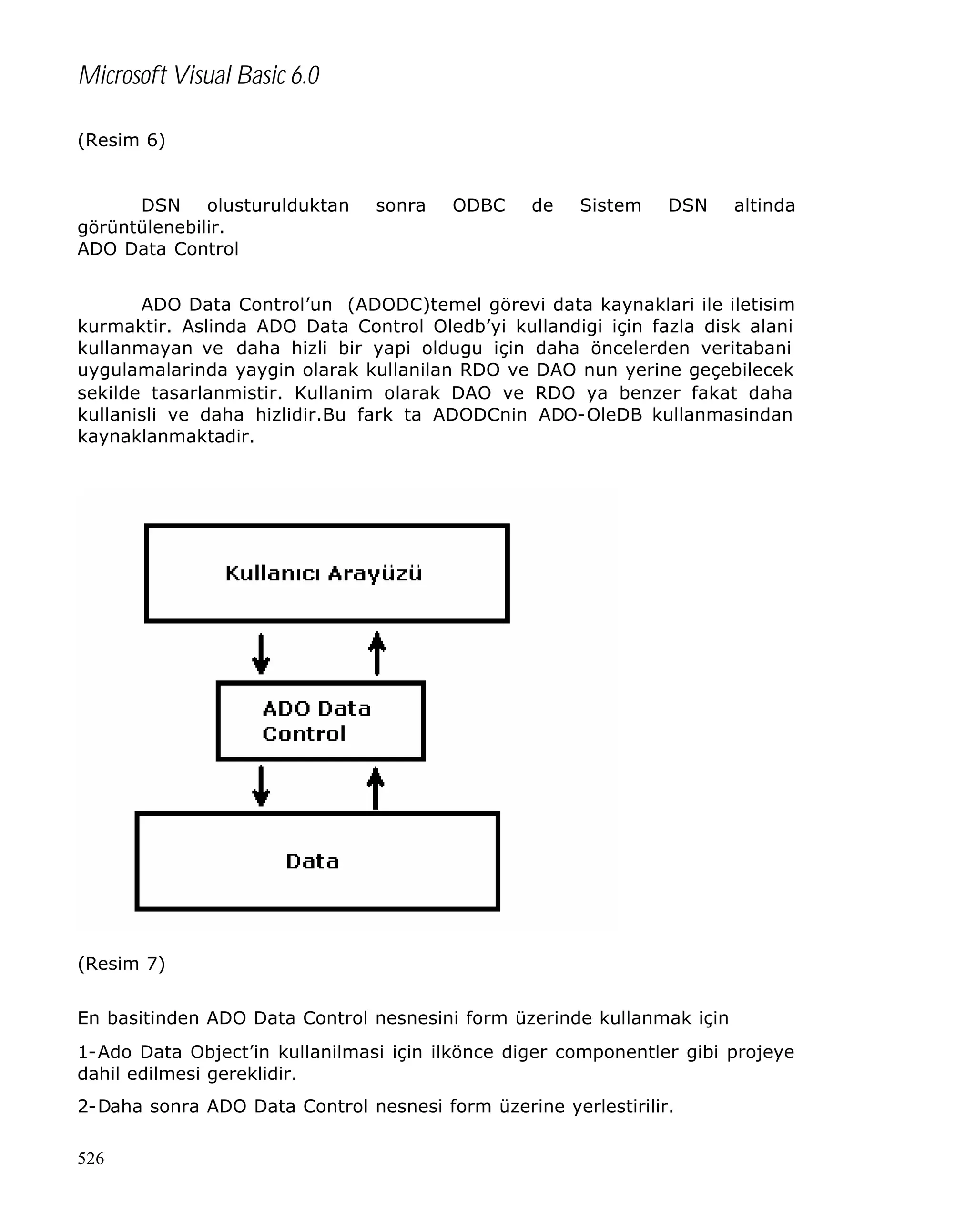Microsoft Visual Basic 6.0
(Resim 6)
DSN olusturulduktan
görüntülenebilir.
ADO Data Control

sonra

ODBC

de

Sistem

DSN

altinda

ADO Data Control’un (ADODC)temel görevi data kaynaklari ile iletisim
kurmaktir. Aslinda ADO Data Control Oledb’yi kullandigi için fazla disk alani
kullanmayan ve daha hizli bir yapi oldugu için daha öncelerden veritabani
uygulamalarinda yaygin olarak kullanilan RDO ve DAO nun yerine geçebilecek
sekilde tasarlanmistir. Kullanim olarak DAO ve RDO ya benzer fakat daha
kullanisli ve daha hizlidir.Bu fark ta ADODCnin ADO-OleDB kullanmasindan
kaynaklanmaktadir.

(Resim 7)
En basitinden ADO Data Control nesnesini form üzerinde kullanmak için
1-Ado Data Object’in kullanilmasi için ilkönce diger componentler gibi projeye
dahil edilmesi gereklidir.
2-Daha sonra ADO Data Control nesnesi form üzerine yerlestirilir.
526

 