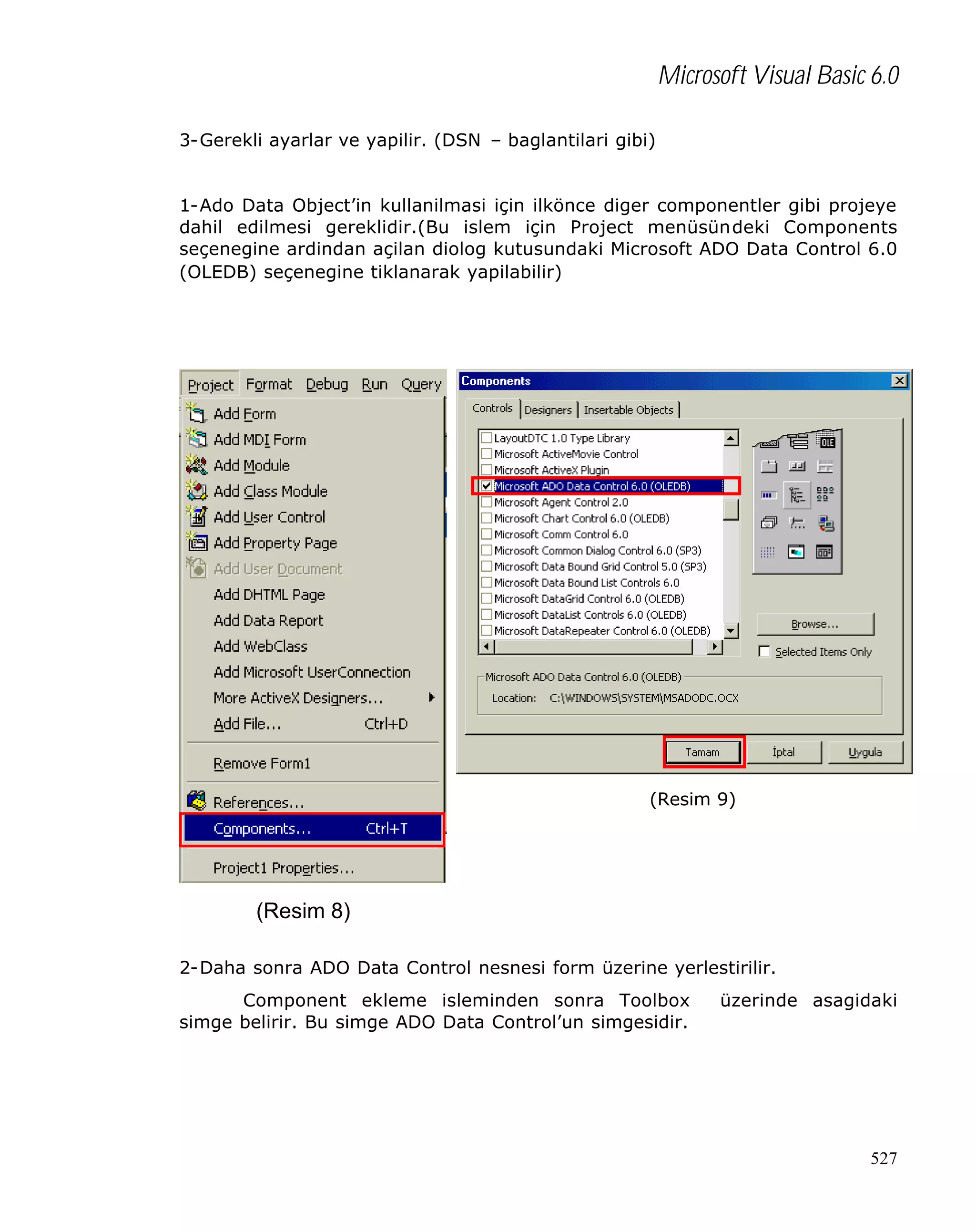 Microsoft Visual Basic 6.0
3-Gerekli ayarlar ve yapilir. (DSN – baglantilari gibi)
1-Ado Data Object’in kullanilmasi için ilkönce diger componentler gibi projeye
dahil edilmesi gereklidir.(Bu islem için Project menüsündeki Components
seçenegine ardindan açilan diolog kutusundaki Microsoft ADO Data Control 6.0
(OLEDB) seçenegine tiklanarak yapilabilir)

(Resim 9)

(Resim 8)
2-Daha sonra ADO Data Control nesnesi form üzerine yerlestirilir.
Component ekleme isleminden sonra Toolbox
simge belirir. Bu simge ADO Data Control’un simgesidir.

üzerinde asagidaki

527

 