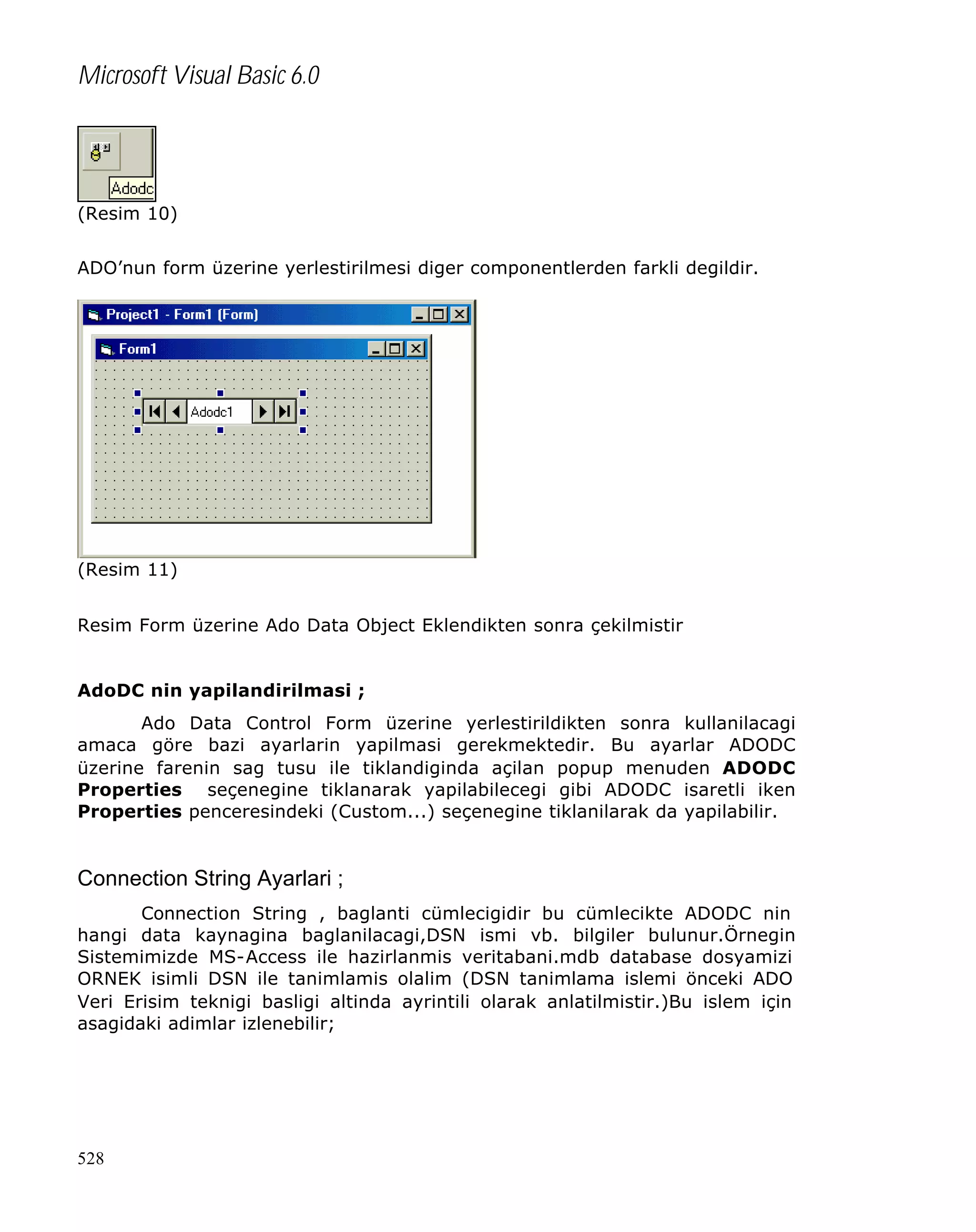 Microsoft Visual Basic 6.0

(Resim 10)
ADO’nun form üzerine yerlestirilmesi diger componentlerden farkli degildir.

(Resim 11)
Resim Form üzerine Ado Data Object Eklendikten sonra çekilmistir
AdoDC nin yapilandirilmasi ;
Ado Data Control Form üzerine yerlestirildikten sonra kullanilacagi
amaca göre bazi ayarlarin yapilmasi gerekmektedir. Bu ayarlar ADODC
üzerine farenin sag tusu ile tiklandiginda açilan popup menuden ADODC
Properties seçenegine tiklanarak yapilabilecegi gibi ADODC isaretli iken
Properties penceresindeki (Custom...) seçenegine tiklanilarak da yapilabilir.

Connection String Ayarlari ;
Connection String , baglanti cümlecigidir bu cümlecikte ADODC nin
hangi data kaynagina baglanilacagi,DSN ismi vb. bilgiler bulunur.Örnegin
Sistemimizde MS-Access ile hazirlanmis veritabani.mdb database dosyamizi
ORNEK isimli DSN ile tanimlamis olalim (DSN tanimlama islemi önceki ADO
Veri Erisim teknigi basligi altinda ayrintili olarak anlatilmistir.)Bu islem için
asagidaki adimlar izlenebilir;

528

 