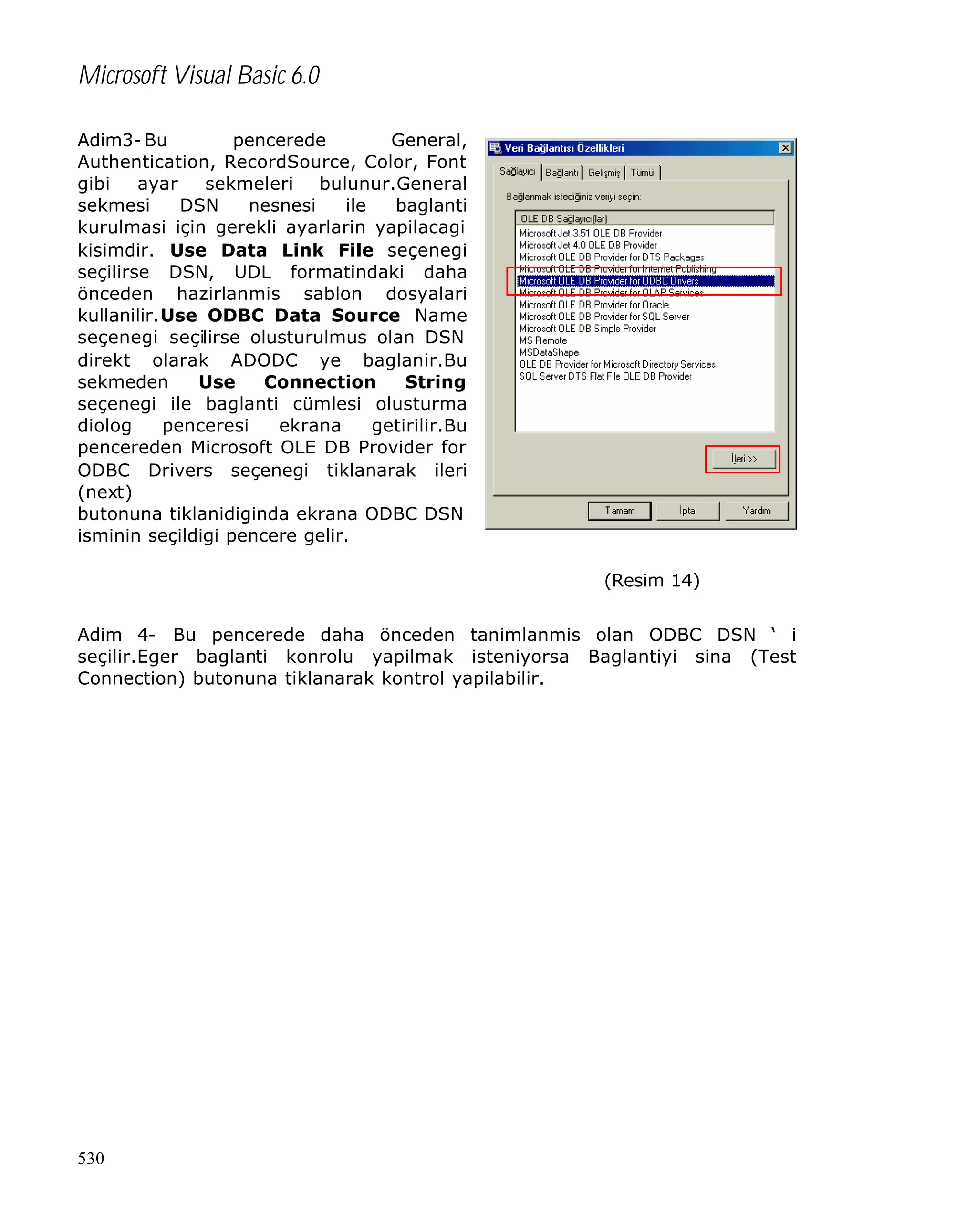 Microsoft Visual Basic 6.0
Adim3- Bu
pencerede
General,
Authentication, RecordSource, Color, Font
gibi
ayar
sekmeleri bulunur.General
sekmesi
DSN
nesnesi
ile
baglanti
kurulmasi için gerekli ayarlarin yapilacagi
kisimdir. Use Data Link File seçenegi
seçilirse DSN, UDL formatindaki daha
önceden hazirlanmis sablon dosyalari
kullanilir.Use ODBC Data Source Name
seçenegi seçilirse olusturulmus olan DSN
direkt olarak ADODC ye baglanir.Bu
sekmeden
Use
Connection
String
seçenegi ile baglanti cümlesi olusturma
diolog
penceresi
ekrana
getirilir.Bu
pencereden Microsoft OLE DB Provider for
ODBC Drivers seçenegi tiklanarak ileri
(next)
butonuna tiklanidiginda ekrana ODBC DSN
isminin seçildigi pencere gelir.
(Resim 14)
Adim 4- Bu pencerede daha önceden tanimlanmis olan ODBC DSN ‘ i
seçilir.Eger baglanti konrolu yapilmak isteniyorsa Baglantiyi sina (Test
Connection) butonuna tiklanarak kontrol yapilabilir.

530

 