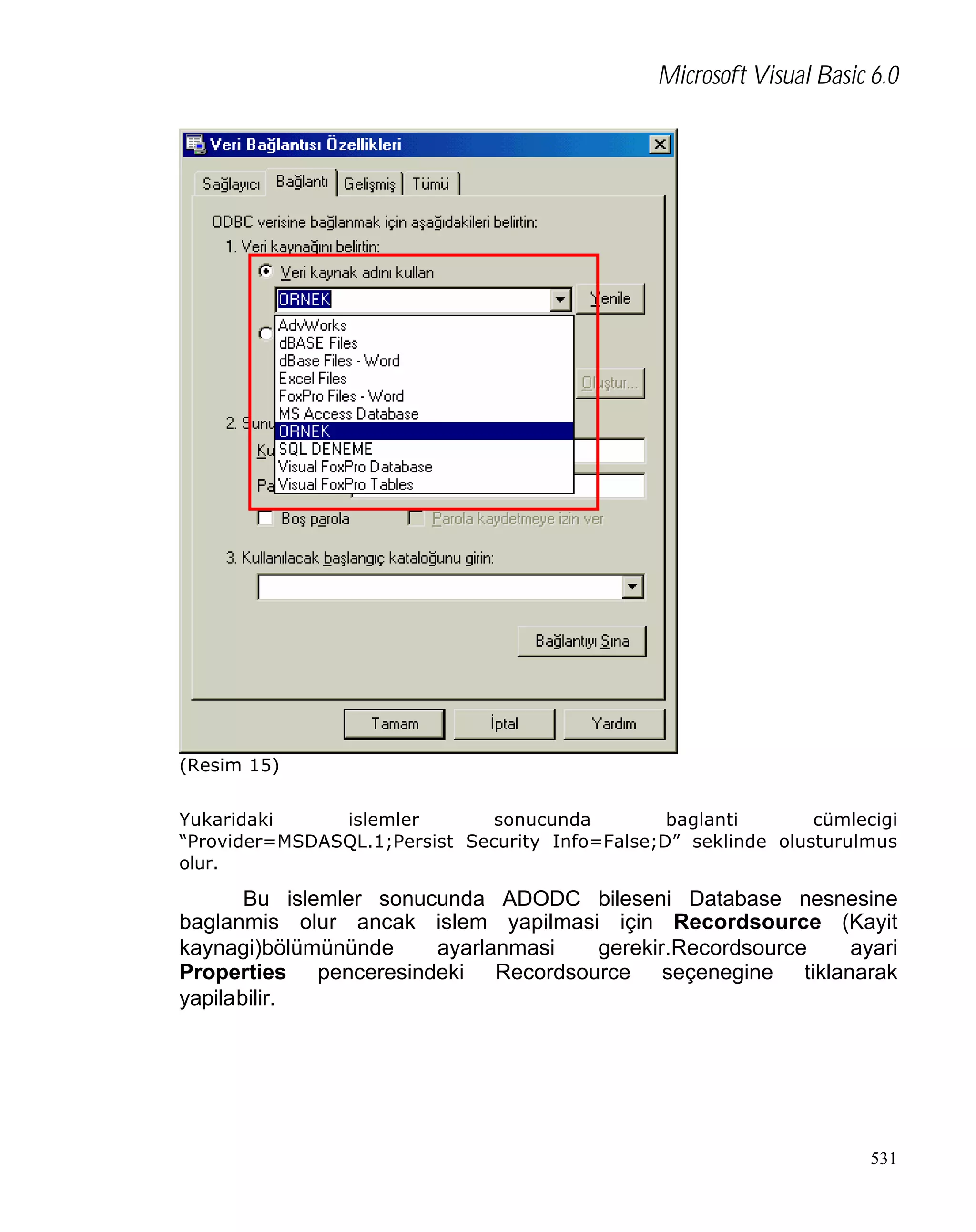 Microsoft Visual Basic 6.0

(Resim 15)
Yukaridaki
islemler
sonucunda
baglanti
cümlecigi
“Provider=MSDASQL.1;Persist Security Info=False;D” seklinde olusturulmus
olur.

Bu islemler sonucunda ADODC bileseni Database nesnesine
baglanmis olur ancak islem yapilmasi için Recordsource (Kayit
kaynagi)bölümününde
ayarlanmasi
gerekir.Recordsource
ayari
Properties penceresindeki Recordsource seçenegine tiklanarak
yapilabilir.

531

 