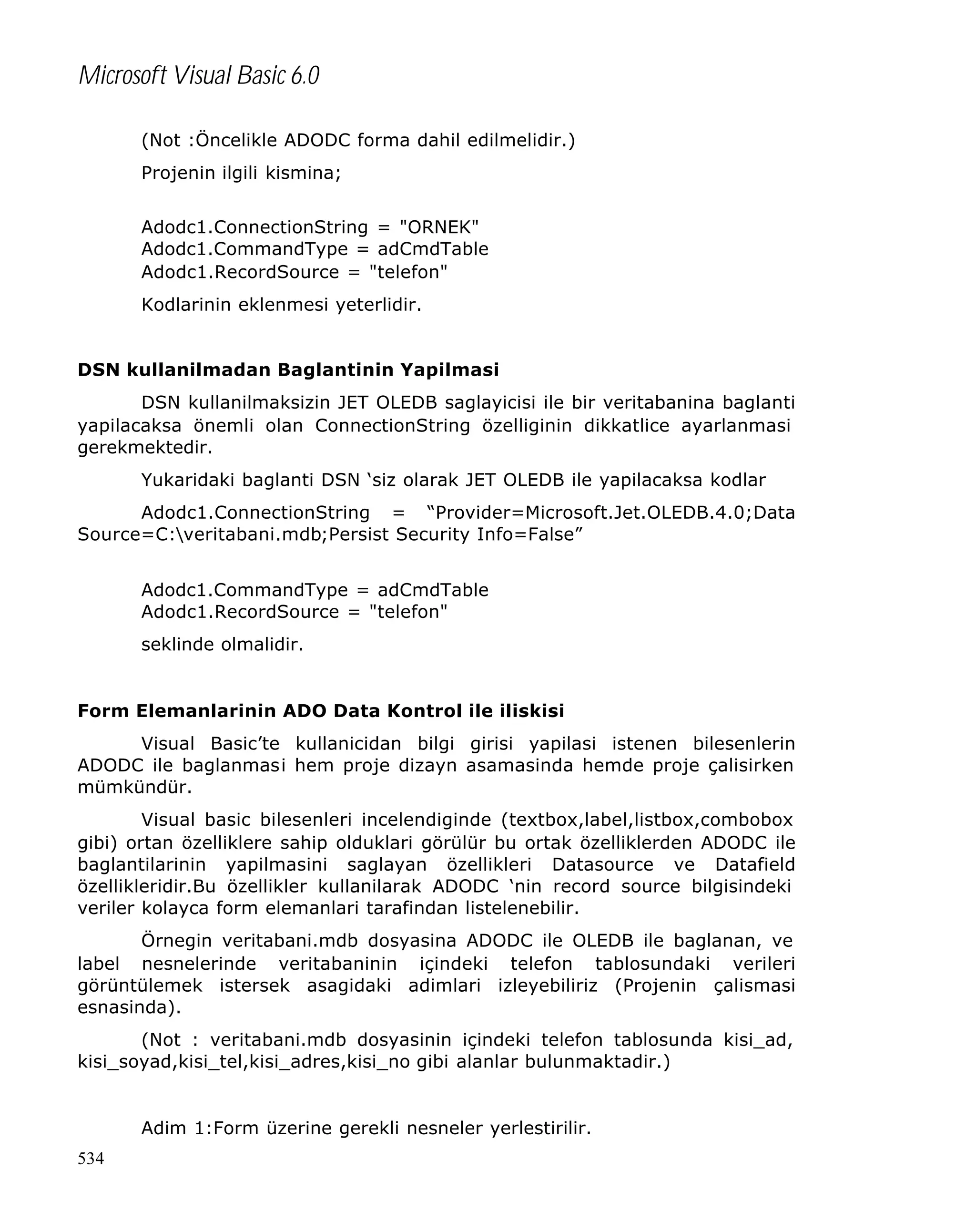 Microsoft Visual Basic 6.0
(Not :Öncelikle ADODC forma dahil edilmelidir.)
Projenin ilgili kismina;
Adodc1.ConnectionString = "ORNEK"
Adodc1.CommandType = adCmdTable
Adodc1.RecordSource = "telefon"
Kodlarinin eklenmesi yeterlidir.
DSN kullanilmadan Baglantinin Yapilmasi
DSN kullanilmaksizin JET OLEDB saglayicisi ile bir veritabanina baglanti
yapilacaksa önemli olan ConnectionString özelliginin dikkatlice ayarlanmasi
gerekmektedir.
Yukaridaki baglanti DSN ‘siz olarak JET OLEDB ile yapilacaksa kodlar
Adodc1.ConnectionString = “Provider=Microsoft.Jet.OLEDB.4.0;Data
Source=C:veritabani.mdb;Persist Security Info=False”
Adodc1.CommandType = adCmdTable
Adodc1.RecordSource = "telefon"
seklinde olmalidir.

Form Elemanlarinin ADO Data Kontrol ile iliskisi
Visual Basic’te kullanicidan bilgi girisi yapilasi istenen bilesenlerin
ADODC ile baglanmasi hem proje dizayn asamasinda hemde proje çalisirken
mümkündür.
Visual basic bilesenleri incelendiginde (textbox,label,listbox,combobox
gibi) ortan özelliklere sahip olduklari görülür bu ortak özelliklerden ADODC ile
baglantilarinin yapilmasini saglayan özellikleri Datasource ve Datafield
özellikleridir.Bu özellikler kullanilarak ADODC ‘nin record source bilgisindeki
veriler kolayca form elemanlari tarafindan listelenebilir.
Örnegin veritabani.mdb dosyasina ADODC ile OLEDB ile baglanan, ve
label nesnelerinde veritabaninin içindeki telefon tablosundaki verileri
görüntülemek istersek asagidaki adimlari izleyebiliriz (Projenin çalismasi
esnasinda).
(Not : veritabani.mdb dosyasinin içindeki telefon tablosunda kisi_ad,
kisi_soyad,kisi_tel,kisi_adres,kisi_no gibi alanlar bulunmaktadir.)

Adim 1:Form üzerine gerekli nesneler yerlestirilir.
534

 