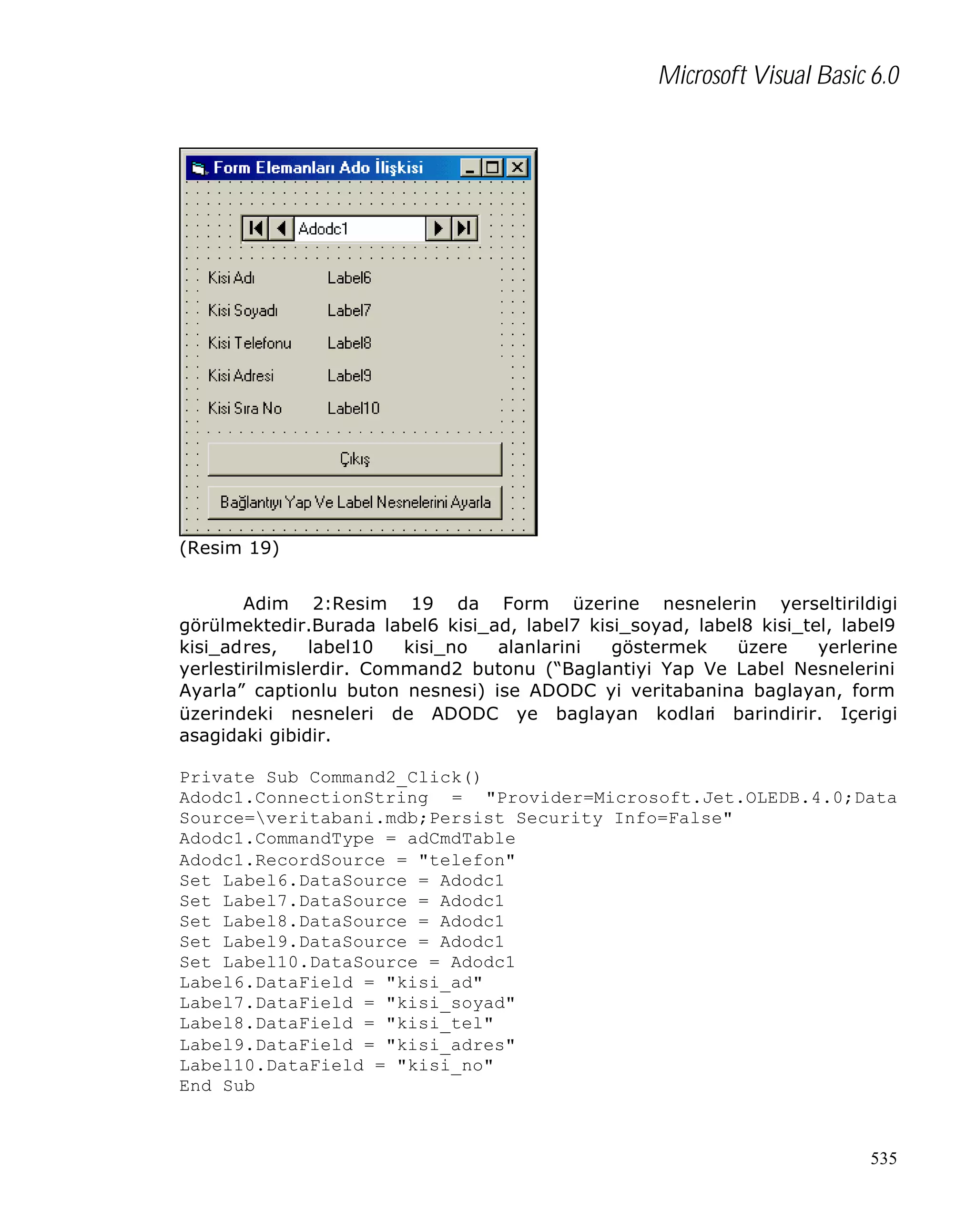 Microsoft Visual Basic 6.0

(Resim 19)
Adim 2:Resim 19 da Form üzerine nesnelerin yerseltirildigi
görülmektedir.Burada label6 kisi_ad, label7 kisi_soyad, label8 kisi_tel, label9
kisi_adres,
label10
kisi_no
alanlarini
göstermek
üzere
yerlerine
yerlestirilmislerdir. Command2 butonu (“Baglantiyi Yap Ve Label Nesnelerini
Ayarla” captionlu buton nesnesi) ise ADODC yi veritabanina baglayan, form
üzerindeki nesneleri de ADODC ye baglayan kodlari barindirir. Içerigi
asagidaki gibidir.
Private Sub Command2_Click()
Adodc1.ConnectionString = "Provider=Microsoft.Jet.OLEDB.4.0;Data
Source=veritabani.mdb;Persist Security Info=False"
Adodc1.CommandType = adCmdTable
Adodc1.RecordSource = "telefon"
Set Label6.DataSource = Adodc1
Set Label7.DataSource = Adodc1
Set Label8.DataSource = Adodc1
Set Label9.DataSource = Adodc1
Set Label10.DataSource = Adodc1
Label6.DataField = "kisi_ad"
Label7.DataField = "kisi_soyad"
Label8.DataField = "kisi_tel"
Label9.DataField = "kisi_adres"
Label10.DataField = "kisi_no"
End Sub

535

 