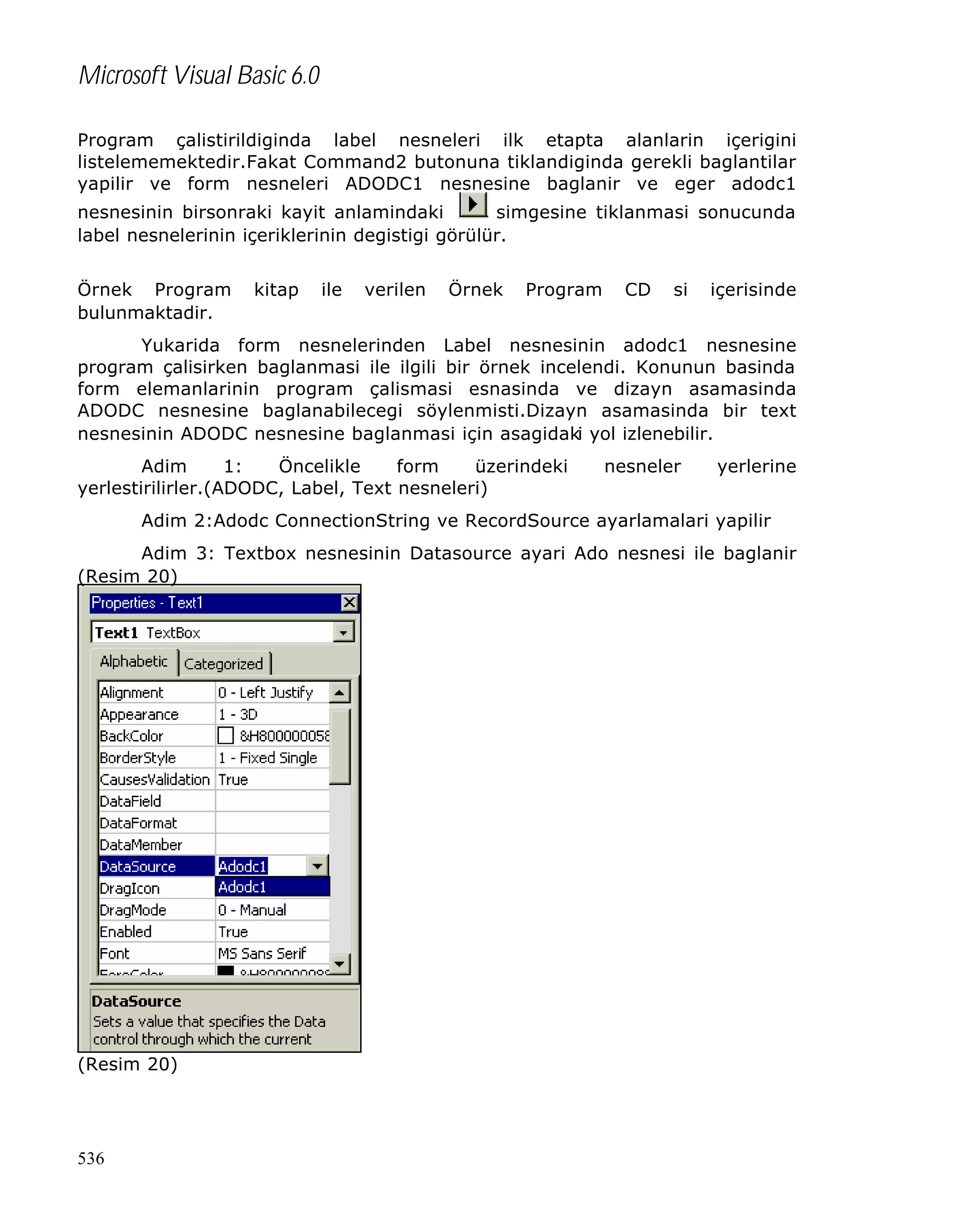 Microsoft Visual Basic 6.0
Program çalistirildiginda label nesneleri ilk etapta alanlarin içerigini
listelememektedir.Fakat Command2 butonuna tiklandiginda gerekli baglantilar
yapilir ve form nesneleri ADODC1 nesnesine baglanir ve eger adodc1
nesnesinin birsonraki kayit anlamindaki
simgesine tiklanmasi sonucunda
label nesnelerinin içeriklerinin degistigi görülür.
Örnek Program
bulunmaktadir.

kitap

ile

verilen

Örnek

Program

CD

si

içerisinde

Yukarida form nesnelerinden Label nesnesinin adodc1 nesnesine
program çalisirken baglanmasi ile ilgili bir örnek incelendi. Konunun basinda
form elemanlarinin program çalismasi esnasinda ve dizayn asamasinda
ADODC nesnesine baglanabilecegi söylenmisti.Dizayn asamasinda bir text
nesnesinin ADODC nesnesine baglanmasi için asagidaki yol izlenebilir.
Adim
1:
Öncelikle
form
üzerindeki
yerlestirilirler.(ADODC, Label, Text nesneleri)

nesneler

yerlerine

Adim 2:Adodc ConnectionString ve RecordSource ayarlamalari yapilir
Adim 3: Textbox nesnesinin Datasource ayari Ado nesnesi ile baglanir
(Resim 20)

(Resim 20)

536

 
