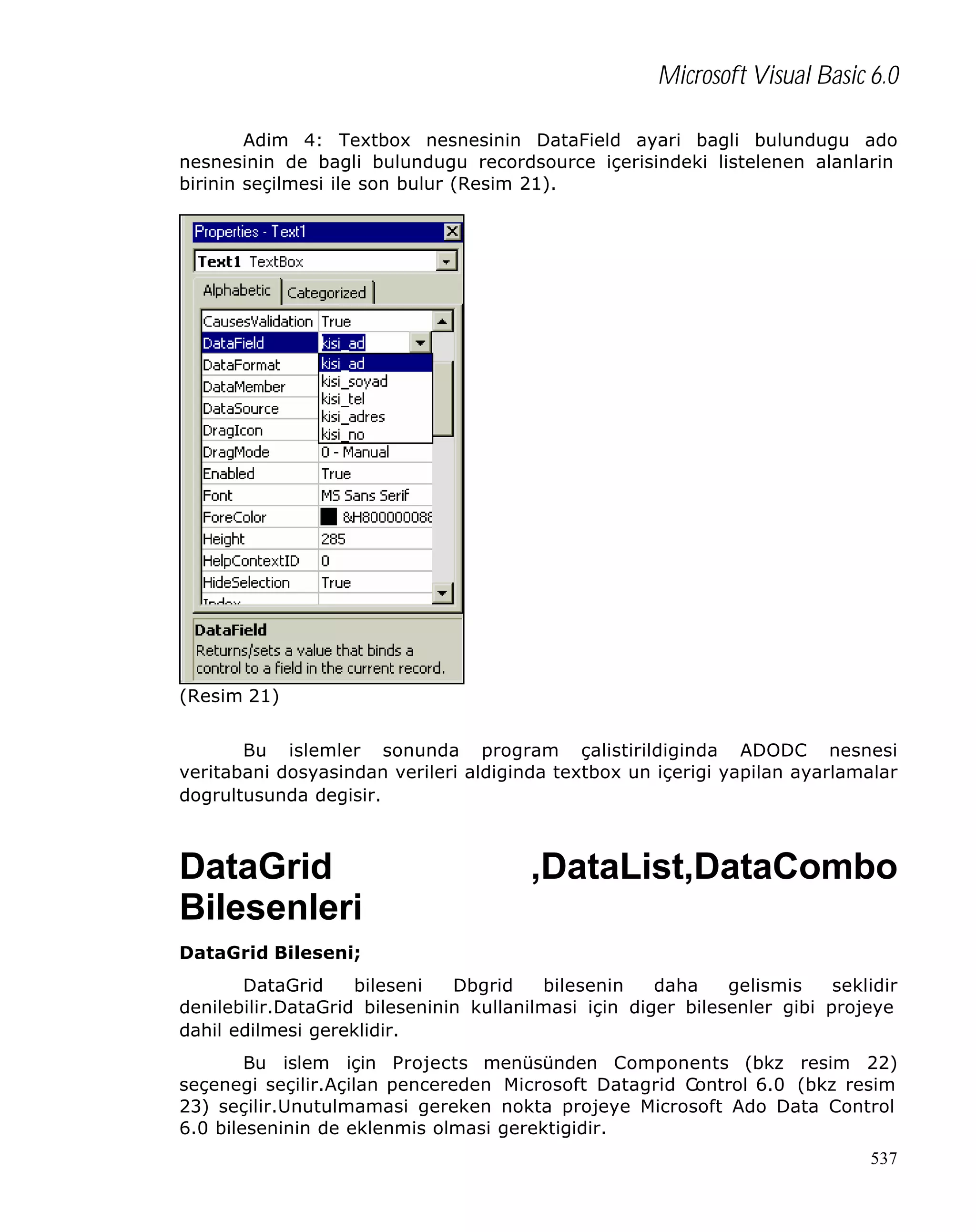 Microsoft Visual Basic 6.0
Adim 4: Textbox nesnesinin DataField ayari bagli bulundugu ado
nesnesinin de bagli bulundugu recordsource içerisindeki listelenen alanlarin
birinin seçilmesi ile son bulur (Resim 21).

(Resim 21)
Bu islemler sonunda program çalistirildiginda ADODC nesnesi
veritabani dosyasindan verileri aldiginda textbox un içerigi yapilan ayarlamalar
dogrultusunda degisir.

DataGrid
Bilesenleri

,DataList,DataCombo

DataGrid Bileseni;
DataGrid
bileseni
Dbgrid
bilesenin
daha
gelismis
seklidir
denilebilir.DataGrid bileseninin kullanilmasi için diger bilesenler gibi projeye
dahil edilmesi gereklidir.
Bu islem için Projects menüsünden Components (bkz resim 22)
seçenegi seçilir.Açilan pencereden Microsoft Datagrid Control 6.0 (bkz resim
23) seçilir.Unutulmamasi gereken nokta projeye Microsoft Ado Data Control
6.0 bileseninin de eklenmis olmasi gerektigidir.
537

 