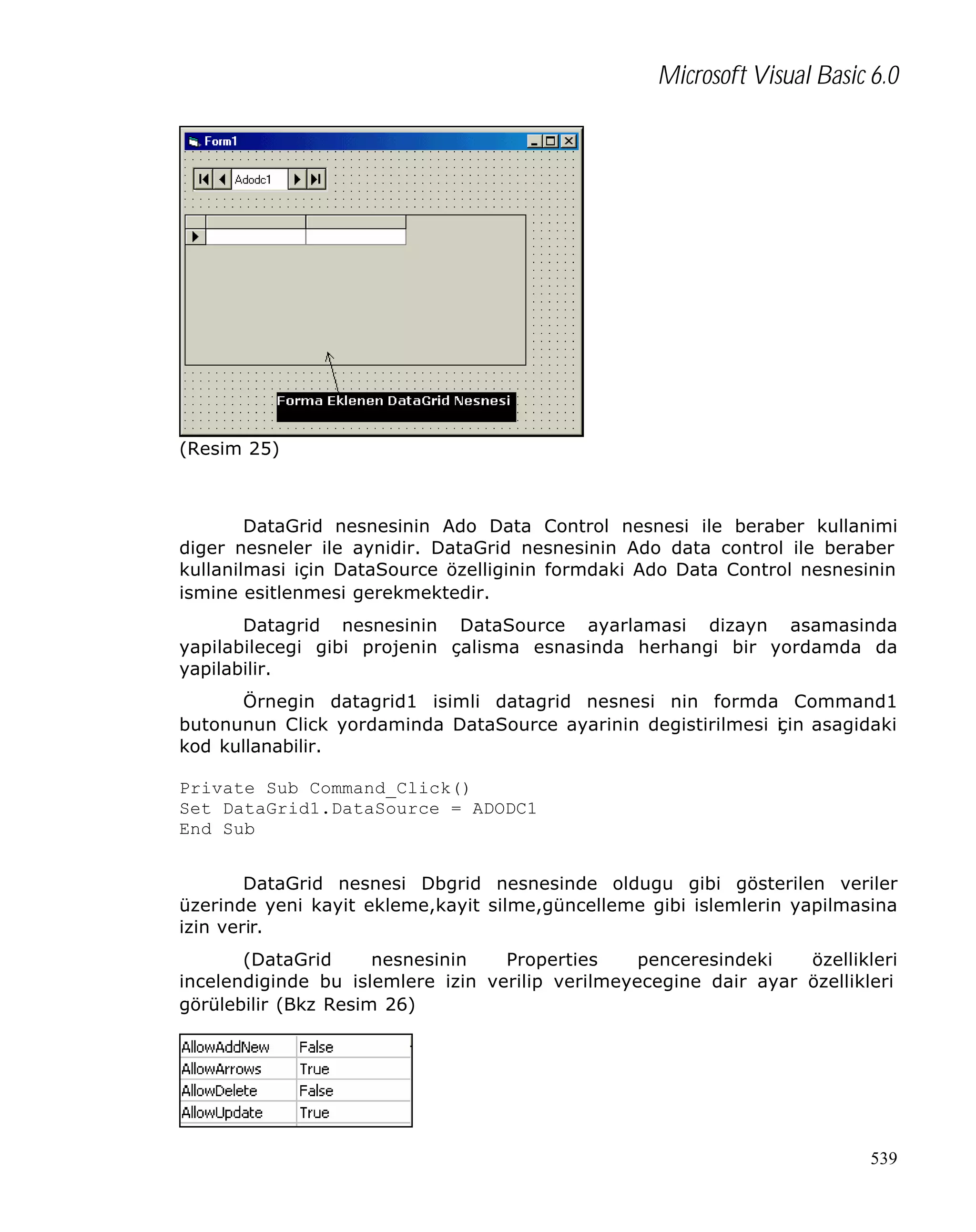 Microsoft Visual Basic 6.0

(Resim 25)

DataGrid nesnesinin Ado Data Control nesnesi ile beraber kullanimi
diger nesneler ile aynidir. DataGrid nesnesinin Ado data control ile beraber
kullanilmasi için DataSource özelliginin formdaki Ado Data Control nesnesinin
ismine esitlenmesi gerekmektedir.
Datagrid nesnesinin DataSource ayarlamasi dizayn asamasinda
yapilabilecegi gibi projenin çalisma esnasinda herhangi bir yordamda da
yapilabilir.
Örnegin datagrid1 isimli datagrid nesnesi nin formda Command1
butonunun Click yordaminda DataSource ayarinin degistirilmesi i in asagidaki
ç
kod kullanabilir.
Private Sub Command_Click()
Set DataGrid1.DataSource = ADODC1
End Sub
DataGrid nesnesi Dbgrid nesnesinde oldugu gibi gösterilen veriler
üzerinde yeni kayit ekleme,kayit silme,güncelleme gibi islemlerin yapilmasina
izin verir.
(DataGrid
nesnesinin
Properties
penceresindeki
özellikleri
incelendiginde bu islemlere izin verilip verilmeyecegine dair ayar özellikleri
görülebilir (Bkz Resim 26)

539

 