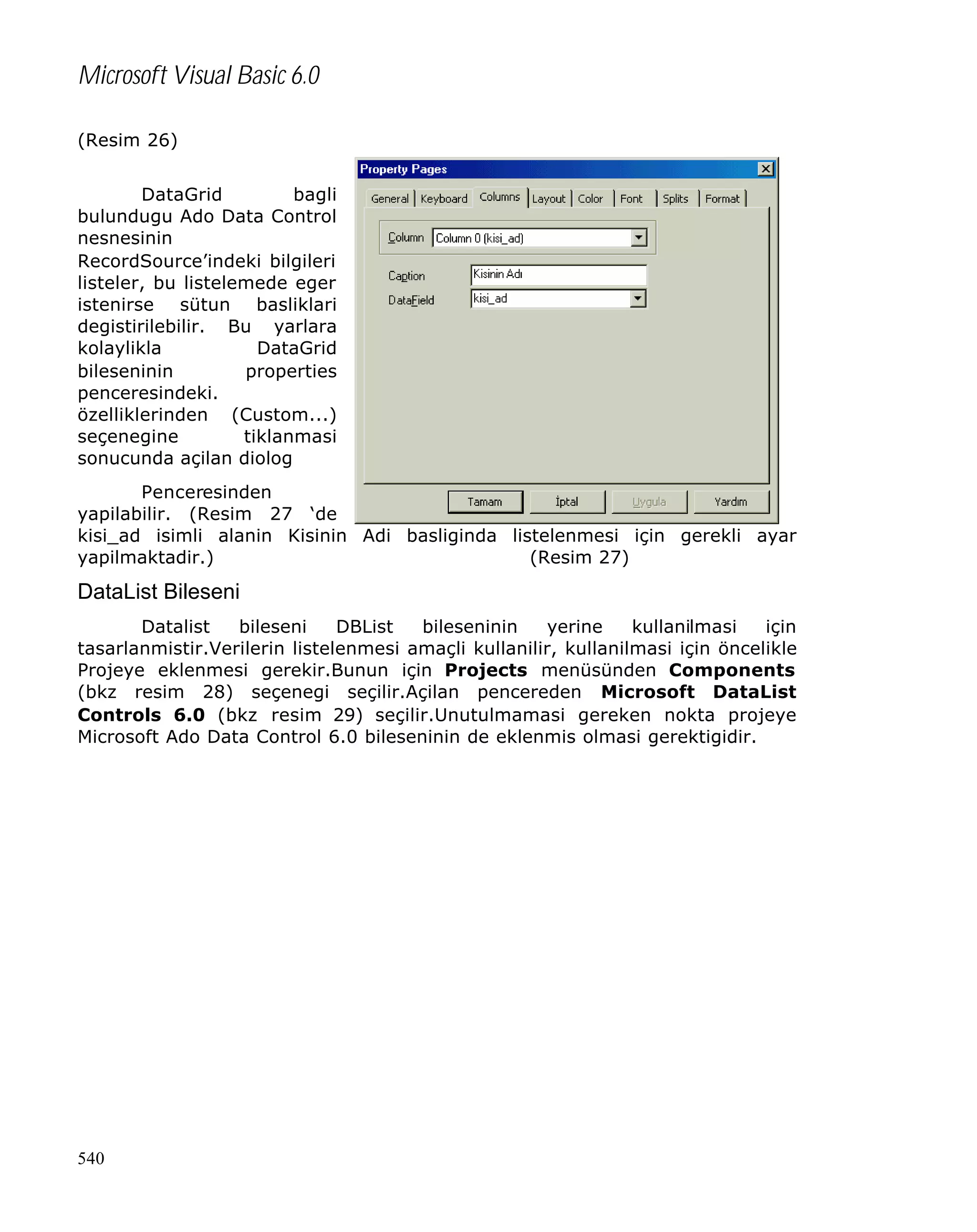 Microsoft Visual Basic 6.0
(Resim 26)
DataGrid
bagli
bulundugu Ado Data Control
nesnesinin
RecordSource’indeki bilgileri
listeler, bu listelemede eger
istenirse sütun basliklari
degistirilebilir. Bu yarlara
kolaylikla
DataGrid
bileseninin
properties
penceresindeki.
özelliklerinden (Custom...)
seçenegine
tiklanmasi
sonucunda açilan diolog
Penceresinden
yapilabilir. (Resim 27 ‘de
kisi_ad isimli alanin Kisinin Adi basliginda listelenmesi için gerekli ayar
yapilmaktadir.)
(Resim 27)

DataList Bileseni
Datalist
bileseni
DBList
bileseninin
yerine
kullanilmasi
için
tasarlanmistir.Verilerin listelenmesi amaçli kullanilir, kullanilmasi için öncelikle
Projeye eklenmesi gerekir.Bunun için Projects menüsünden Components
(bkz resim 28) seçenegi seçilir.Açilan pencereden Microsoft DataList
Controls 6.0 (bkz resim 29) seçilir.Unutulmamasi gereken nokta projeye
Microsoft Ado Data Control 6.0 bileseninin de eklenmis olmasi gerektigidir.

540

 