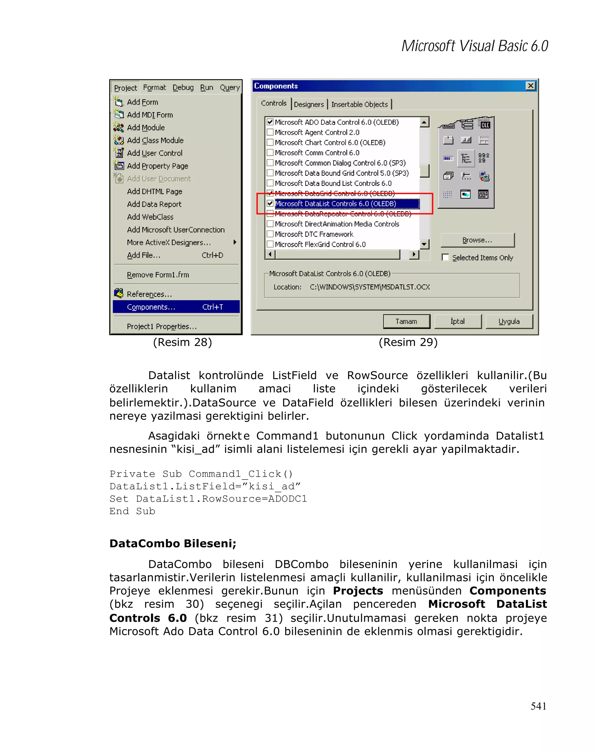 Microsoft Visual Basic 6.0

(Resim 28)

(Resim 29)

Datalist kontrolünde ListField ve RowSource özellikleri kullanilir.(Bu
özelliklerin
kullanim
amaci
liste
içindeki
gösterilecek
verileri
belirlemektir.).DataSource ve DataField özellikleri bilesen üzerindeki verinin
nereye yazilmasi gerektigini belirler.
Asagidaki örnekt e Command1 butonunun Click yordaminda Datalist1
nesnesinin “kisi_ad” isimli alani listelemesi için gerekli ayar yapilmaktadir.
Private Sub Command1_Click()
DataList1.ListField=”kisi_ad”
Set DataList1.RowSource=ADODC1
End Sub
DataCombo Bileseni;
DataCombo bileseni DBCombo bileseninin yerine kullanilmasi için
tasarlanmistir.Verilerin listelenmesi amaçli kullanilir, kullanilmasi için öncelikle
Projeye eklenmesi gerekir.Bunun için Projects menüsünden Components
(bkz resim 30) seçenegi seçilir.Açilan pencereden Microsoft DataList
Controls 6.0 (bkz resim 31) seçilir.Unutulmamasi gereken nokta projeye
Microsoft Ado Data Control 6.0 bileseninin de eklenmis olmasi gerektigidir.

541

 