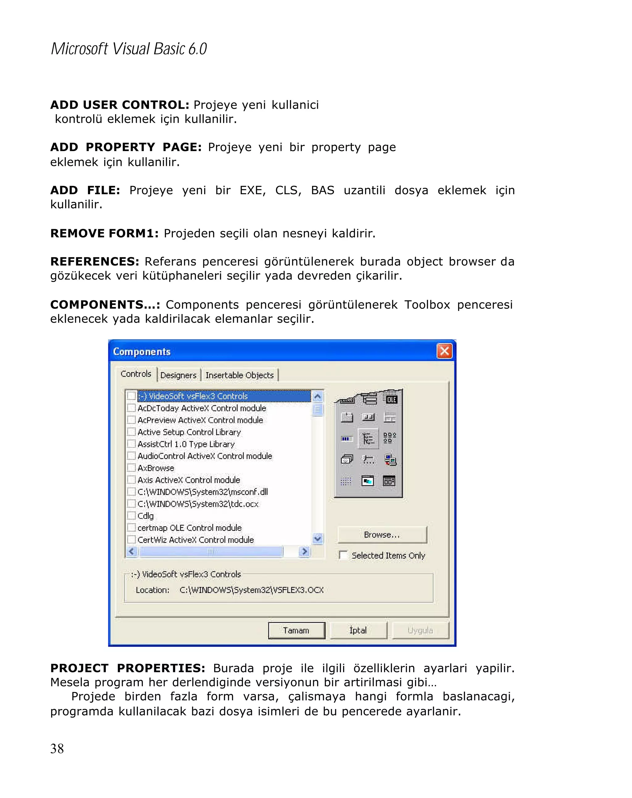 Microsoft Visual Basic 6.0
ADD USER CONTROL: Projeye yeni kullanici
kontrolü eklemek için kullanilir.
ADD PROPERTY PAGE: Projeye yeni bir property page
eklemek için kullanilir.
ADD FILE: Projeye yeni bir EXE, CLS, BAS uzantili dosya eklemek için
kullanilir.
REMOVE FORM1: Projeden seçili olan nesneyi kaldirir.
REFERENCES: Referans penceresi görüntülenerek burada object browser da
gözükecek veri kütüphaneleri seçilir yada devreden çikarilir.
COMPONENTS…: Components penceresi görüntülenerek Toolbox penceresi
eklenecek yada kaldirilacak elemanlar seçilir.

PROJECT PROPERTIES: Burada proje ile ilgili özelliklerin ayarlari yapilir.
Mesela program her derlendiginde versiyonun bir artirilmasi gibi…
Projede birden fazla form varsa, çalismaya hangi formla baslanacagi,
programda kullanilacak bazi dosya isimleri de bu pencerede ayarlanir.

38

 