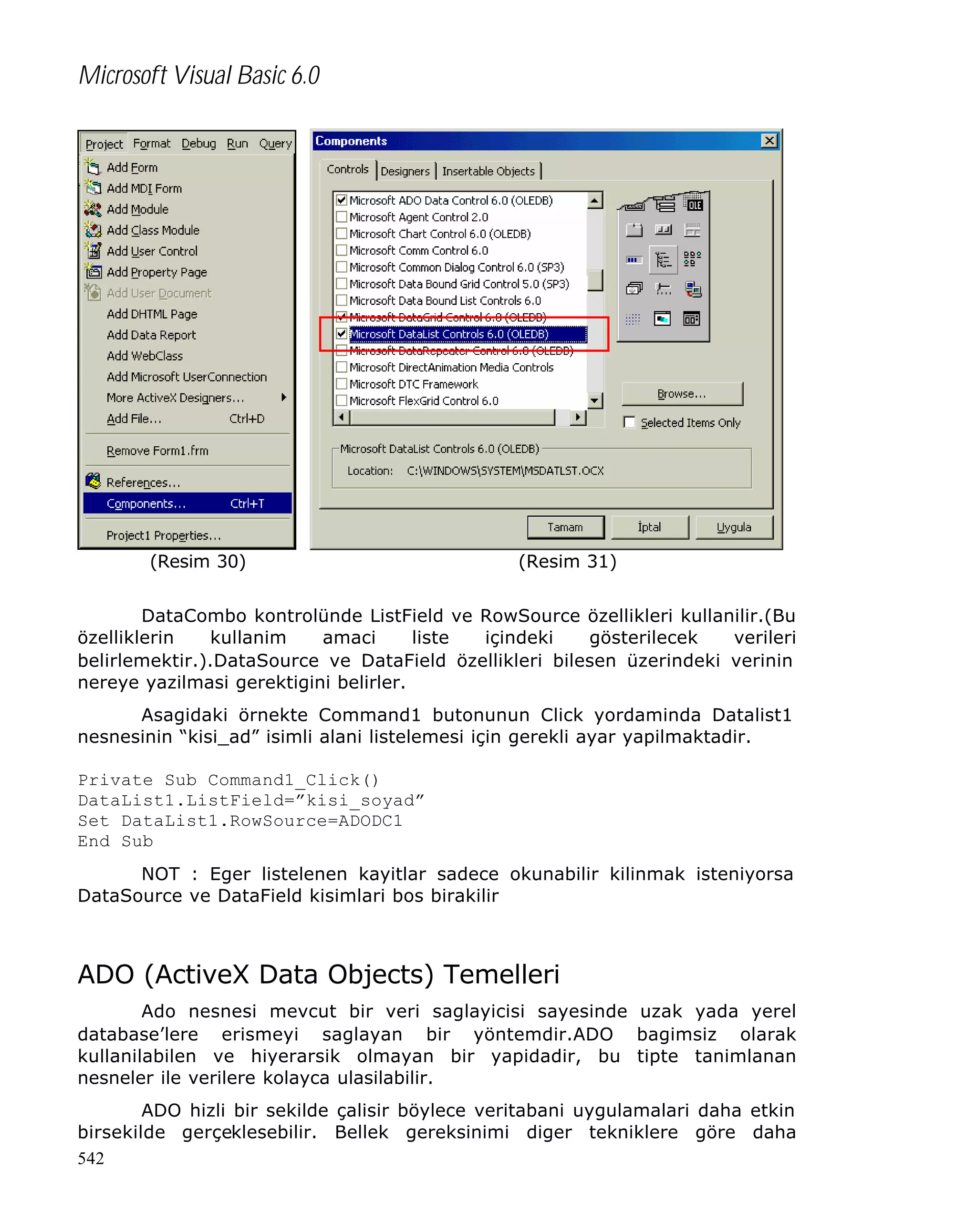 Microsoft Visual Basic 6.0

(Resim 30)

(Resim 31)

DataCombo kontrolünde ListField ve RowSource özellikleri kullanilir.(Bu
özelliklerin
kullanim
amaci
liste
içindeki
gösterilecek
verileri
belirlemektir.).DataSource ve DataField özellikleri bilesen üzerindeki verinin
nereye yazilmasi gerektigini belirler.
Asagidaki örnekte Command1 butonunun Click yordaminda Datalist1
nesnesinin “kisi_ad” isimli alani listelemesi için gerekli ayar yapilmaktadir.
Private Sub Command1_Click()
DataList1.ListField=”kisi_soyad”
Set DataList1.RowSource=ADODC1
End Sub
NOT : Eger listelenen kayitlar sadece okunabilir kilinmak isteniyorsa
DataSource ve DataField kisimlari bos birakilir

ADO (ActiveX Data Objects) Temelleri
Ado nesnesi mevcut bir veri saglayicisi sayesinde uzak yada yerel
database’lere erismeyi saglayan bir yöntemdir.ADO bagimsiz olarak
kullanilabilen ve hiyerarsik olmayan bir yapidadir, bu tipte tanimlanan
nesneler ile verilere kolayca ulasilabilir.
ADO hizli bir sekilde çalisir böylece veritabani uygulamalari daha etkin
birsekilde gerçeklesebilir. Bellek gereksinimi diger tekniklere göre daha
542

 