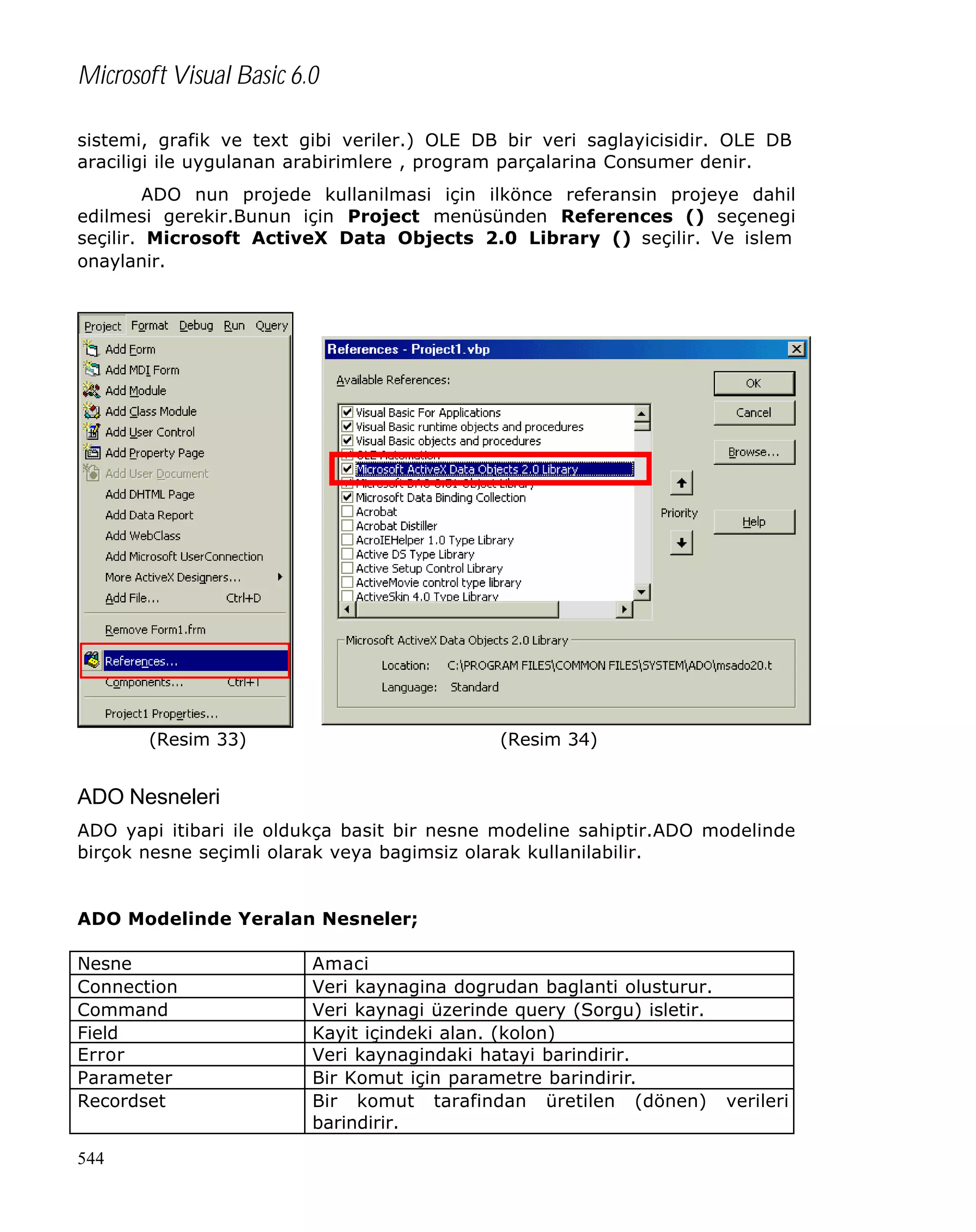 Microsoft Visual Basic 6.0
sistemi, grafik ve text gibi veriler.) OLE DB bir veri saglayicisidir. OLE DB
araciligi ile uygulanan arabirimlere , program parçalarina Consumer denir.
ADO nun projede kullanilmasi için ilkönce referansin projeye dahil
edilmesi gerekir.Bunun için Project menüsünden References () seçenegi
seçilir. Microsoft ActiveX Data Objects 2.0 Library () seçilir. Ve islem
onaylanir.

(Resim 33)

(Resim 34)

ADO Nesneleri
ADO yapi itibari ile oldukça basit bir nesne modeline sahiptir.ADO modelinde
birçok nesne seçimli olarak veya bagimsiz olarak kullanilabilir.

ADO Modelinde Yeralan Nesneler;
Nesne
Connection
Command
Field
Error
Parameter
Recordset
544

Amaci
Veri kaynagina dogrudan baglanti olusturur.
Veri kaynagi üzerinde query (Sorgu) isletir.
Kayit içindeki alan. (kolon)
Veri kaynagindaki hatayi barindirir.
Bir Komut için parametre barindirir.
Bir komut tarafindan üretilen (dönen) verileri
barindirir.

 