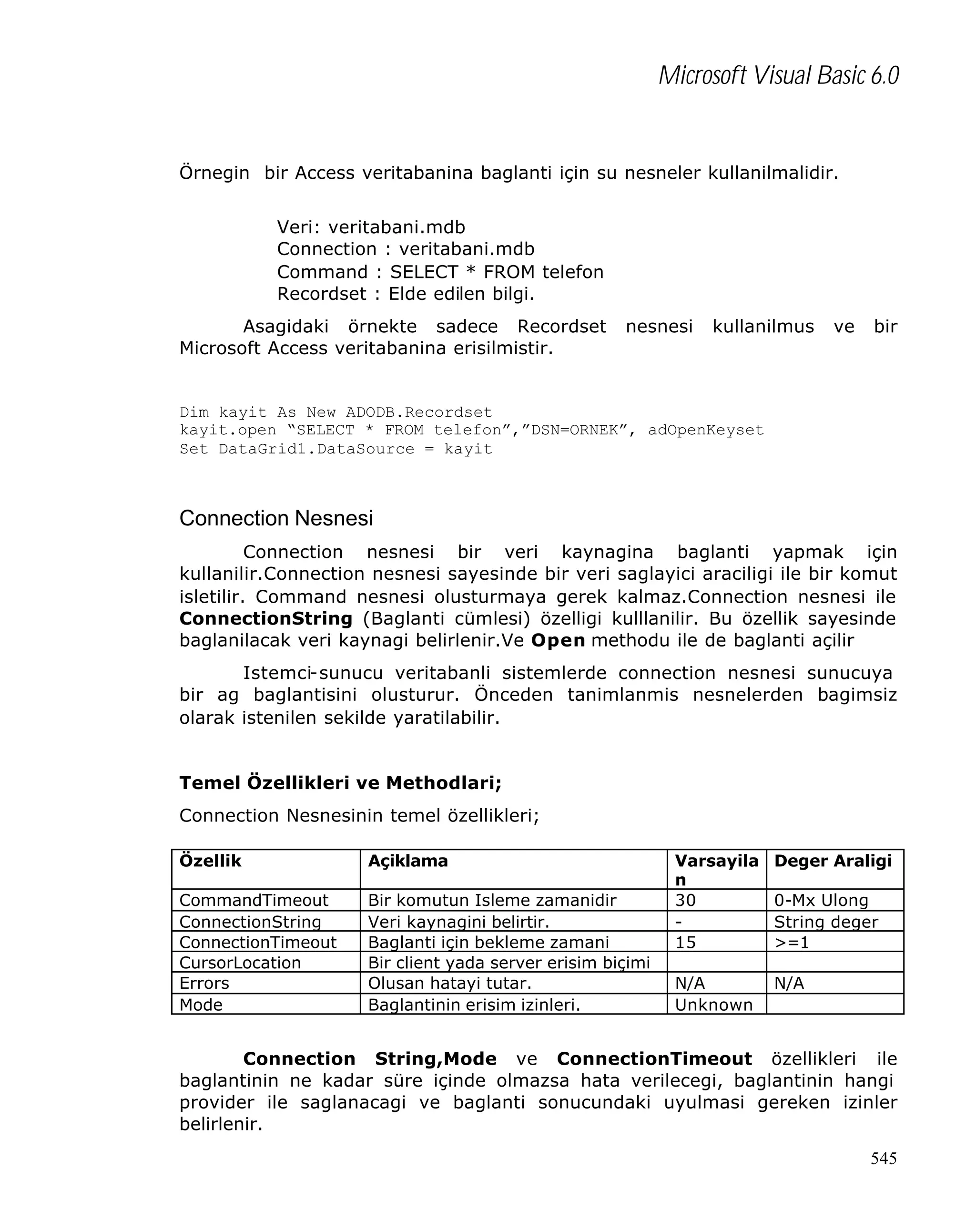 Microsoft Visual Basic 6.0

Örnegin bir Access veritabanina baglanti için su nesneler kullanilmalidir.
Veri: veritabani.mdb
Connection : veritabani.mdb
Command : SELECT * FROM telefon
Recordset : Elde edilen bilgi.
Asagidaki örnekte sadece Recordset
Microsoft Access veritabanina erisilmistir.

nesnesi

kullanilmus

ve

bir

Dim kayit As New ADODB.Recordset
kayit.open “SELECT * FROM telefon”,”DSN=ORNEK”, adOpenKeyset
Set DataGrid1.DataSource = kayit

Connection Nesnesi
Connection nesnesi bir veri kaynagina baglanti yapmak için
kullanilir.Connection nesnesi sayesinde bir veri saglayici araciligi ile bir komut
isletilir. Command nesnesi olusturmaya gerek kalmaz.Connection nesnesi ile
ConnectionString (Baglanti cümlesi) özelligi kulllanilir. Bu özellik sayesinde
baglanilacak veri kaynagi belirlenir.Ve Open methodu ile de baglanti açilir
Istemci-sunucu veritabanli sistemlerde connection nesnesi sunucuya
bir ag baglantisini olusturur. Önceden tanimlanmis nesnelerden bagimsiz
olarak istenilen sekilde yaratilabilir.
Temel Özellikleri ve Methodlari;
Connection Nesnesinin temel özellikleri;
Özellik

Açiklama

CommandTimeout
ConnectionString
ConnectionTimeout
CursorLocation
Errors
Mode

Bir komutun Isleme zamanidir
Veri kaynagini belirtir.
Baglanti için bekleme zamani
Bir client yada server erisim biçimi
Olusan hatayi tutar.
Baglantinin erisim izinleri.

Varsayila
n
30
15

Deger Araligi

N/A
Unknown

N/A

0-Mx Ulong
String deger
>=1

Connection String,Mode ve ConnectionTimeout özellikleri ile
baglantinin ne kadar süre içinde olmazsa hata verilecegi, baglantinin hangi
provider ile saglanacagi ve baglanti sonucundaki uyulmasi gereken izinler
belirlenir.
545

 