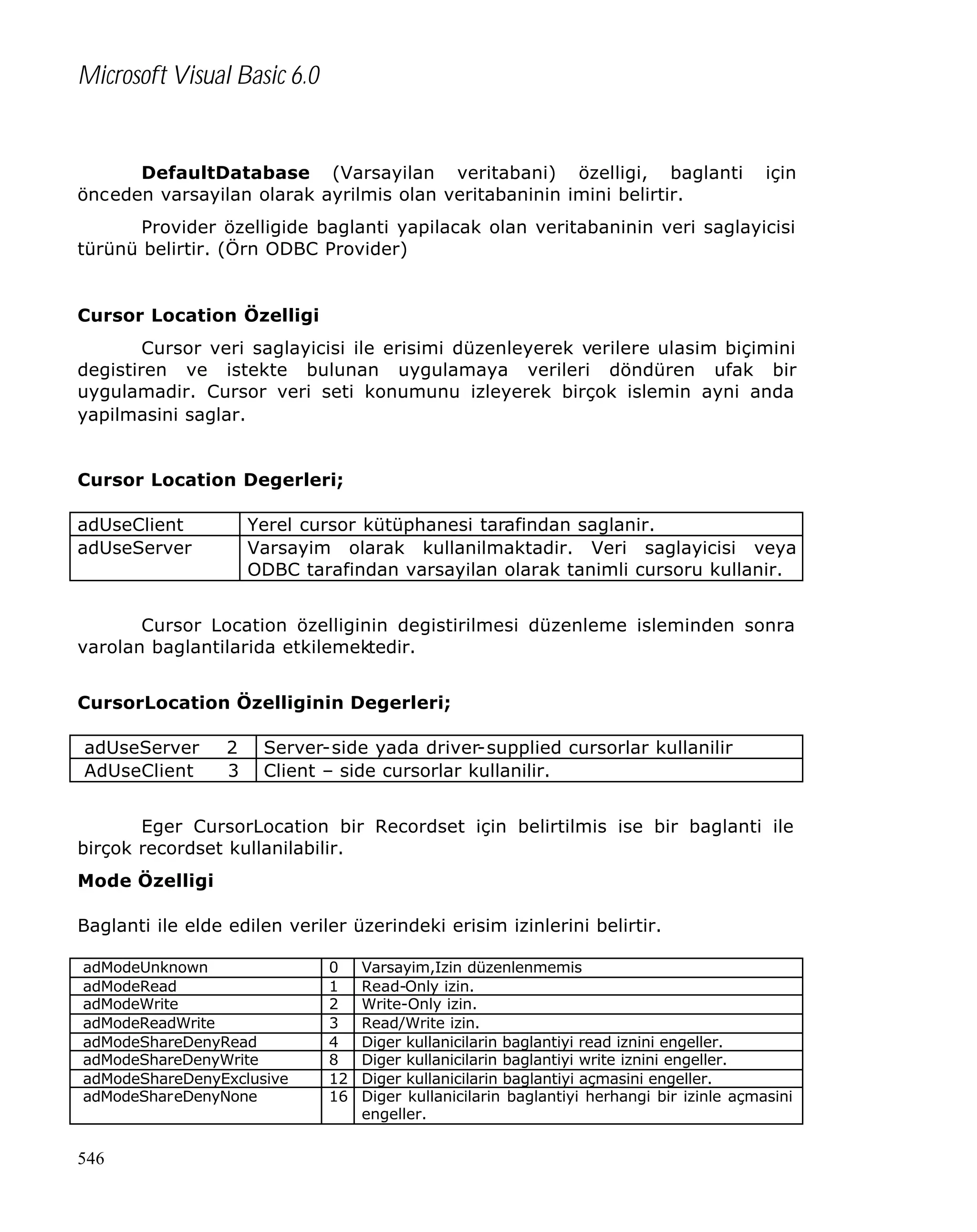 Microsoft Visual Basic 6.0

DefaultDatabase (Varsayilan veritabani) özelligi, baglanti
önceden varsayilan olarak ayrilmis olan veritabaninin imini belirtir.

için

Provider özelligide baglanti yapilacak olan veritabaninin veri saglayicisi
türünü belirtir. (Örn ODBC Provider)

Cursor Location Özelligi
Cursor veri saglayicisi ile erisimi düzenleyerek verilere ulasim biçimini
degistiren ve istekte bulunan uygulamaya verileri döndüren ufak bir
uygulamadir. Cursor veri seti konumunu izleyerek birçok islemin ayni anda
yapilmasini saglar.
Cursor Location Degerleri;
adUseClient
adUseServer

Yerel cursor kütüphanesi tarafindan saglanir.
Varsayim olarak kullanilmaktadir. Veri saglayicisi veya
ODBC tarafindan varsayilan olarak tanimli cursoru kullanir.

Cursor Location özelliginin degistirilmesi düzenleme isleminden sonra
varolan baglantilarida etkilemektedir.
CursorLocation Özelliginin Degerleri;
adUseServer
AdUseClient

2
3

Server-side yada driver-supplied cursorlar kullanilir
Client – side cursorlar kullanilir.

Eger CursorLocation bir Recordset için belirtilmis ise bir baglanti ile
birçok recordset kullanilabilir.
Mode Özelligi
Baglanti ile elde edilen veriler üzerindeki erisim izinlerini belirtir.
adModeUnknown
adModeRead
adModeWrite
adModeReadWrite
adModeShareDenyRead
adModeShareDenyWrite
adModeShareDenyExclusive
adModeShareDenyNone

546

0
1
2
3
4
8
12
16

Varsayim,Izin düzenlenmemis
Read-Only izin.
Write-Only izin.
Read/Write izin.
Diger kullanicilarin baglantiyi read iznini engeller.
Diger kullanicilarin baglantiyi write iznini engeller.
Diger kullanicilarin baglantiyi açmasini engeller.
Diger kullanicilarin baglantiyi herhangi bir izinle açmasini
engeller.

 