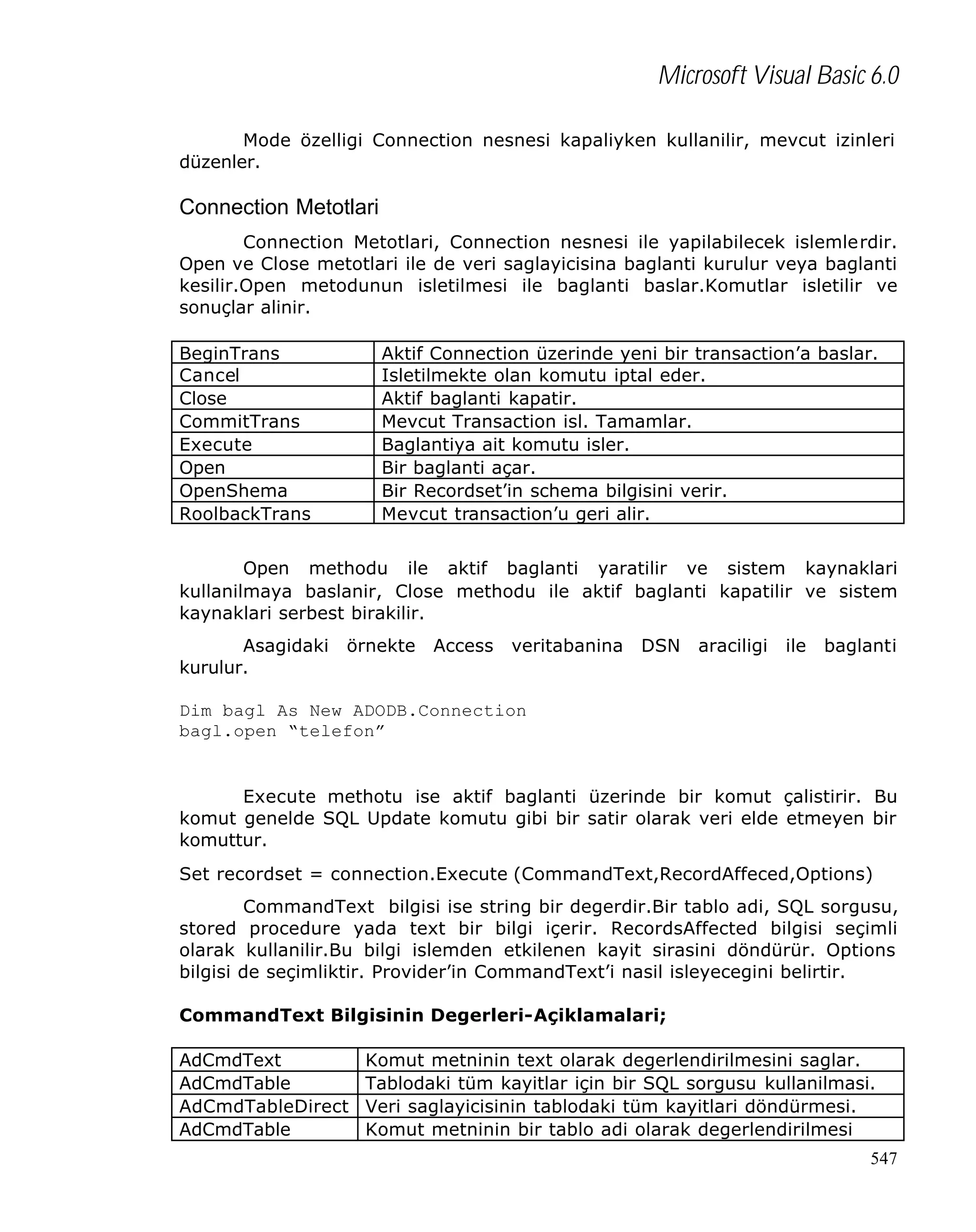 Microsoft Visual Basic 6.0
Mode özelligi Connection nesnesi kapaliyken kullanilir, mevcut izinleri
düzenler.

Connection Metotlari
Connection Metotlari, Connection nesnesi ile yapilabilecek islemlerdir.
Open ve Close metotlari ile de veri saglayicisina baglanti kurulur veya baglanti
kesilir.Open metodunun isletilmesi ile baglanti baslar.Komutlar isletilir ve
sonuçlar alinir.
BeginTrans
Cancel
Close
CommitTrans
Execute
Open
OpenShema
RoolbackTrans

Aktif Connection üzerinde yeni bir transaction’a baslar.
Isletilmekte olan komutu iptal eder.
Aktif baglanti kapatir.
Mevcut Transaction isl. Tamamlar.
Baglantiya ait komutu isler.
Bir baglanti açar.
Bir Recordset’in schema bilgisini verir.
Mevcut transaction’u geri alir.

Open methodu ile aktif baglanti yaratilir ve sistem kaynaklari
kullanilmaya baslanir, Close methodu ile aktif baglanti kapatilir ve sistem
kaynaklari serbest birakilir.
Asagidaki
kurulur.

örnekte

Access

veritabanina

DSN

araciligi

ile

baglanti

Dim bagl As New ADODB.Connection
bagl.open “telefon”

Execute methotu ise aktif baglanti üzerinde bir komut çalistirir. Bu
komut genelde SQL Update komutu gibi bir satir olarak veri elde etmeyen bir
komuttur.
Set recordset = connection.Execute (CommandText,RecordAffeced,Options)
CommandText bilgisi ise string bir degerdir.Bir tablo adi, SQL sorgusu,
stored procedure yada text bir bilgi içerir. RecordsAffected bilgisi seçimli
olarak kullanilir.Bu bilgi islemden etkilenen kayit sirasini döndürür. Options
bilgisi de seçimliktir. Provider’in CommandText’i nasil isleyecegini belirtir.
CommandText Bilgisinin Degerleri-Açiklamalari;
AdCmdText
AdCmdTable
AdCmdTableDirect
AdCmdTable

Komut metninin text olarak degerlendirilmesini saglar.
Tablodaki tüm kayitlar için bir SQL sorgusu kullanilmasi.
Veri saglayicisinin tablodaki tüm kayitlari döndürmesi.
Komut metninin bir tablo adi olarak degerlendirilmesi
547

 