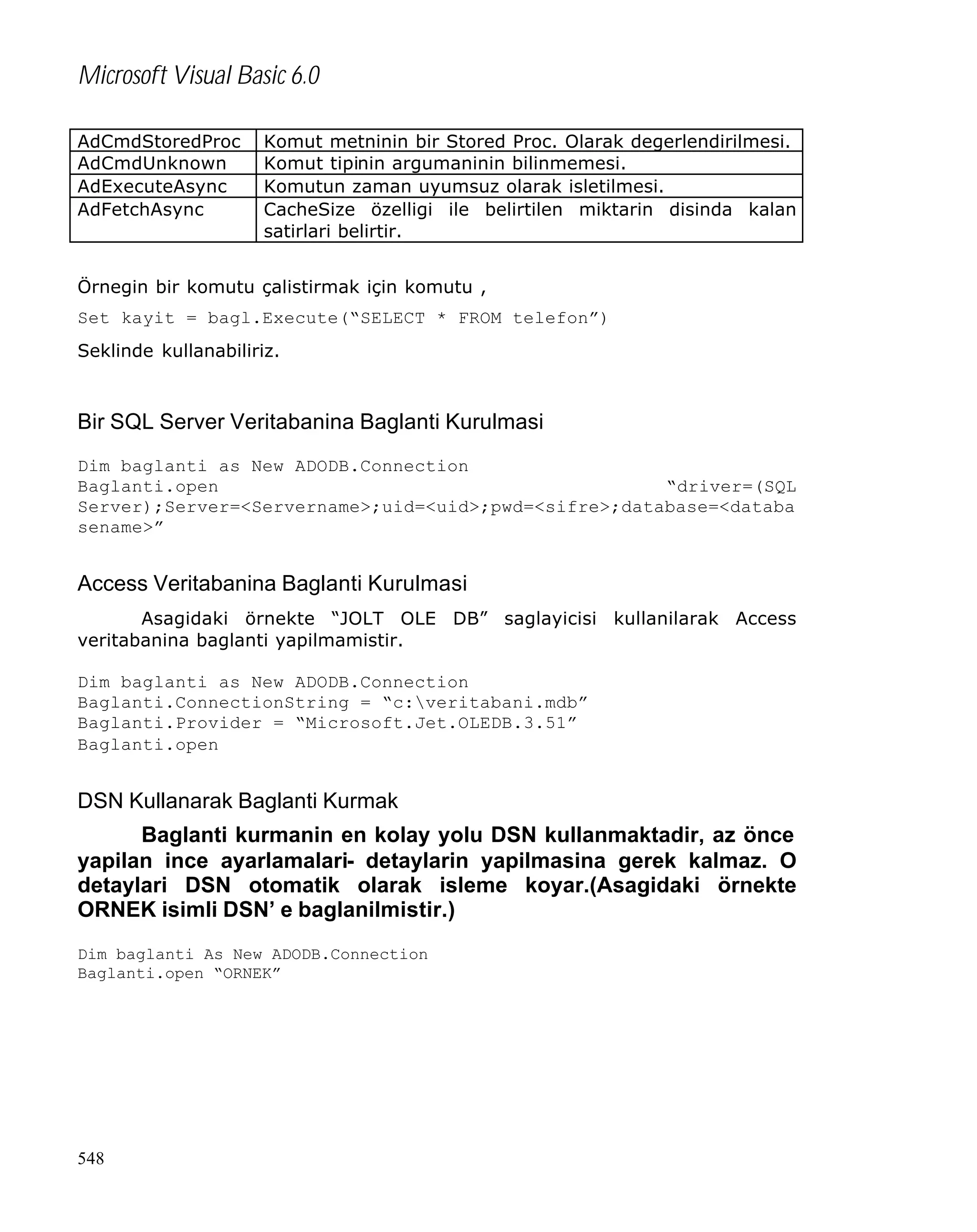 Microsoft Visual Basic 6.0
AdCmdStoredProc
AdCmdUnknown
AdExecuteAsync
AdFetchAsync

Komut metninin bir Stored Proc. Olarak degerlendirilmesi.
Komut tipinin argumaninin bilinmemesi.
Komutun zaman uyumsuz olarak isletilmesi.
CacheSize özelligi ile belirtilen miktarin disinda kalan
satirlari belirtir.

Örnegin bir komutu çalistirmak için komutu ,
Set kayit = bagl.Execute(“SELECT * FROM telefon”)
Seklinde kullanabiliriz.

Bir SQL Server Veritabanina Baglanti Kurulmasi
Dim baglanti as New ADODB.Connection
Baglanti.open
“driver=(SQL
Server);Server=<Servername>;uid=<uid>;pwd=<sifre>;database=<databa
sename>”

Access Veritabanina Baglanti Kurulmasi
Asagidaki örnekte “JOLT OLE DB” saglayicisi kullanilarak Access
veritabanina baglanti yapilmamistir.
Dim baglanti as New ADODB.Connection
Baglanti.ConnectionString = “c:veritabani.mdb”
Baglanti.Provider = “Microsoft.Jet.OLEDB.3.51”
Baglanti.open

DSN Kullanarak Baglanti Kurmak
Baglanti kurmanin en kolay yolu DSN kullanmaktadir, az önce
yapilan ince ayarlamalari- detaylarin yapilmasina gerek kalmaz. O
detaylari DSN otomatik olarak isleme koyar.(Asagidaki örnekte
ORNEK isimli DSN’ e baglanilmistir.)
Dim baglanti As New ADODB.Connection
Baglanti.open “ORNEK”

548

 