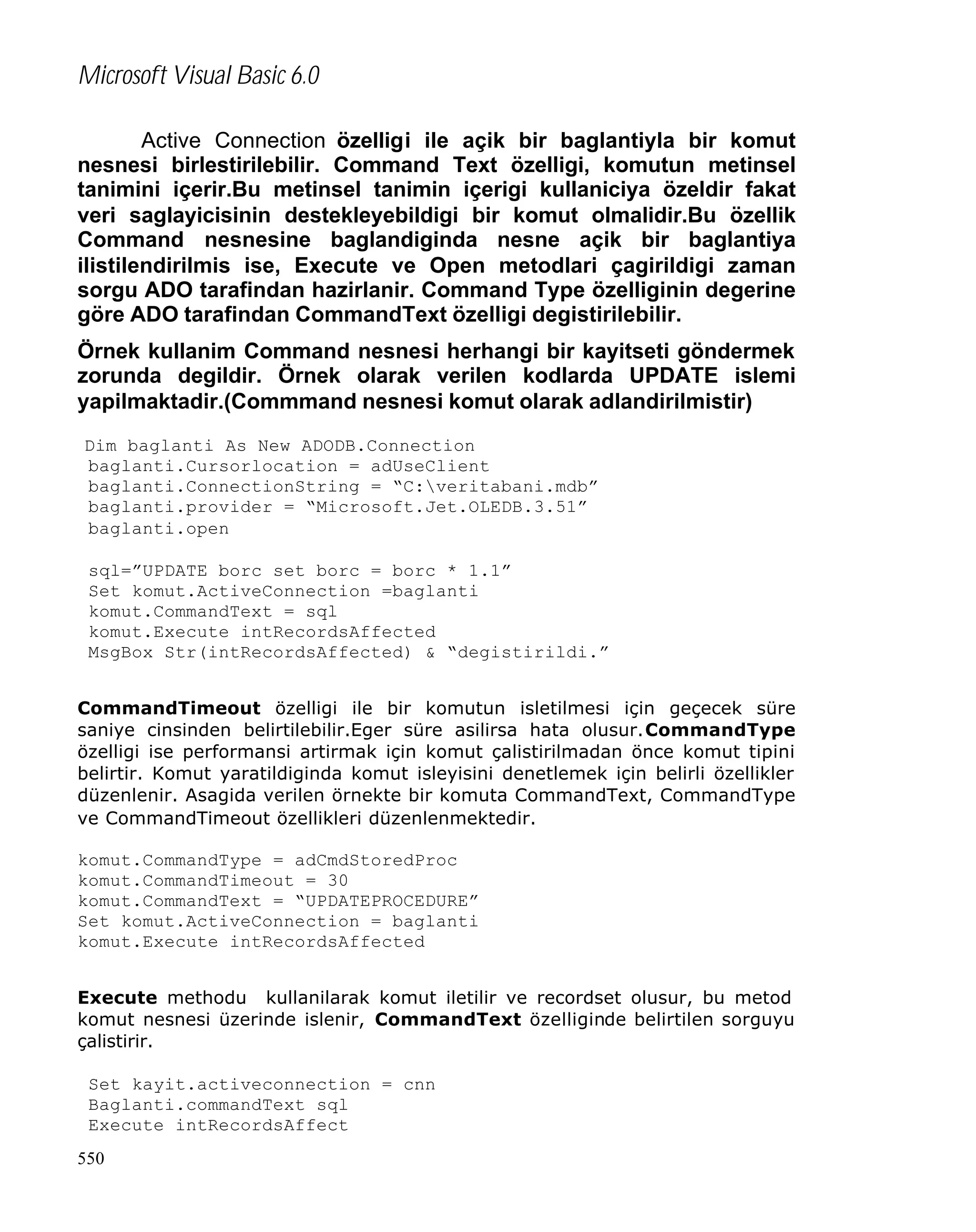 Microsoft Visual Basic 6.0
Active Connection özelligi ile açik bir baglantiyla bir komut
nesnesi birlestirilebilir. Command Text özelligi, komutun metinsel
tanimini içerir.Bu metinsel tanimin içerigi kullaniciya özeldir fakat
veri saglayicisinin destekleyebildigi bir komut olmalidir.Bu özellik
Command nesnesine baglandiginda nesne açik bir baglantiya
ilistilendirilmis ise, Execute ve Open metodlari çagirildigi zaman
sorgu ADO tarafindan hazirlanir. Command Type özelliginin degerine
göre ADO tarafindan CommandText özelligi degistirilebilir.
Örnek kullanim Command nesnesi herhangi bir kayitseti göndermek
zorunda degildir. Örnek olarak verilen kodlarda UPDATE islemi
yapilmaktadir.(Commmand nesnesi komut olarak adlandirilmistir)
Dim baglanti As New ADODB.Connection
baglanti.Cursorlocation = adUseClient
baglanti.ConnectionString = “C:veritabani.mdb”
baglanti.provider = “Microsoft.Jet.OLEDB.3.51”
baglanti.open
sql=”UPDATE borc set borc = borc * 1.1”
Set komut.ActiveConnection =baglanti
komut.CommandText = sql
komut.Execute intRecordsAffected
MsgBox Str(intRecordsAffected) & “degistirildi.”
CommandTimeout özelligi ile bir komutun isletilmesi için geçecek süre
saniye cinsinden belirtilebilir.Eger süre asilirsa hata olusur.CommandType
özelligi ise performansi artirmak için komut çalistirilmadan önce komut tipini
belirtir. Komut yaratildiginda komut isleyisini denetlemek için belirli özellikler
düzenlenir. Asagida verilen örnekte bir komuta CommandText, CommandType
ve CommandTimeout özellikleri düzenlenmektedir.
komut.CommandType = adCmdStoredProc
komut.CommandTimeout = 30
komut.CommandText = “UPDATEPROCEDURE”
Set komut.ActiveConnection = baglanti
komut.Execute intRecordsAffected
Execute methodu kullanilarak komut iletilir ve recordset olusur, bu metod
komut nesnesi üzerinde islenir, CommandText özelliginde belirtilen sorguyu
çalistirir.
Set kayit.activeconnection = cnn
Baglanti.commandText sql
Execute intRecordsAffect
550

 