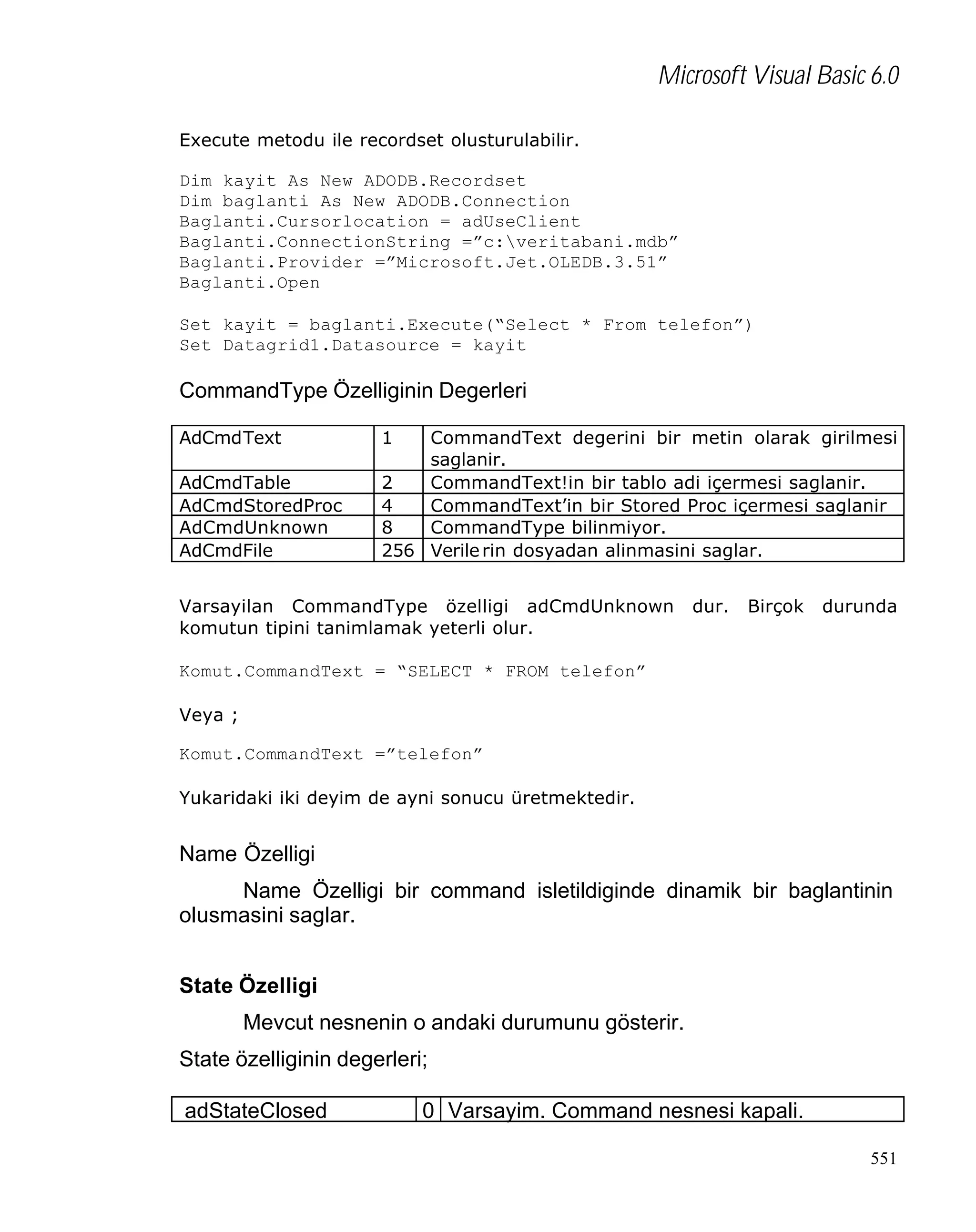 Microsoft Visual Basic 6.0
Execute metodu ile recordset olusturulabilir.
Dim kayit As New ADODB.Recordset
Dim baglanti As New ADODB.Connection
Baglanti.Cursorlocation = adUseClient
Baglanti.ConnectionString =”c:veritabani.mdb”
Baglanti.Provider =”Microsoft.Jet.OLEDB.3.51”
Baglanti.Open
Set kayit = baglanti.Execute(“Select * From telefon”)
Set Datagrid1.Datasource = kayit

CommandType Özelliginin Degerleri
AdCmdText
AdCmdTable
AdCmdStoredProc
AdCmdUnknown
AdCmdFile

1

CommandText degerini bir metin olarak girilmesi
saglanir.
2
CommandText!in bir tablo adi içermesi saglanir.
4
CommandText’in bir Stored Proc içermesi saglanir
8
CommandType bilinmiyor.
256 Verile rin dosyadan alinmasini saglar.

Varsayilan CommandType özelligi adCmdUnknown
komutun tipini tanimlamak yeterli olur.

dur.

Birçok

durunda

Komut.CommandText = “SELECT * FROM telefon”
Veya ;
Komut.CommandText =”telefon”
Yukaridaki iki deyim de ayni sonucu üretmektedir.

Name Özelligi
Name Özelligi bir command isletildiginde dinamik bir baglantinin
olusmasini saglar.
State Özelligi
Mevcut nesnenin o andaki durumunu gösterir.
State özelliginin degerleri;
adStateClosed

0 Varsayim. Command nesnesi kapali.
551

 
