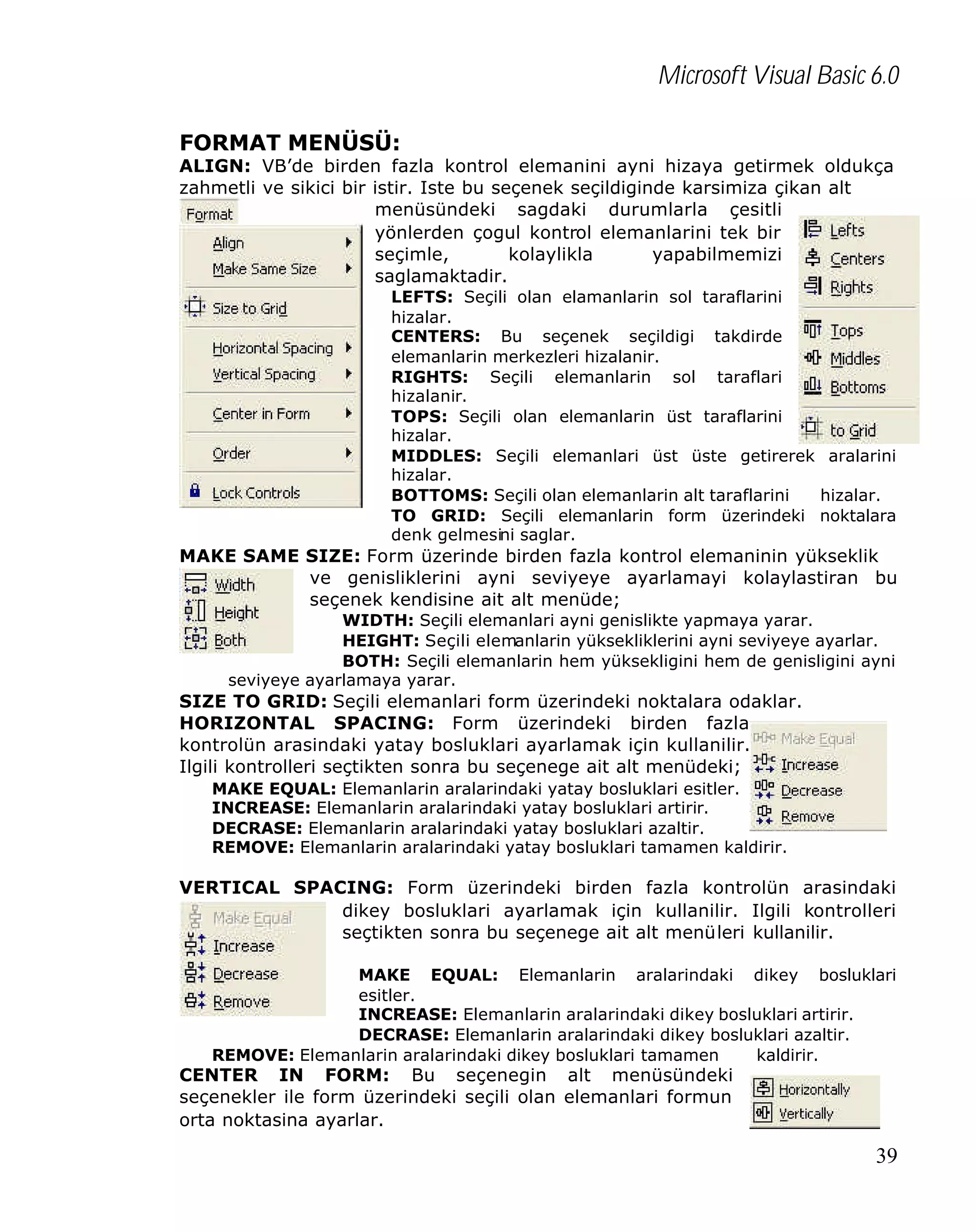 Microsoft Visual Basic 6.0
FORMAT MENÜSÜ:

ALIGN: VB’de birden fazla kontrol elemanini ayni hizaya getirmek oldukça
zahmetli ve sikici bir istir. Iste bu seçenek seçildiginde karsimiza çikan alt
menüsündeki sagdaki durumlarla çesitli
yönlerden çogul kontrol elemanlarini tek bir
seçimle,
kolaylikla
yapabilmemizi
saglamaktadir.
LEFTS: Seçili olan elamanlarin sol taraflarini
hizalar.
CENTERS: Bu seçenek seçildigi takdirde
elemanlarin merkezleri hizalanir.
RIGHTS: Seçili elemanlarin sol taraflari
hizalanir.
TOPS: Seçili olan elemanlarin üst taraflarini
hizalar.
MIDDLES: Seçili elemanlari üst üste getirerek aralarini
hizalar.
BOTTOMS: Seçili olan elemanlarin alt taraflarini
hizalar.
TO GRID: Seçili elemanlarin form üzerindeki noktalara
denk gelmesini saglar.

MAKE SAME SIZE: Form üzerinde birden fazla kontrol elemaninin yükseklik
ve genisliklerini ayni seviyeye ayarlamayi kolaylastiran bu
seçenek kendisine ait alt menüde;
WIDTH: Seçili elemanlari ayni genislikte yapmaya yarar.
HEIGHT: Seçili elemanlarin yüksekliklerini ayni seviyeye ayarlar.
BOTH: Seçili elemanlarin hem yüksekligini hem de genisligini ayni
seviyeye ayarlamaya yarar.

SIZE TO GRID: Seçili elemanlari form üzerindeki noktalara odaklar.
HORIZONTAL SPACING: Form üzerindeki birden fazla
kontrolün arasindaki yatay bosluklari ayarlamak için kullanilir.
Ilgili kontrolleri seçtikten sonra bu seçenege ait alt menüdeki;
MAKE EQUAL: Elemanlarin aralarindaki yatay bosluklari esitler.
INCREASE: Elemanlarin aralarindaki yatay bosluklari artirir.
DECRASE: Elemanlarin aralarindaki yatay bosluklari azaltir.
REMOVE: Elemanlarin aralarindaki yatay bosluklari tamamen kaldirir.

VERTICAL SPACING: Form üzerindeki birden fazla kontrolün arasindaki
dikey bosluklari ayarlamak için kullanilir. Ilgili kontrolleri
seçtikten sonra bu seçenege ait alt menüleri kullanilir.
MAKE EQUAL: Elemanlarin aralarindaki dikey bosluklari
esitler.
INCREASE: Elemanlarin aralarindaki dikey bosluklari artirir.
DECRASE: Elemanlarin aralarindaki dikey bosluklari azaltir.
REMOVE: Elemanlarin aralarindaki dikey bosluklari tamamen
kaldirir.

CENTER IN FORM: Bu seçenegin alt menüsündeki
seçenekler ile form üzerindeki seçili olan elemanlari formun
orta noktasina ayarlar.

39

 
