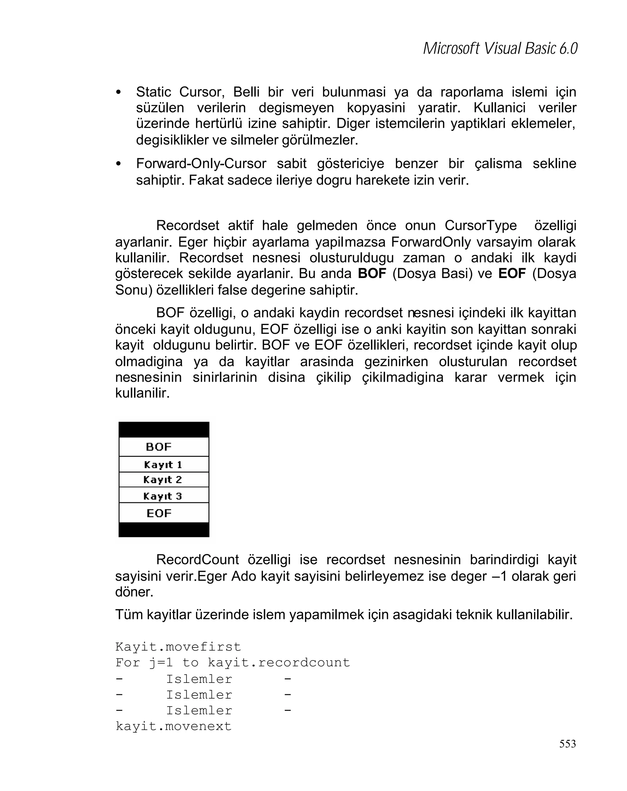 Microsoft Visual Basic 6.0
•

Static Cursor, Belli bir veri bulunmasi ya da raporlama islemi için
süzülen verilerin degismeyen kopyasini yaratir. Kullanici veriler
üzerinde hertürlü izine sahiptir. Diger istemcilerin yaptiklari eklemeler,
degisiklikler ve silmeler görülmezler.

•

Forward-Only-Cursor sabit göstericiye benzer bir çalisma sekline
sahiptir. Fakat sadece ileriye dogru harekete izin verir.

Recordset aktif hale gelmeden önce onun CursorType özelligi
ayarlanir. Eger hiçbir ayarlama yapilmazsa ForwardOnly varsayim olarak
kullanilir. Recordset nesnesi olusturuldugu zaman o andaki ilk kaydi
gösterecek sekilde ayarlanir. Bu anda BOF (Dosya Basi) ve EOF (Dosya
Sonu) özellikleri false degerine sahiptir.
BOF özelligi, o andaki kaydin recordset nesnesi içindeki ilk kayittan
önceki kayit oldugunu, EOF özelligi ise o anki kayitin son kayittan sonraki
kayit oldugunu belirtir. BOF ve EOF özellikleri, recordset içinde kayit olup
olmadigina ya da kayitlar arasinda gezinirken olusturulan recordset
nesnesinin sinirlarinin disina çikilip çikilmadigina karar vermek için
kullanilir.

RecordCount özelligi ise recordset nesnesinin barindirdigi kayit
sayisini verir.Eger Ado kayit sayisini belirleyemez ise deger –1 olarak geri
döner.
Tüm kayitlar üzerinde islem yapamilmek için asagidaki teknik kullanilabilir.
Kayit.movefirst
For j=1 to kayit.recordcount
Islemler
Islemler
Islemler
kayit.movenext
553

 