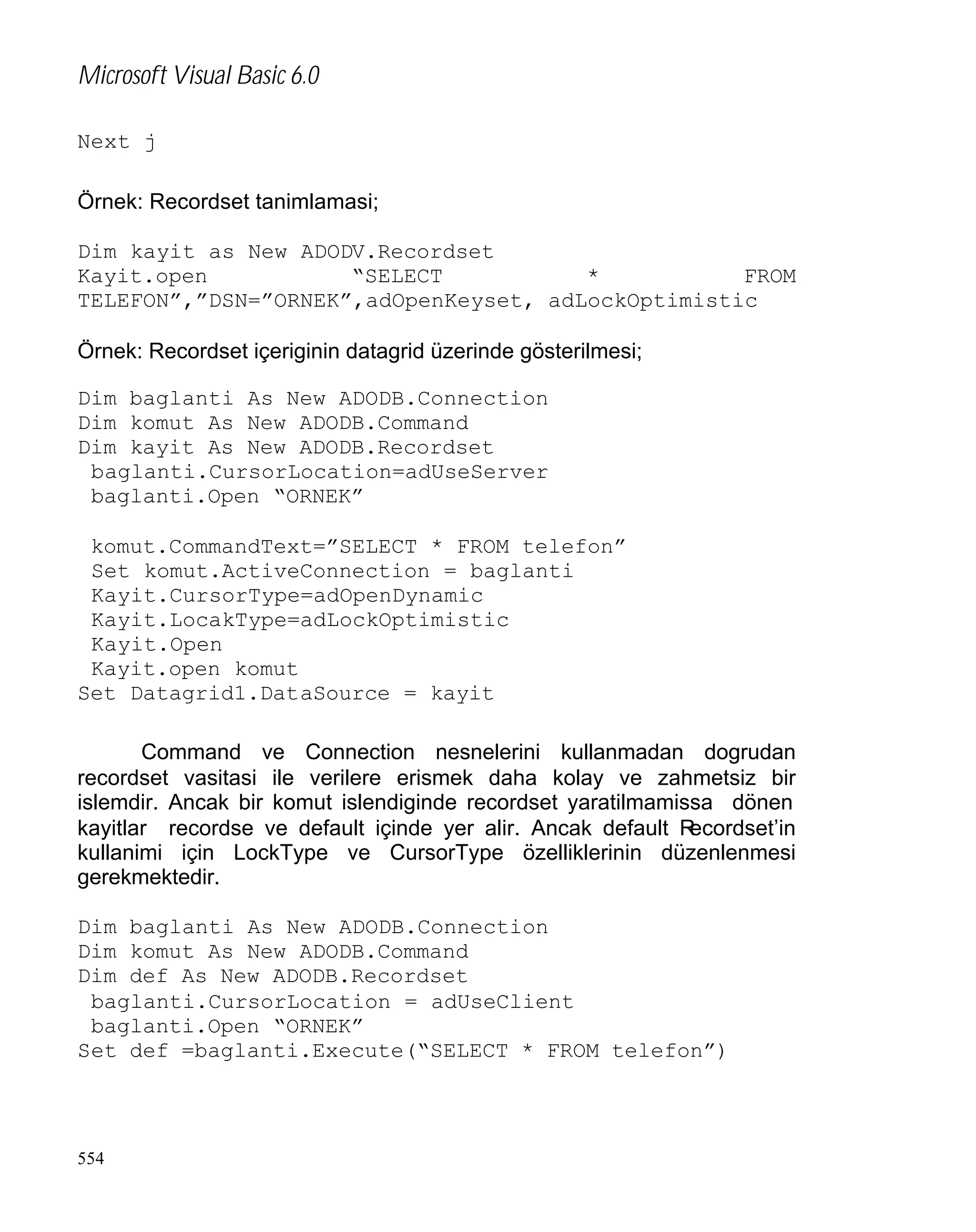 Microsoft Visual Basic 6.0
Next j
Örnek: Recordset tanimlamasi;
Dim kayit as New ADODV.Recordset
Kayit.open
“SELECT
*
FROM
TELEFON”,”DSN=”ORNEK”,adOpenKeyset, adLockOptimistic
Örnek: Recordset içeriginin datagrid üzerinde gösterilmesi;
Dim baglanti As New ADODB.Connection
Dim komut As New ADODB.Command
Dim kayit As New ADODB.Recordset
baglanti.CursorLocation=adUseServer
baglanti.Open “ORNEK”
komut.CommandText=”SELECT * FROM telefon”
Set komut.ActiveConnection = baglanti
Kayit.CursorType=adOpenDynamic
Kayit.LocakType=adLockOptimistic
Kayit.Open
Kayit.open komut
Set Datagrid1.DataSource = kayit
Command ve Connection nesnelerini kullanmadan dogrudan
recordset vasitasi ile verilere erismek daha kolay ve zahmetsiz bir
islemdir. Ancak bir komut islendiginde recordset yaratilmamissa dönen
kayitlar recordse ve default içinde yer alir. Ancak default R
ecordset’in
kullanimi için LockType ve CursorType özelliklerinin düzenlenmesi
gerekmektedir.
Dim baglanti As New ADODB.Connection
Dim komut As New ADODB.Command
Dim def As New ADODB.Recordset
baglanti.CursorLocation = adUseClient
baglanti.Open “ORNEK”
Set def =baglanti.Execute(“SELECT * FROM telefon”)

554

 