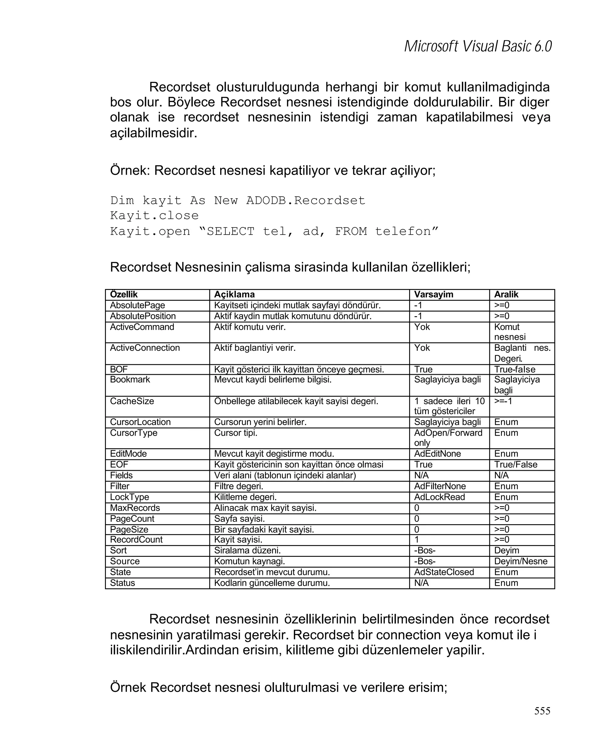 Microsoft Visual Basic 6.0
Recordset olusturuldugunda herhangi bir komut kullanilmadiginda
bos olur. Böylece Recordset nesnesi istendiginde doldurulabilir. Bir diger
olanak ise recordset nesnesinin istendigi zaman kapatilabilmesi veya
açilabilmesidir.
Örnek: Recordset nesnesi kapatiliyor ve tekrar açiliyor;
Dim kayit As New ADODB.Recordset
Kayit.close
Kayit.open “SELECT tel, ad, FROM telefon”
Recordset Nesnesinin çalisma sirasinda kullanilan özellikleri;
Özellik
AbsolutePage
AbsolutePosition
ActiveCommand

Açiklama
Kayitseti içindeki mutlak sayfayi döndürür.
Aktif kaydin mutlak komutunu döndürür.
Aktif komutu verir.

Varsayim
-1
-1
Yok

ActiveConnection

Aktif baglantiyi verir.

Yok

BOF
Bookmark

Kayit gösterici ilk kayittan önceye geçmesi.
Mevcut kaydi belirleme bilgisi.

True
Saglayiciya bagli

CacheSize

Önbellege atilabilecek kayit sayisi degeri.

CursorLocation
CursorType

Cursorun yerini belirler.
Cursor tipi.

EditMode
EOF
Fields
Filter
LockType
MaxRecords
PageCount
PageSize
RecordCount
Sort
Source
State
Status

Mevcut kayit degistirme modu.
Kayit göstericinin son kayittan önce olmasi
Veri alani (tablonun içindeki alanlar)
Filtre degeri.
Kilitleme degeri.
Alinacak max kayit sayisi.
Sayfa sayisi.
Bir sayfadaki kayit sayisi.
Kayit sayisi.
Siralama düzeni.
Komutun kaynagi.
Recordset’in mevcut durumu.
Kodlarin güncelleme durumu.

1 sadece ileri 10
tüm göstericiler
Saglayiciya bagli
AdOpen/Forward
only
AdEditNone
True
N/A
AdFilterNone
AdLockRead
0
0
0
1
-Bos-BosAdStateClosed
N/A

Aralik
>=0
>=0
Komut
nesnesi
Baglanti nes.
Degeri.
True-false
Saglayiciya
bagli
>=-1
Enum
Enum
Enum
True/False
N/A
Enum
Enum
>=0
>=0
>=0
>=0
Deyim
Deyim/Nesne
Enum
Enum

Recordset nesnesinin özelliklerinin belirtilmesinden önce recordset
nesnesinin yaratilmasi gerekir. Recordset bir connection veya komut ile i
iliskilendirilir.Ardindan erisim, kilitleme gibi düzenlemeler yapilir.
Örnek Recordset nesnesi olulturulmasi ve verilere erisim;
555

 