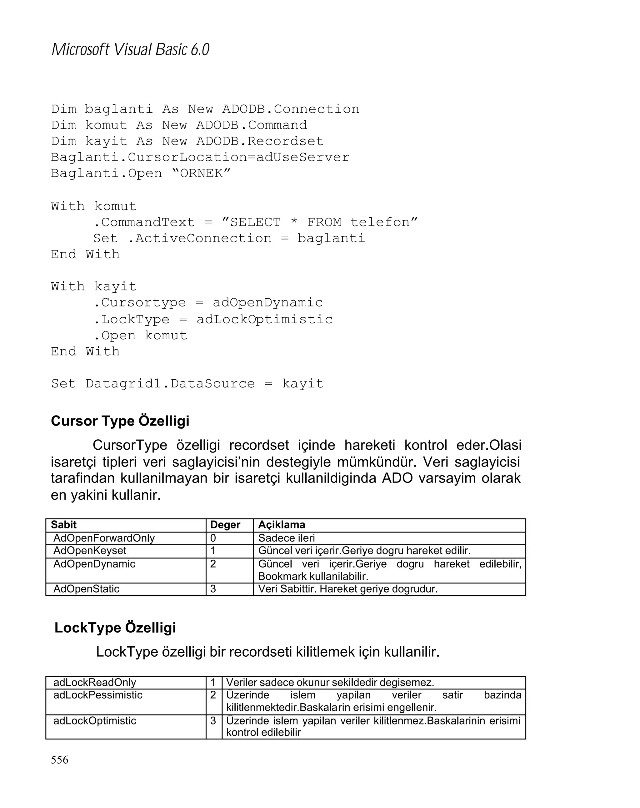 Microsoft Visual Basic 6.0

Dim baglanti As New ADODB.Connection
Dim komut As New ADODB.Command
Dim kayit As New ADODB.Recordset
Baglanti.CursorLocation=adUseServer
Baglanti.Open “ORNEK”
With komut
.CommandText = ”SELECT * FROM telefon”
Set .ActiveConnection = baglanti
End With
With kayit
.Cursortype = adOpenDynamic
.LockType = adLockOptimistic
.Open komut
End With
Set Datagrid1.DataSource = kayit
Cursor Type Özelligi
CursorType özelligi recordset içinde hareketi kontrol eder.Olasi
isaretçi tipleri veri saglayicisi’nin destegiyle mümkündür. Veri saglayicisi
tarafindan kullanilmayan bir isaretçi kullanildiginda ADO varsayim olarak
en yakini kullanir.
Sabit
AdOpenForwardOnly
AdOpenKeyset
AdOpenDynamic

Deger
0
1
2

AdOpenStatic

3

Açiklama
Sadece ileri
Güncel veri içerir.Geriye dogru hareket edilir.
Güncel veri içerir.Geriye dogru hareket edilebilir,
Bookmark kullanilabilir.
Veri Sabittir. Hareket geriye dogrudur.

LockType Özelligi
LockType özelligi bir recordseti kilitlemek için kullanilir.
adLockReadOnly
adLockPessimistic
adLockOptimistic

556

1 Veriler sadece okunur sekildedir degisemez.
2 Üzerinde
islem
yapilan
veriler
satir
bazinda
kilitlenmektedir.Baskalarin erisimi engellenir.
3 Üzerinde islem yapilan veriler kilitlenmez.Baskalarinin erisimi
kontrol edilebilir

 