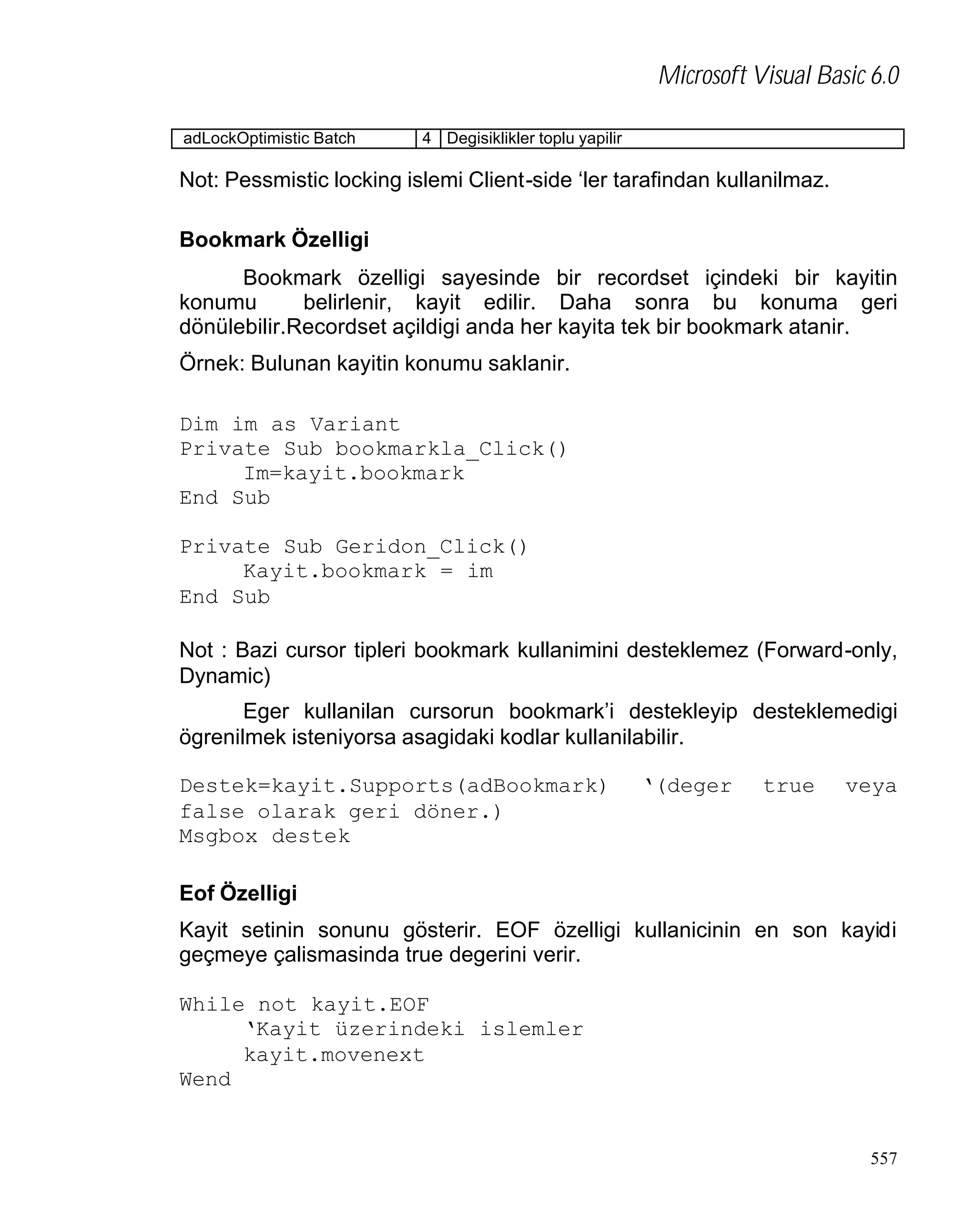Microsoft Visual Basic 6.0
adLockOptimistic Batch

4 Degisiklikler toplu yapilir

Not: Pessmistic locking islemi Client-side ‘ler tarafindan kullanilmaz.
Bookmark Özelligi
Bookmark özelligi sayesinde bir recordset içindeki bir kayitin
konumu
belirlenir, kayit edilir. Daha sonra bu konuma geri
dönülebilir.Recordset açildigi anda her kayita tek bir bookmark atanir.
Örnek: Bulunan kayitin konumu saklanir.
Dim im as Variant
Private Sub bookmarkla_Click()
Im=kayit.bookmark
End Sub
Private Sub Geridon_Click()
Kayit.bookmark = im
End Sub
Not : Bazi cursor tipleri bookmark kullanimini desteklemez (Forward-only,
Dynamic)
Eger kullanilan cursorun bookmark’i destekleyip desteklemedigi
ögrenilmek isteniyorsa asagidaki kodlar kullanilabilir.
Destek=kayit.Supports(adBookmark)
false olarak geri döner.)
Msgbox destek

‘(deger

true

veya

Eof Özelligi
Kayit setinin sonunu gösterir. EOF özelligi kullanicinin en son kayidi
geçmeye çalismasinda true degerini verir.
While not kayit.EOF
‘Kayit üzerindeki islemler
kayit.movenext
Wend

557

 