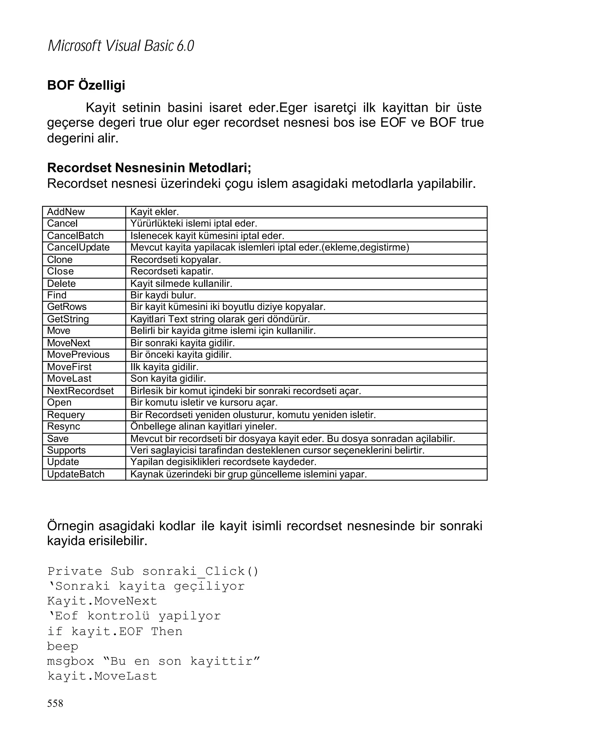 Microsoft Visual Basic 6.0
BOF Özelligi
Kayit setinin basini isaret eder.Eger isaretçi ilk kayittan bir üste
geçerse degeri true olur eger recordset nesnesi bos ise EOF ve BOF true
degerini alir.
Recordset Nesnesinin Metodlari;
Recordset nesnesi üzerindeki çogu islem asagidaki metodlarla yapilabilir.
AddNew
Cancel
CancelBatch
CancelUpdate
Clone
Close
Delete
Find
GetRows
GetString
Move
MoveNext
MovePrevious
MoveFirst
MoveLast
NextRecordset
Open
Requery
Resync
Save
Supports
Update
UpdateBatch

Kayit ekler.
Yürürlükteki islemi iptal eder.
Islenecek kayit kümesini iptal eder.
Mevcut kayita yapilacak islemleri iptal eder.(ekleme,degistirme)
Recordseti kopyalar.
Recordseti kapatir.
Kayit silmede kullanilir.
Bir kaydi bulur.
Bir kayit kümesini iki boyutlu diziye kopyalar.
Kayitlari Text string olarak geri döndürür.
Belirli bir kayida gitme islemi için kullanilir.
Bir sonraki kayita gidilir.
Bir önceki kayita gidilir.
Ilk kayita gidilir.
Son kayita gidilir.
Birlesik bir komut içindeki bir sonraki recordseti açar.
Bir komutu isletir ve kursoru açar.
Bir Recordseti yeniden olusturur, komutu yeniden isletir.
Önbellege alinan kayitlari yineler.
Mevcut bir recordseti bir dosyaya kayit eder. Bu dosya sonradan açilabilir.
Veri saglayicisi tarafindan desteklenen cursor seçeneklerini belirtir.
Yapilan degisiklikleri recordsete kaydeder.
Kaynak üzerindeki bir grup güncelleme islemini yapar.

Örnegin asagidaki kodlar ile kayit isimli recordset nesnesinde bir sonraki
kayida erisilebilir.
Private Sub sonraki_Click()
‘Sonraki kayita geçiliyor
Kayit.MoveNext
‘Eof kontrolü yapilyor
if kayit.EOF Then
beep
msgbox “Bu en son kayittir”
kayit.MoveLast
558

 