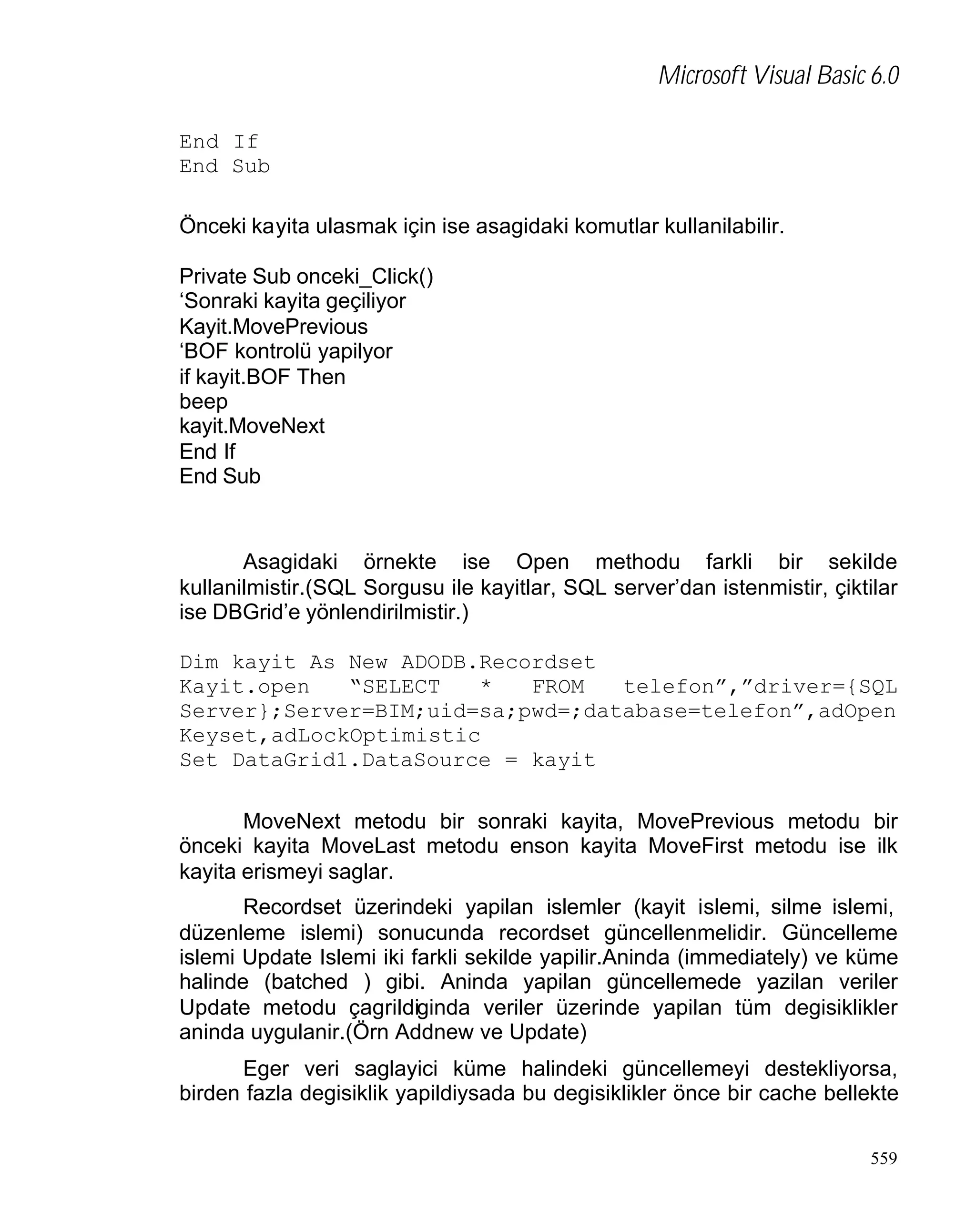 Microsoft Visual Basic 6.0
End If
End Sub
Önceki kayita ulasmak için ise asagidaki komutlar kullanilabilir.
Private Sub onceki_Click()
‘Sonraki kayita geçiliyor
Kayit.MovePrevious
‘BOF kontrolü yapilyor
if kayit.BOF Then
beep
kayit.MoveNext
End If
End Sub

Asagidaki örnekte ise Open methodu farkli bir sekilde
kullanilmistir.(SQL Sorgusu ile kayitlar, SQL server’dan istenmistir, çiktilar
ise DBGrid’e yönlendirilmistir.)
Dim kayit As New ADODB.Recordset
Kayit.open
“SELECT
*
FROM
telefon”,”driver={SQL
Server};Server=BIM;uid=sa;pwd=;database=telefon”,adOpen
Keyset,adLockOptimistic
Set DataGrid1.DataSource = kayit
MoveNext metodu bir sonraki kayita, MovePrevious metodu bir
önceki kayita MoveLast metodu enson kayita MoveFirst metodu ise ilk
kayita erismeyi saglar.
Recordset üzerindeki yapilan islemler (kayit islemi, silme islemi,
düzenleme islemi) sonucunda recordset güncellenmelidir. Güncelleme
islemi Update Islemi iki farkli sekilde yapilir.Aninda (immediately) ve küme
halinde (batched ) gibi. Aninda yapilan güncellemede yazilan veriler
Update metodu çagrildiginda veriler üzerinde yapilan tüm degisiklikler
aninda uygulanir.(Örn Addnew ve Update)
Eger veri saglayici küme halindeki güncellemeyi destekliyorsa,
birden fazla degisiklik yapildiysada bu degisiklikler önce bir cache bellekte
559

 