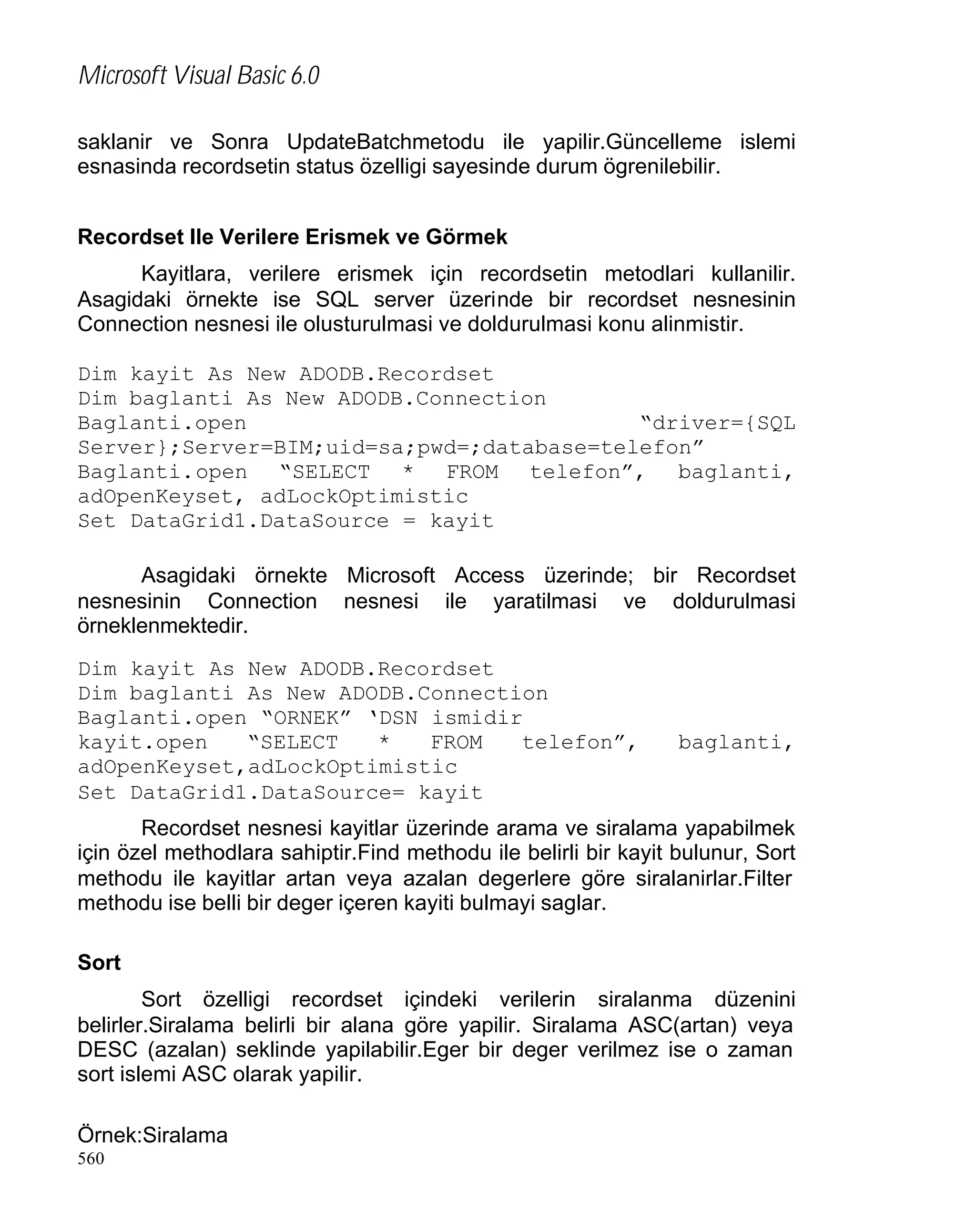Microsoft Visual Basic 6.0
saklanir ve Sonra UpdateBatchmetodu ile yapilir.Güncelleme islemi
esnasinda recordsetin status özelligi sayesinde durum ögrenilebilir.
Recordset Ile Verilere Erismek ve Görmek
Kayitlara, verilere erismek için recordsetin metodlari kullanilir.
Asagidaki örnekte ise SQL server üzerinde bir recordset nesnesinin
Connection nesnesi ile olusturulmasi ve doldurulmasi konu alinmistir.
Dim kayit As New ADODB.Recordset
Dim baglanti As New ADODB.Connection
Baglanti.open
“driver={SQL
Server};Server=BIM;uid=sa;pwd=;database=telefon”
Baglanti.open “SELECT * FROM telefon”, baglanti,
adOpenKeyset, adLockOptimistic
Set DataGrid1.DataSource = kayit
Asagidaki örnekte Microsoft Access üzerinde; bir Recordset
nesnesinin Connection nesnesi ile yaratilmasi ve doldurulmasi
örneklenmektedir.
Dim kayit As New ADODB.Recordset
Dim baglanti As New ADODB.Connection
Baglanti.open “ORNEK” ‘DSN ismidir
kayit.open
“SELECT
*
FROM
telefon”,
adOpenKeyset,adLockOptimistic
Set DataGrid1.DataSource= kayit

baglanti,

Recordset nesnesi kayitlar üzerinde arama ve siralama yapabilmek
için özel methodlara sahiptir.Find methodu ile belirli bir kayit bulunur, Sort
methodu ile kayitlar artan veya azalan degerlere göre siralanirlar.Filter
methodu ise belli bir deger içeren kayiti bulmayi saglar.
Sort
Sort özelligi recordset içindeki verilerin siralanma düzenini
belirler.Siralama belirli bir alana göre yapilir. Siralama ASC(artan) veya
DESC (azalan) seklinde yapilabilir.Eger bir deger verilmez ise o zaman
sort islemi ASC olarak yapilir.
Örnek:Siralama
560

 