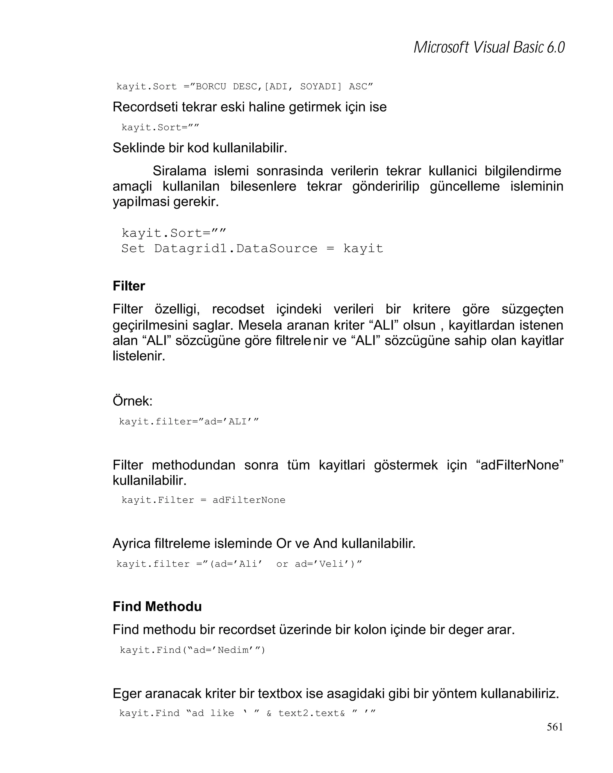 Microsoft Visual Basic 6.0
kayit.Sort =”BORCU DESC,[ADI, SOYADI] ASC”

Recordseti tekrar eski haline getirmek için ise
kayit.Sort=””

Seklinde bir kod kullanilabilir.
Siralama islemi sonrasinda verilerin tekrar kullanici bilgilendirme
amaçli kullanilan bilesenlere tekrar gönderirilip güncelleme isleminin
yapilmasi gerekir.
kayit.Sort=””
Set Datagrid1.DataSource = kayit
Filter
Filter özelligi, recodset içindeki verileri bir kritere göre süzgeçten
geçirilmesini saglar. Mesela aranan kriter “ALI” olsun , kayitlardan istenen
alan “ALI” sözcügüne göre filtrele nir ve “ALI” sözcügüne sahip olan kayitlar
listelenir.
Örnek:
kayit.filter=”ad=’ALI’”

Filter methodundan sonra tüm kayitlari göstermek için “adFilterNone”
kullanilabilir.
kayit.Filter = adFilterNone

Ayrica filtreleme isleminde Or ve And kullanilabilir.
kayit.filter =”(ad=’Ali’

or ad=’Veli’)”

Find Methodu
Find methodu bir recordset üzerinde bir kolon içinde bir deger arar.
kayit.Find(“ad=’Nedim’”)

Eger aranacak kriter bir textbox ise asagidaki gibi bir yöntem kullanabiliriz.
kayit.Find “ad like ‘ ” & text2.text& ” ’”

561

 