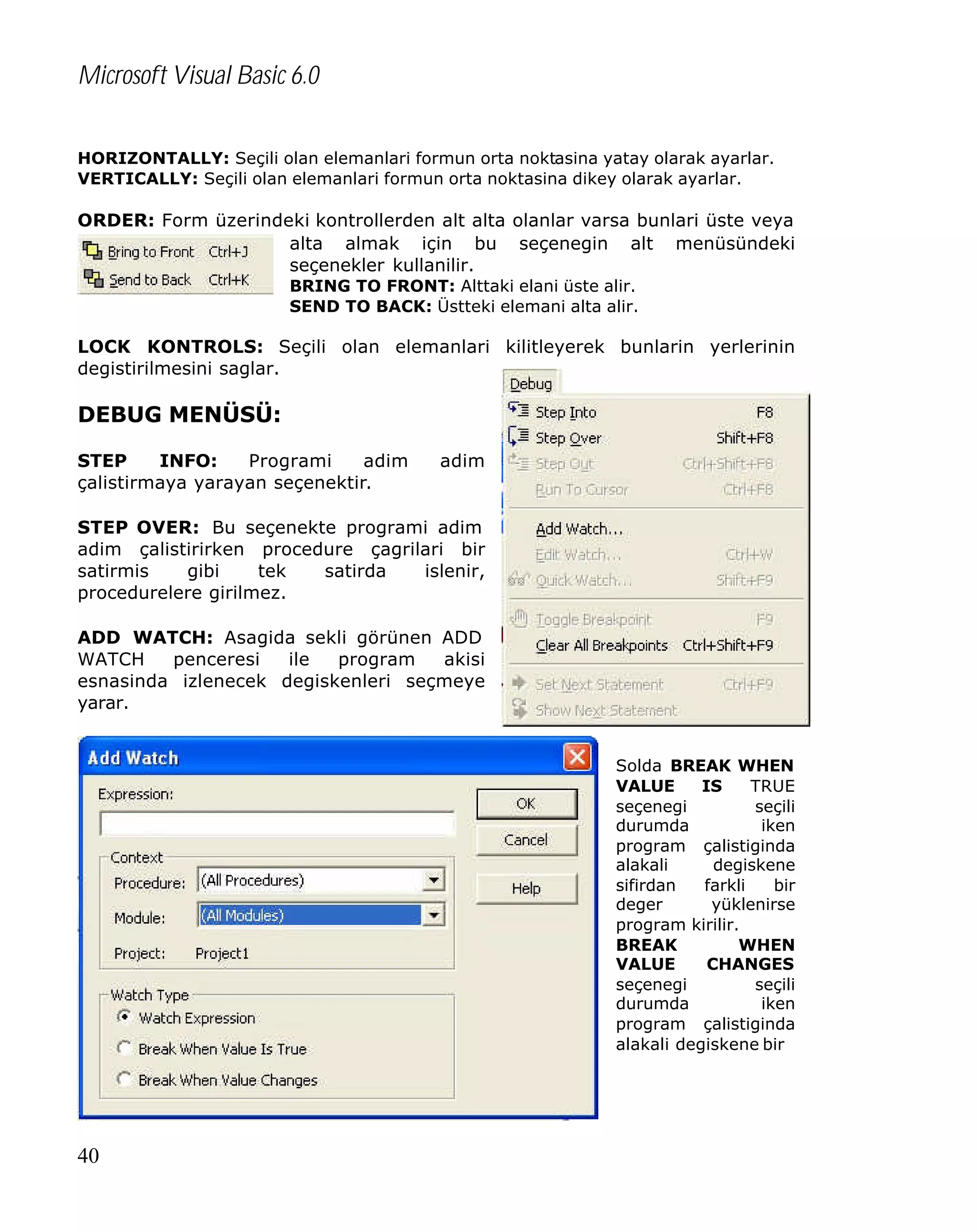 Microsoft Visual Basic 6.0
HORIZONTALLY: Seçili olan elemanlari formun orta noktasina yatay olarak ayarlar.
VERTICALLY: Seçili olan elemanlari formun orta noktasina dikey olarak ayarlar.

ORDER: Form üzerindeki kontrollerden alt alta olanlar varsa bunlari üste veya
alta almak için bu seçenegin alt menüsündeki
seçenekler kullanilir.
BRING TO FRONT: Alttaki elani üste alir.
SEND TO BACK: Üstteki elemani alta alir.

LOCK KONTROLS: Seçili olan elemanlari kilitleyerek bunlarin yerlerinin
degistirilmesini saglar.

DEBUG MENÜSÜ:
STEP
INFO:
Programi
adim
çalistirmaya yarayan seçenektir.

adim

STEP OVER: Bu seçenekte programi adim
adim çalistirirken procedure çagrilari bir
satirmis
gibi
tek
satirda
islenir,
procedurelere girilmez.
ADD WATCH: Asagida sekli görünen ADD
WATCH
penceresi
ile
program
akisi
esnasinda izlenecek degiskenleri seçmeye
yarar.
Solda BREAK WHEN
VALUE
IS
TRUE
seçenegi
seçili
durumda
iken
program çalistiginda
alakali
degiskene
sifirdan
farkli
bir
deger
yüklenirse
program kirilir.
BREAK
WHEN
VALUE
CHANGES
seçenegi
seçili
durumda
iken
program çalistiginda
alakali degiskene bir

40

 