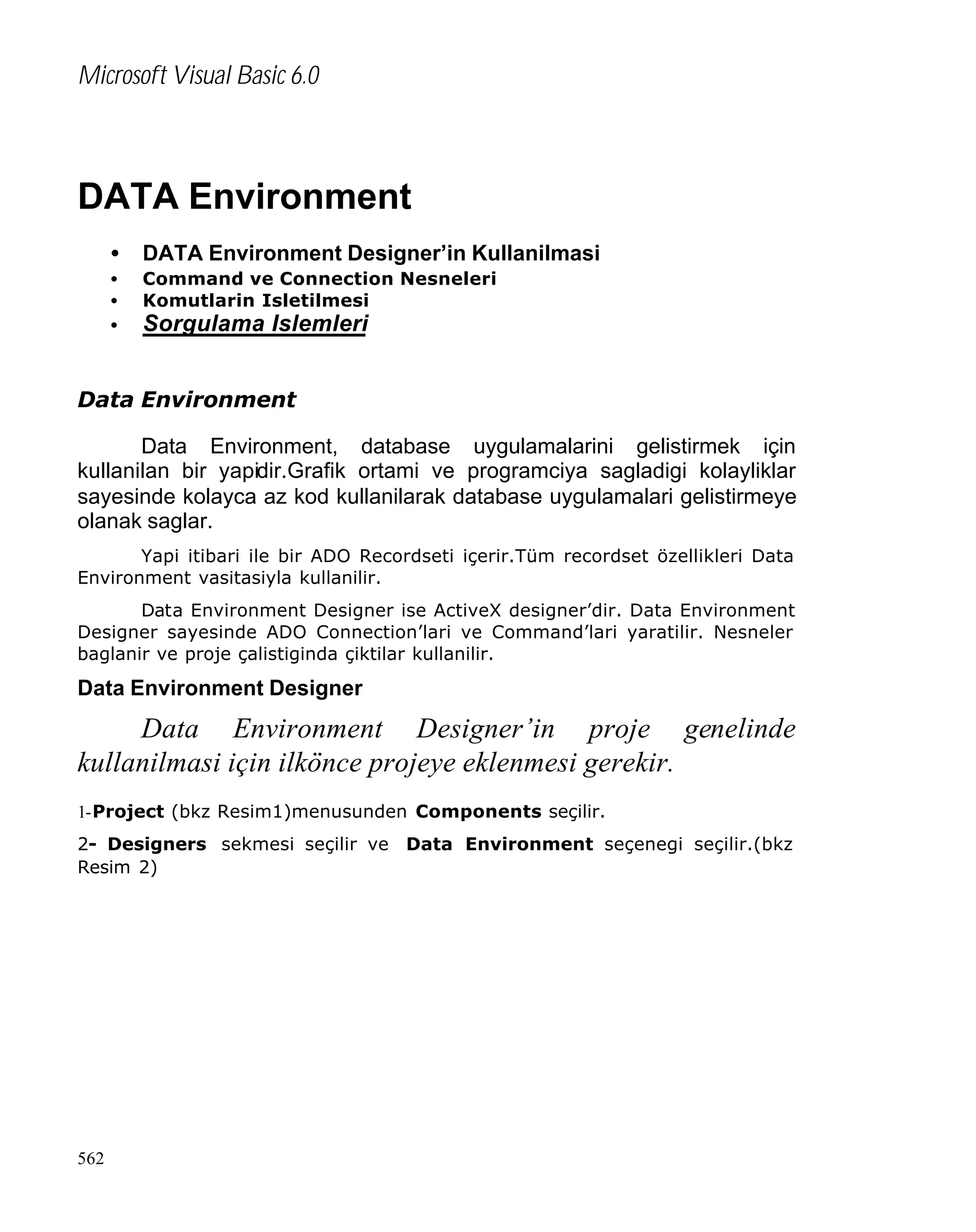 Microsoft Visual Basic 6.0

DATA Environment
•

DATA Environment Designer’in Kullanilmasi

•
•
•

Command ve Connection Nesneleri
Komutlarin Isletilmesi

Sorgulama Islemleri

Data Environment
Data Environment, database uygulamalarini gelistirmek için
kullanilan bir yapidir.Grafik ortami ve programciya sagladigi kolayliklar
sayesinde kolayca az kod kullanilarak database uygulamalari gelistirmeye
olanak saglar.
Yapi itibari ile bir ADO Recordseti içerir.Tüm recordset özellikleri Data
Environment vasitasiyla kullanilir.
Data Environment Designer ise ActiveX designer’dir. Data Environment
Designer sayesinde ADO Connection’lari ve Command’lari yaratilir. Nesneler
baglanir ve proje çalistiginda çiktilar kullanilir.

Data Environment Designer

Data Environment Designer’in proje genelinde
kullanilmasi için ilkönce projeye eklenmesi gerekir.
1-Project (bkz Resim1)menusunden Components seçilir.
2- Designers sekmesi seçilir ve Data Environment seçenegi seçilir.(bkz
Resim 2)

562

 