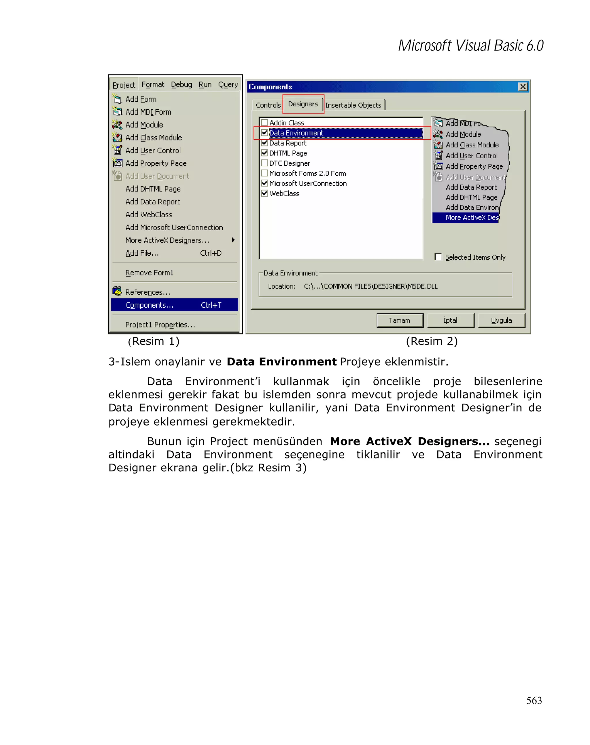 Microsoft Visual Basic 6.0

(Resim 1)

(Resim 2)

3-Islem onaylanir ve Data Environment Projeye eklenmistir.
Data Environment’i kullanmak için öncelikle proje bilesenlerine
eklenmesi gerekir fakat bu islemden sonra mevcut projede kullanabilmek için
Data Environment Designer kullanilir, yani Data Environment Designer’in de
projeye eklenmesi gerekmektedir.
Bunun için Project menüsünden More ActiveX Designers... seçenegi
altindaki Data Environment seçenegine tiklanilir ve Data Environment
Designer ekrana gelir.(bkz Resim 3)

563

 