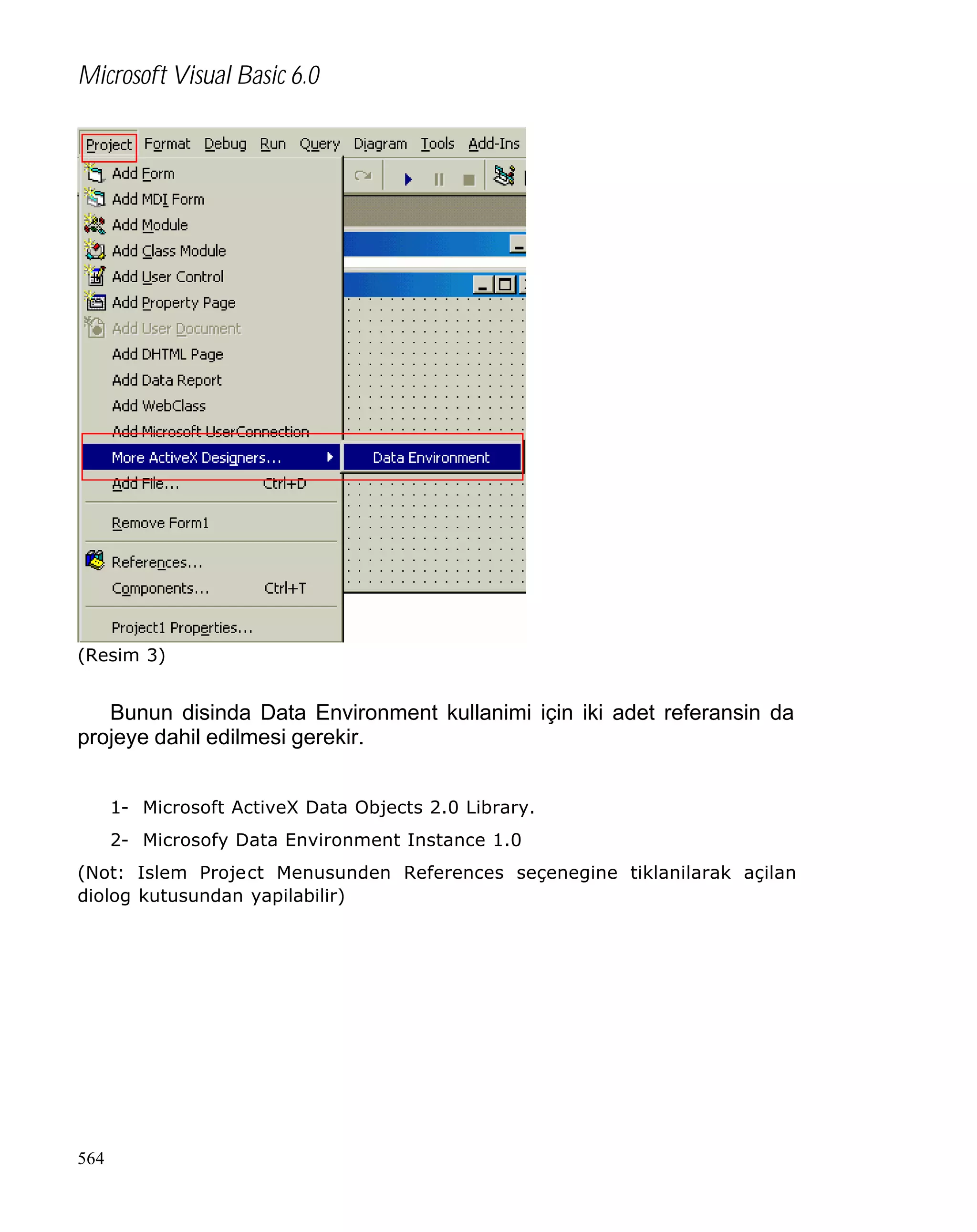 Microsoft Visual Basic 6.0

(Resim 3)

Bunun disinda Data Environment kullanimi için iki adet referansin da
projeye dahil edilmesi gerekir.
1- Microsoft ActiveX Data Objects 2.0 Library.
2- Microsofy Data Environment Instance 1.0
(Not: Islem Project Menusunden References seçenegine tiklanilarak açilan
diolog kutusundan yapilabilir)

564

 