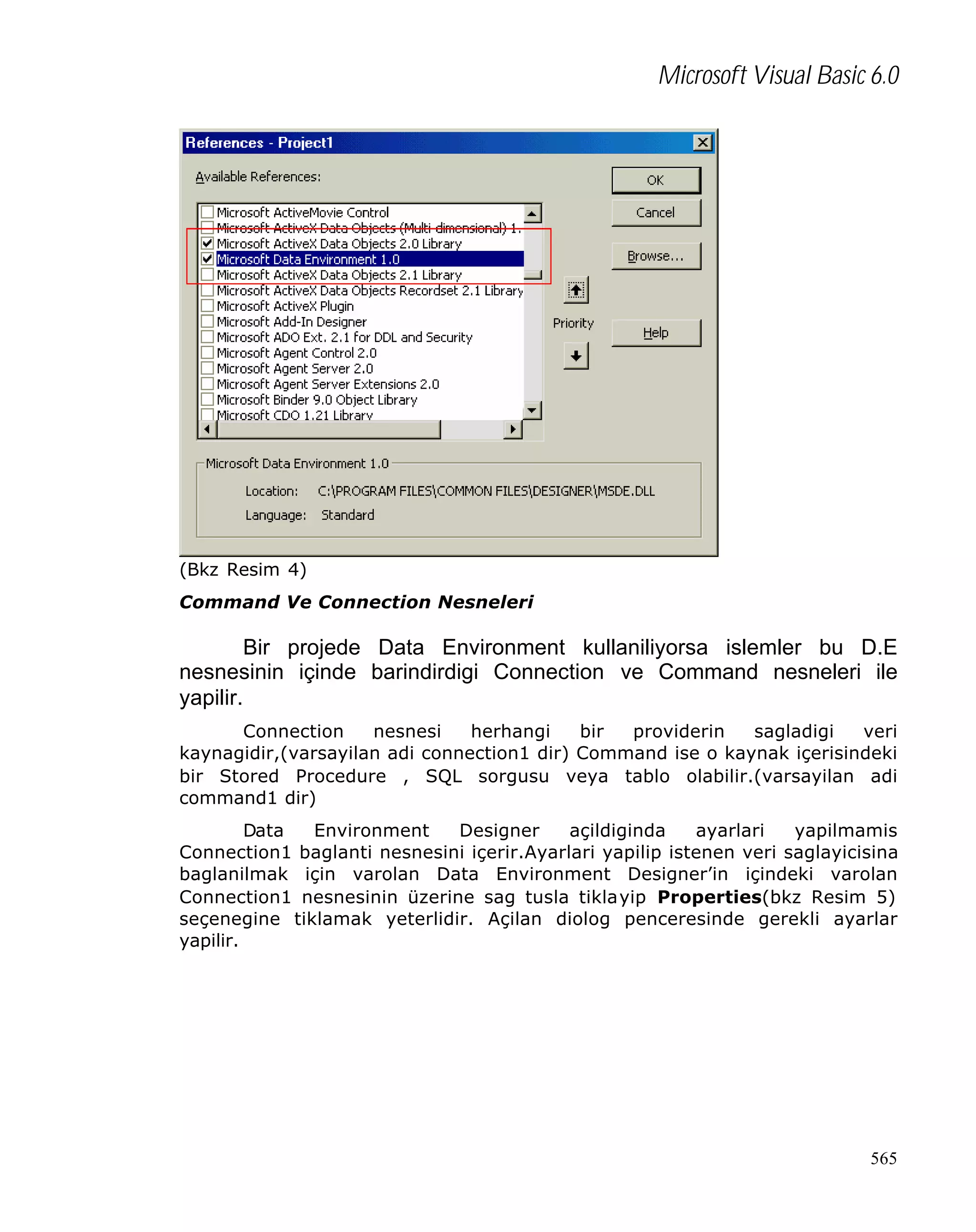 Microsoft Visual Basic 6.0

(Bkz Resim 4)
Command Ve Connection Nesneleri

Bir projede Data Environment kullaniliyorsa islemler bu D.E
nesnesinin içinde barindirdigi Connection ve Command nesneleri ile
yapilir.
Connection
nesnesi
herhangi
bir
providerin
sagladigi
veri
kaynagidir,(varsayilan adi connection1 dir) Command ise o kaynak içerisindeki
bir Stored Procedure , SQL sorgusu veya tablo olabilir.(varsayilan adi
command1 dir)
Data
Environment
Designer
açildiginda
ayarlari
yapilmamis
Connection1 baglanti nesnesini içerir.Ayarlari yapilip istenen veri saglayicisina
baglanilmak için varolan Data Environment Designer’in içindeki varolan
Connection1 nesnesinin üzerine sag tusla tiklayip Properties(bkz Resim 5)
seçenegine tiklamak yeterlidir. Açilan diolog penceresinde gerekli ayarlar
yapilir.

565

 